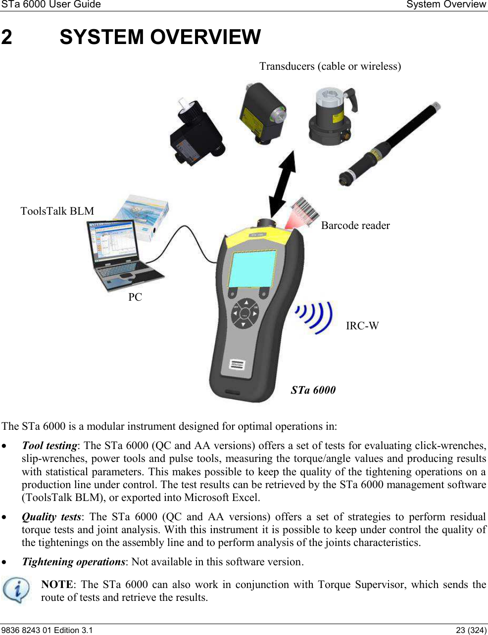 STa 6000 User Guide   System Overview 9836 8243 01 Edition 3.1    23 (324) 2  SYSTEM OVERVIEW  The STa 6000 is a modular instrument designed for optimal operations in:  Tool testing: The STa 6000 (QC and AA versions) offers a set of tests for evaluating click-wrenches, slip-wrenches, power tools and pulse tools, measuring the torque/angle values and producing results with statistical parameters. This makes possible to keep the quality of the tightening operations on a production line under control. The test results can be retrieved by the STa 6000 management software (ToolsTalk BLM), or exported into Microsoft Excel.   Quality  tests:  The  STa  6000  (QC  and  AA  versions)  offers  a  set  of  strategies  to  perform  residual torque tests and joint analysis. With this instrument it is possible to keep under control the quality of the tightenings on the assembly line and to perform analysis of the joints characteristics.   Tightening operations: Not available in this software version.  NOTE:  The  STa  6000  can  also  work  in  conjunction  with Torque  Supervisor, which  sends  the route of tests and retrieve the results.  STa 6000 Transducers (cable or wireless) PC ToolsTalk BLM Barcode reader IRC-W  