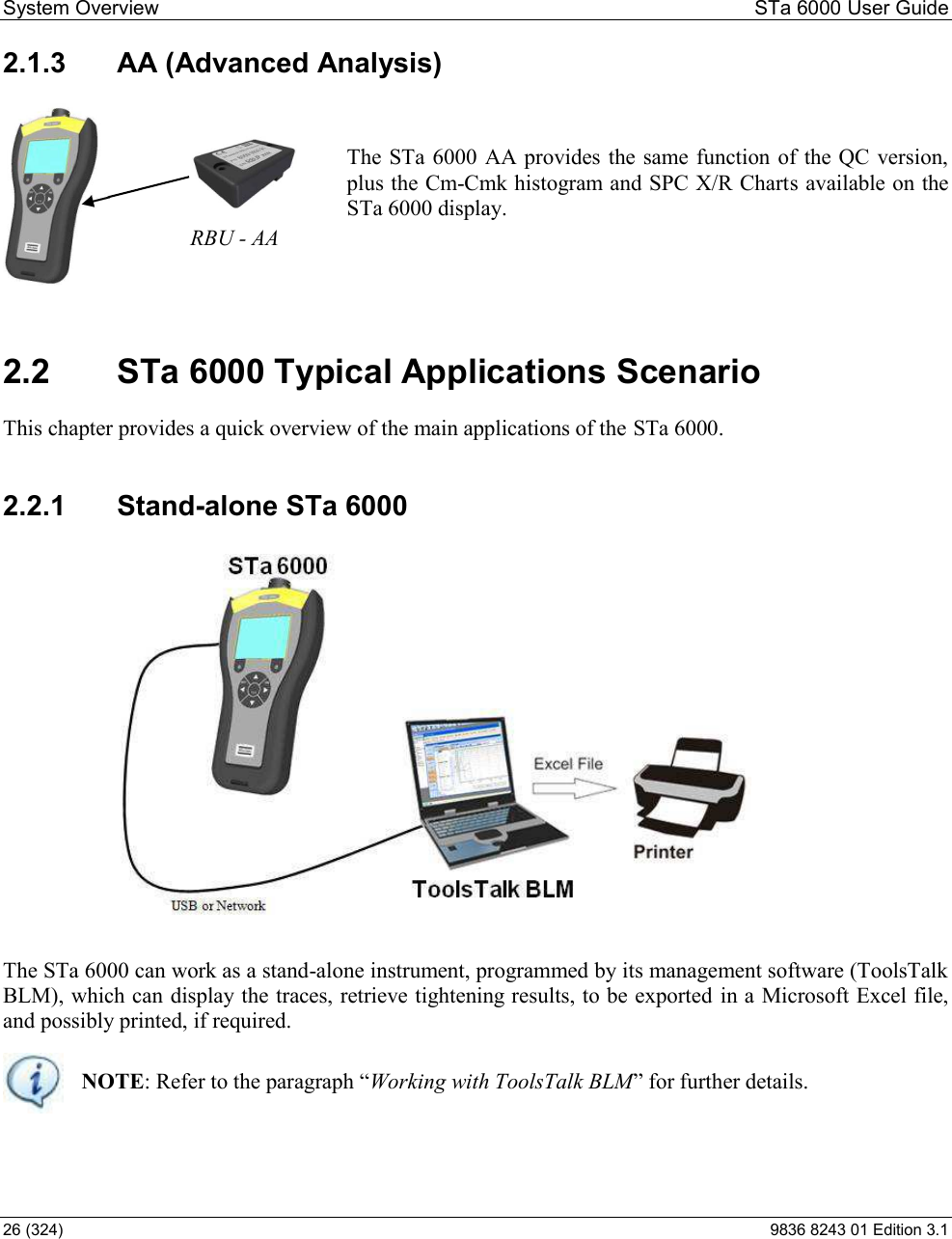 System Overview  STa 6000 User Guide 26 (324)  9836 8243 01 Edition 3.1 2.1.3  AA (Advanced Analysis)  The STa 6000  AA provides the same function of the QC version, plus the Cm-Cmk histogram and SPC X/R Charts available on the STa 6000 display.   2.2  STa 6000 Typical Applications Scenario This chapter provides a quick overview of the main applications of the STa 6000. 2.2.1  Stand-alone STa 6000  The STa 6000 can work as a stand-alone instrument, programmed by its management software (ToolsTalk BLM), which can display the traces, retrieve tightening results, to be exported  in a Microsoft Excel file, and possibly printed, if required.   NOTEWorking with ToolsTalk BLMer details.   RBU - AA 