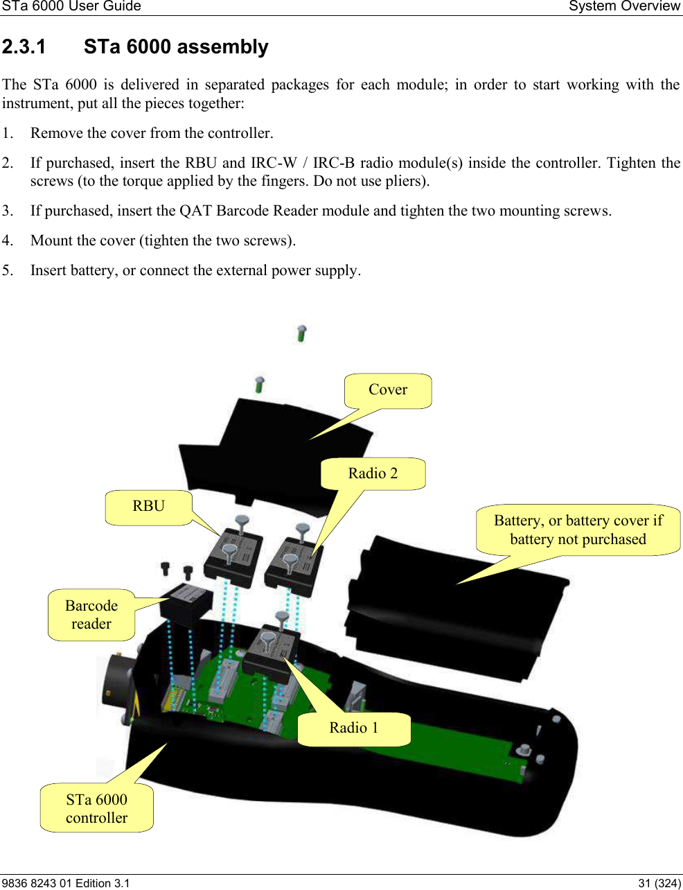 STa 6000 User Guide   System Overview 9836 8243 01 Edition 3.1    31 (324) 2.3.1  STa 6000 assembly The  STa  6000  is  delivered  in  separated  packages  for  each  module;  in  order  to  start  working  with  the instrument, put all the pieces together: 1. Remove the cover from the controller. 2. If purchased, insert the RBU and IRC-W / IRC-B radio module(s) inside the controller. Tighten the screws (to the torque applied by the fingers. Do not use pliers). 3. If purchased, insert the QAT Barcode Reader module and tighten the two mounting screws. 4. Mount the cover (tighten the two screws). 5. Insert battery, or connect the external power supply.  Battery, or battery cover if battery not purchased Cover RBU STa 6000 controller Barcode reader Radio 1  Radio 2  