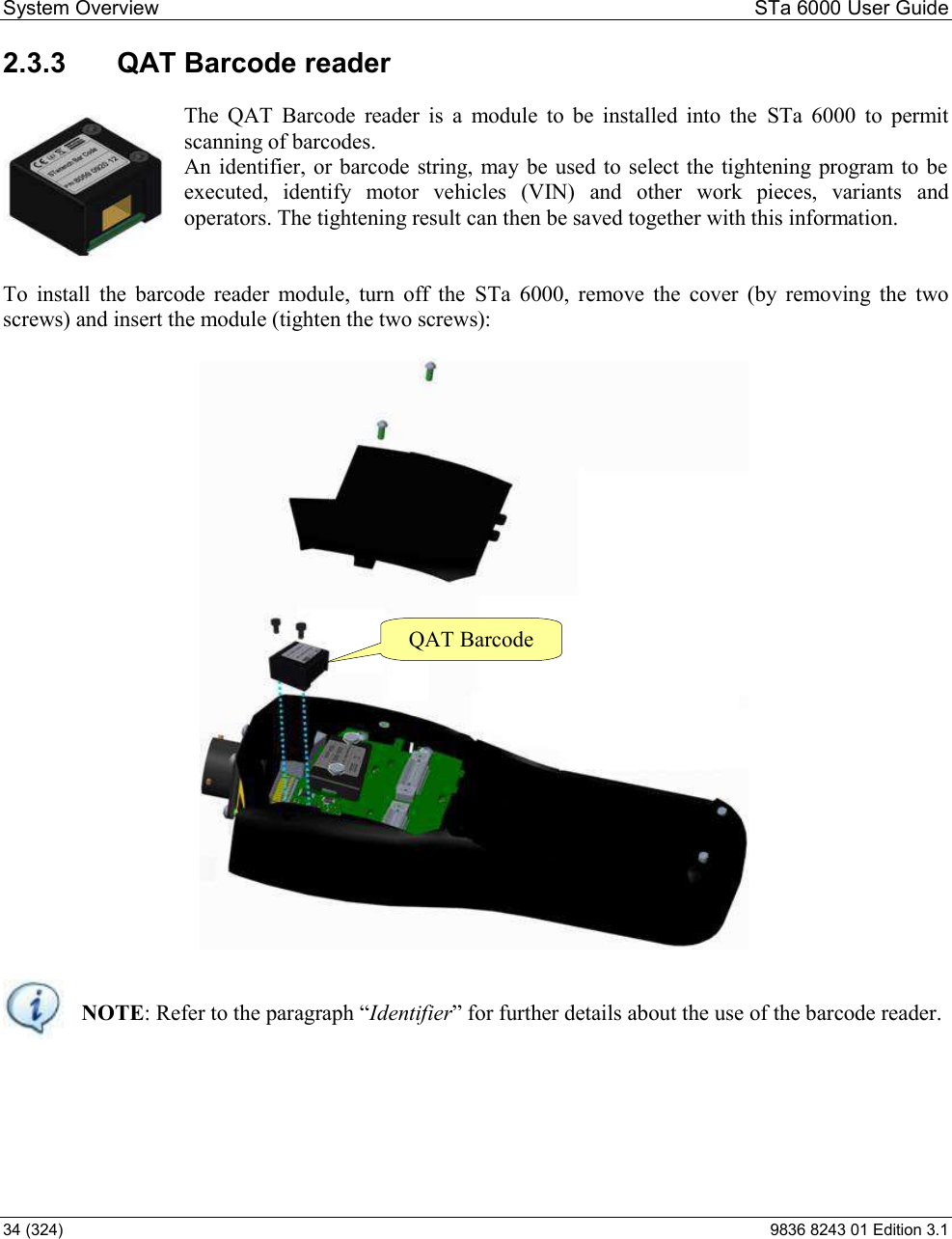 System Overview  STa 6000 User Guide 34 (324)  9836 8243 01 Edition 3.1 2.3.3  QAT Barcode reader  The  QAT  Barcode  reader  is  a  module  to  be  installed  into  the  STa  6000  to  permit scanning of barcodes. An identifier, or barcode string,  may be used to select the tightening program to  be executed,  identify  motor  vehicles  (VIN)  and  other  work  pieces,  variants  and operators. The tightening result can then be saved together with this information.   To  install  the  barcode  reader  module,  turn  off  the  STa  6000,  remove  the  cover  (by  removing  the  two screws) and insert the module (tighten the two screws):    NOTEIdentifier##    QAT Barcode  