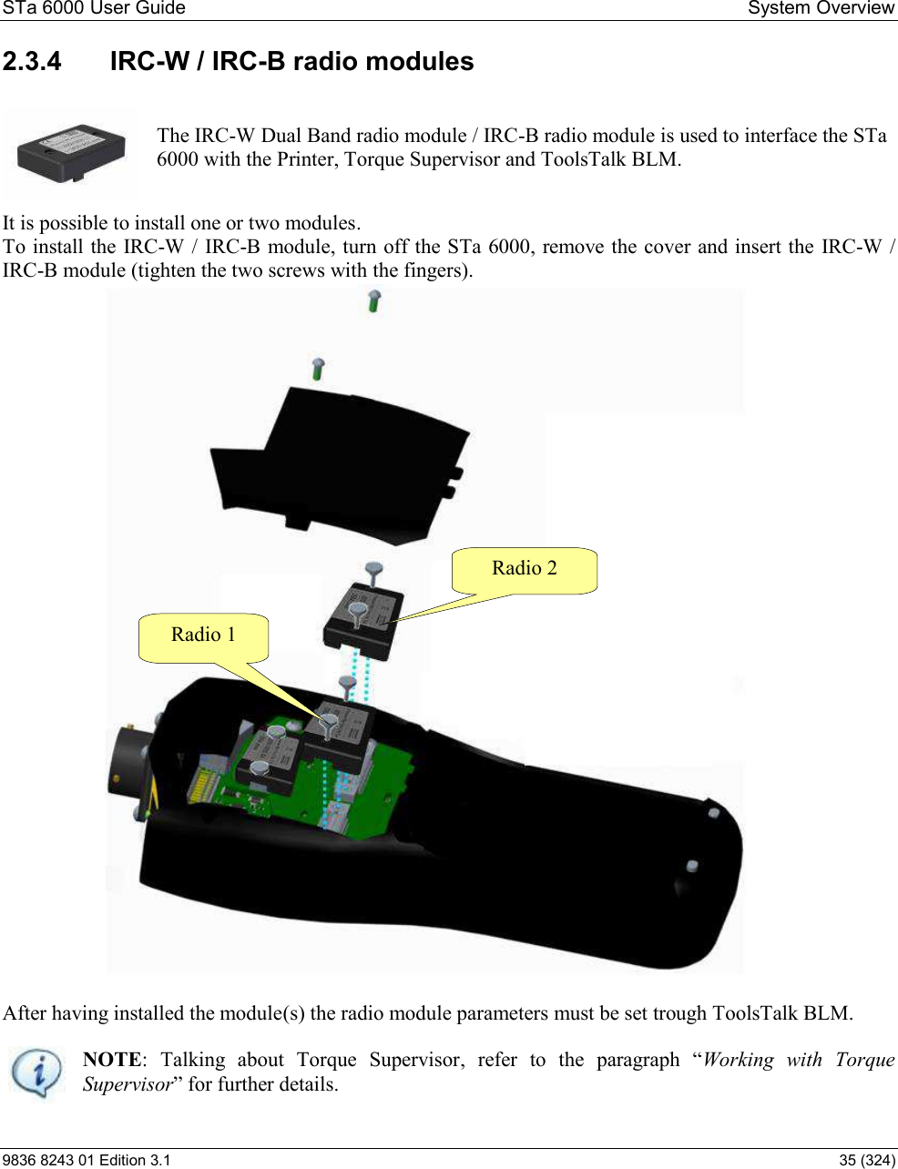 STa 6000 User Guide   System Overview 9836 8243 01 Edition 3.1    35 (324) 2.3.4  IRC-W / IRC-B radio modules  The IRC-W Dual Band radio module / IRC-B radio module is used to interface the STa 6000 with the Printer, Torque Supervisor and ToolsTalk BLM.   It is possible to install one or two modules.  To install the IRC-W / IRC-B module, turn off the STa 6000, remove the cover and insert the IRC-W / IRC-B module (tighten the two screws with the fingers).  After having installed the module(s) the radio module parameters must be set trough ToolsTalk BLM.  NOTE:  Talking  about  Torque  Supervisor$     Working  with  Torque Supervisor Radio 2  Radio 1  