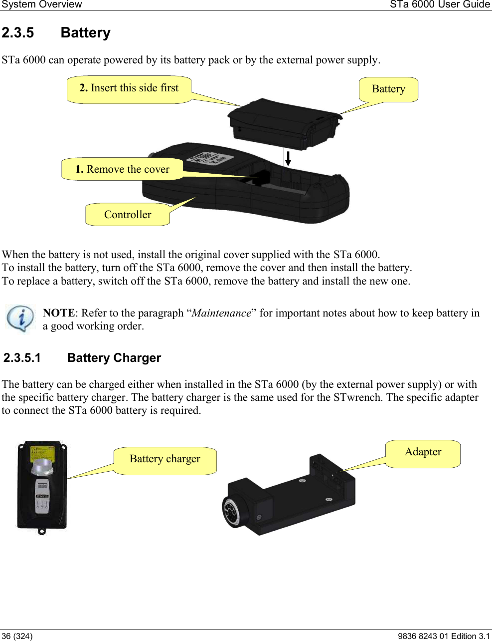 System Overview  STa 6000 User Guide 36 (324)  9836 8243 01 Edition 3.1 2.3.5  Battery  STa 6000 can operate powered by its battery pack or by the external power supply.   When the battery is not used, install the original cover supplied with the STa 6000. To install the battery, turn off the STa 6000, remove the cover and then install the battery. To replace a battery, switch off the STa 6000, remove the battery and install the new one.   NOTE: Refer to the Maintenance for important notes about how to keep battery in a good working order. 2.3.5.1  Battery Charger The battery can be charged either when installed in the STa 6000 (by the external power supply) or with the specific battery charger. The battery charger is the same used for the STwrench. The specific adapter to connect the STa 6000 battery is required.              Battery charger  Adapter Controller Battery 1. Remove the cover 2. Insert this side first 