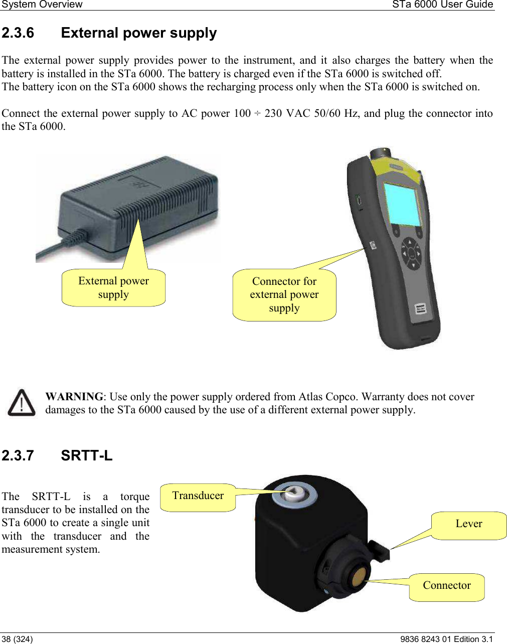 System Overview  STa 6000 User Guide 38 (324)  9836 8243 01 Edition 3.1 2.3.6  External power supply The  external  power  supply  provides  power  to  the  instrument,  and  it  also  charges  the  battery  when  the battery is installed in the STa 6000. The battery is charged even if the STa 6000 is switched off. The battery icon on the STa 6000 shows the recharging process only when the STa 6000 is switched on.  Connect the external power supply to AC power 100 ÷ 230 VAC 50/60 Hz, and plug the connector into the STa 6000.                                       WARNING: Use only the power supply ordered from Atlas Copco. Warranty does not cover damages to the STa 6000 caused by the use of a different external power supply. 2.3.7  SRTT-L  The  SRTT-L  is  a  torque transducer to be installed on the STa 6000 to create a single unit with  the  transducer  and  the measurement system.      External power supply Connector for external power supply Transducer Connector Lever 