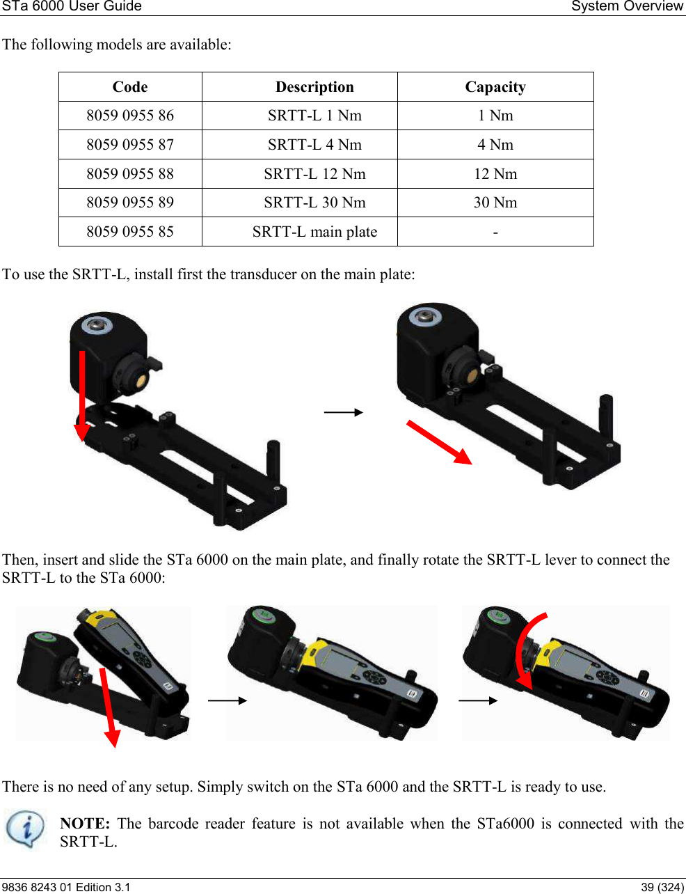 STa 6000 User Guide   System Overview 9836 8243 01 Edition 3.1    39 (324) The following models are available:  Code  Description  Capacity 8059 0955 86  SRTT-L 1 Nm  1 Nm 8059 0955 87  SRTT-L 4 Nm  4 Nm 8059 0955 88  SRTT-L 12 Nm  12 Nm 8059 0955 89  SRTT-L 30 Nm  30 Nm 8059 0955 85  SRTT-L main plate  -  To use the SRTT-L, install first the transducer on the main plate:                  Then, insert and slide the STa 6000 on the main plate, and finally rotate the SRTT-L lever to connect the SRTT-L to the STa 6000:                      There is no need of any setup. Simply switch on the STa 6000 and the SRTT-L is ready to use.    NOTE:  The  barcode  reader  feature  is  not  available  when  the  STa6000  is  connected  with  the  SRTT-L. 