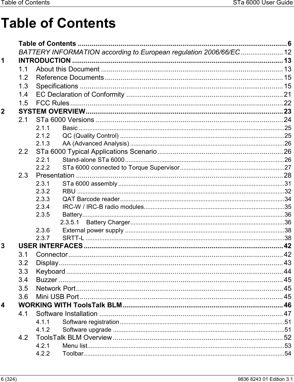 Table of Contents  STa 6000 User Guide 6 (324)  9836 8243 01 Edition 3.1 Table of Contents                                                  Table of Contents ............................................................................................................ 6BATTERY INFORMATION according to European regulation 2006/66/EC ...................... 121 INTRODUCTION ............................................................................................................. 131.1 About this Document .............................................................................................. 131.2 Reference Documents ............................................................................................ 151.3 Specifications ......................................................................................................... 151.4 EC Declaration of Conformity ................................................................................. 211.5 FCC Rules .............................................................................................................. 222 SYSTEM OVERVIEW ...................................................................................................... 232.1 STa 6000 Versions ................................................................................................. 242.1.1 Basic ........................................................................................................................ 252.1.2 QC (Quality Control) ................................................................................................ 252.1.3 AA (Advanced Analysis) .......................................................................................... 262.2 STa 6000 Typical Applications Scenario ................................................................. 262.2.1 Stand-alone STa 6000 ............................................................................................. 262.2.2 STa 6000 connected to Torque Supervisor ............................................................. 272.3 Presentation ........................................................................................................... 282.3.1 STa 6000 assembly ................................................................................................. 312.3.2 RBU ......................................................................................................................... 322.3.3 QAT Barcode reader ................................................................................................ 342.3.4 IRC-W / IRC-B radio modules.................................................................................. 352.3.5 Battery ...................................................................................................................... 362.3.5.1 Battery Charger .......................................................................................... 362.3.6 External power supply ............................................................................................. 382.3.7 SRTT-L .................................................................................................................... 383 USER INTERFACES ....................................................................................................... 423.1 Connector ............................................................................................................... 423.2 Display.................................................................................................................... 433.3 Keyboard ................................................................................................................ 443.4 Buzzer .................................................................................................................... 453.5 Network Port ........................................................................................................... 453.6 Mini USB Port ......................................................................................................... 454 WORKING WITH ToolsTalk BLM ................................................................................... 464.1 Software Installation ............................................................................................... 474.1.1 Software registration ................................................................................................ 514.1.2 Software upgrade .................................................................................................... 514.2 ToolsTalk BLM Overview ........................................................................................ 524.2.1 Menu list ................................................................................................................... 534.2.2 Toolbar ..................................................................................................................... 54