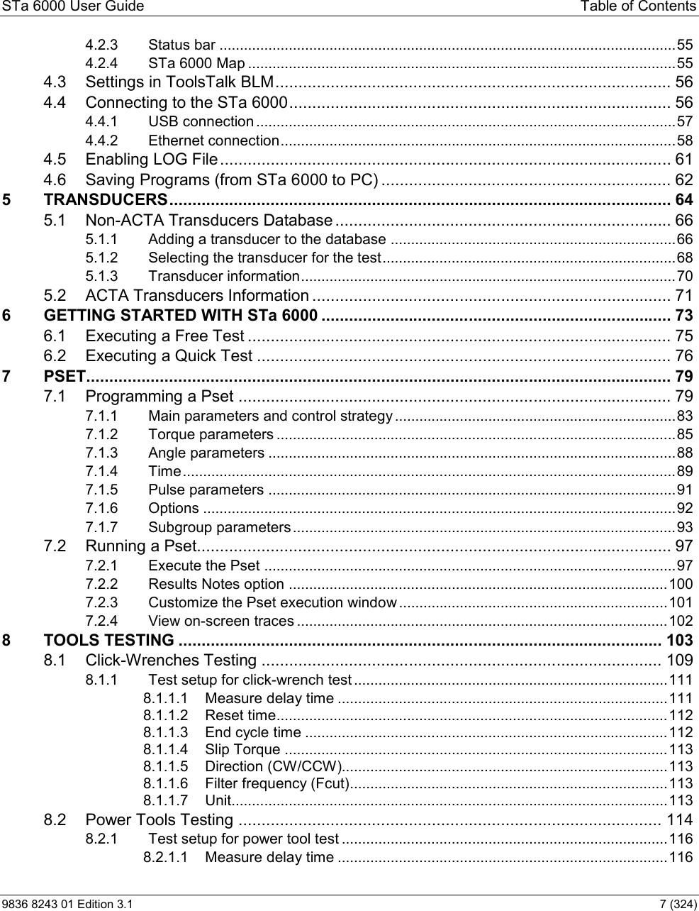 STa 6000 User Guide  Table of Contents 9836 8243 01 Edition 3.1    7 (324) 4.2.3 Status bar ................................................................................................................ 554.2.4 STa 6000 Map ......................................................................................................... 554.3 Settings in ToolsTalk BLM ...................................................................................... 564.4 Connecting to the STa 6000 ................................................................................... 564.4.1 USB connection ....................................................................................................... 574.4.2 Ethernet connection ................................................................................................. 584.5 Enabling LOG File .................................................................................................. 614.6 Saving Programs (from STa 6000 to PC) ............................................................... 625 TRANSDUCERS ............................................................................................................. 645.1 Non-ACTA Transducers Database ......................................................................... 665.1.1 Adding a transducer to the database ...................................................................... 665.1.2 Selecting the transducer for the test ........................................................................ 685.1.3 Transducer information ............................................................................................ 705.2 ACTA Transducers Information .............................................................................. 716 GETTING STARTED WITH STa 6000 ............................................................................ 736.1 Executing a Free Test ............................................................................................ 756.2 Executing a Quick Test .......................................................................................... 767 PSET............................................................................................................................... 797.1 Programming a Pset .............................................................................................. 797.1.1 Main parameters and control strategy ..................................................................... 837.1.2 Torque parameters .................................................................................................. 857.1.3 Angle parameters .................................................................................................... 887.1.4 Time ......................................................................................................................... 897.1.5 Pulse parameters .................................................................................................... 917.1.6 Options .................................................................................................................... 927.1.7 Subgroup parameters .............................................................................................. 937.2 Running a Pset....................................................................................................... 977.2.1 Execute the Pset ..................................................................................................... 977.2.2 Results Notes option ............................................................................................. 1007.2.3 Customize the Pset execution window .................................................................. 1017.2.4 View on-screen traces ........................................................................................... 1028 TOOLS TESTING ......................................................................................................... 1038.1 Click-Wrenches Testing ....................................................................................... 1098.1.1 Test setup for click-wrench test ............................................................................. 1118.1.1.1 Measure delay time ................................................................................. 1118.1.1.2 Reset time ................................................................................................ 1128.1.1.3 End cycle time ......................................................................................... 1128.1.1.4 Slip Torque .............................................................................................. 1138.1.1.5 Direction (CW/CCW)................................................................................ 1138.1.1.6 Filter frequency (Fcut).............................................................................. 1138.1.1.7 Unit........................................................................................................... 1138.2 Power Tools Testing ............................................................................................ 1148.2.1 Test setup for power tool test ................................................................................ 1168.2.1.1 Measure delay time ................................................................................. 116