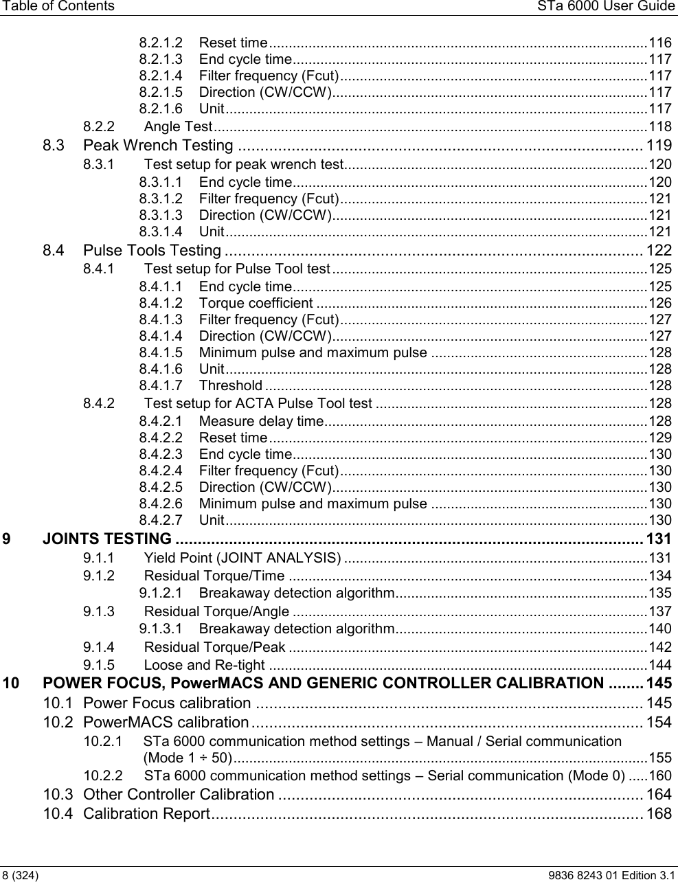 Table of Contents  STa 6000 User Guide 8 (324)  9836 8243 01 Edition 3.1 8.2.1.2 Reset time ................................................................................................ 1168.2.1.3 End cycle time .......................................................................................... 1178.2.1.4 Filter frequency (Fcut) .............................................................................. 1178.2.1.5 Direction (CW/CCW) ................................................................................ 1178.2.1.6 Unit ........................................................................................................... 1178.2.2 Angle Test .............................................................................................................. 1188.3 Peak Wrench Testing ........................................................................................... 1198.3.1 Test setup for peak wrench test............................................................................. 1208.3.1.1 End cycle time .......................................................................................... 1208.3.1.2 Filter frequency (Fcut) .............................................................................. 1218.3.1.3 Direction (CW/CCW) ................................................................................ 1218.3.1.4 Unit ........................................................................................................... 1218.4 Pulse Tools Testing .............................................................................................. 1228.4.1 Test setup for Pulse Tool test ................................................................................ 1258.4.1.1 End cycle time .......................................................................................... 1258.4.1.2 Torque coefficient .................................................................................... 1268.4.1.3 Filter frequency (Fcut) .............................................................................. 1278.4.1.4 Direction (CW/CCW) ................................................................................ 1278.4.1.5 Minimum pulse and maximum pulse ....................................................... 1288.4.1.6 Unit ........................................................................................................... 1288.4.1.7 Threshold ................................................................................................. 1288.4.2 Test setup for ACTA Pulse Tool test ..................................................................... 1288.4.2.1 Measure delay time.................................................................................. 1288.4.2.2 Reset time ................................................................................................ 1298.4.2.3 End cycle time .......................................................................................... 1308.4.2.4 Filter frequency (Fcut) .............................................................................. 1308.4.2.5 Direction (CW/CCW) ................................................................................ 1308.4.2.6 Minimum pulse and maximum pulse ....................................................... 1308.4.2.7 Unit ........................................................................................................... 1309 JOINTS TESTING ......................................................................................................... 1319.1.1 Yield Point (JOINT ANALYSIS) ............................................................................. 1319.1.2 Residual Torque/Time ........................................................................................... 1349.1.2.1 Breakaway detection algorithm ................................................................ 1359.1.3 Residual Torque/Angle .......................................................................................... 1379.1.3.1 Breakaway detection algorithm ................................................................ 1409.1.4 Residual Torque/Peak ........................................................................................... 1429.1.5 Loose and Re-tight ................................................................................................ 14410 POWER FOCUS, PowerMACS AND GENERIC CONTROLLER CALIBRATION ........ 14510.1 Power Focus calibration ....................................................................................... 14510.2 PowerMACS calibration ........................................................................................ 15410.2.1 STa 6000 communication method settings  Manual / Serial communication  (Mode 1 ÷ 50) ......................................................................................................... 15510.2.2 STa 6000 communication method settings  Serial communication (Mode 0) ..... 16010.3 Other Controller Calibration .................................................................................. 16410.4 Calibration Report ................................................................................................. 168