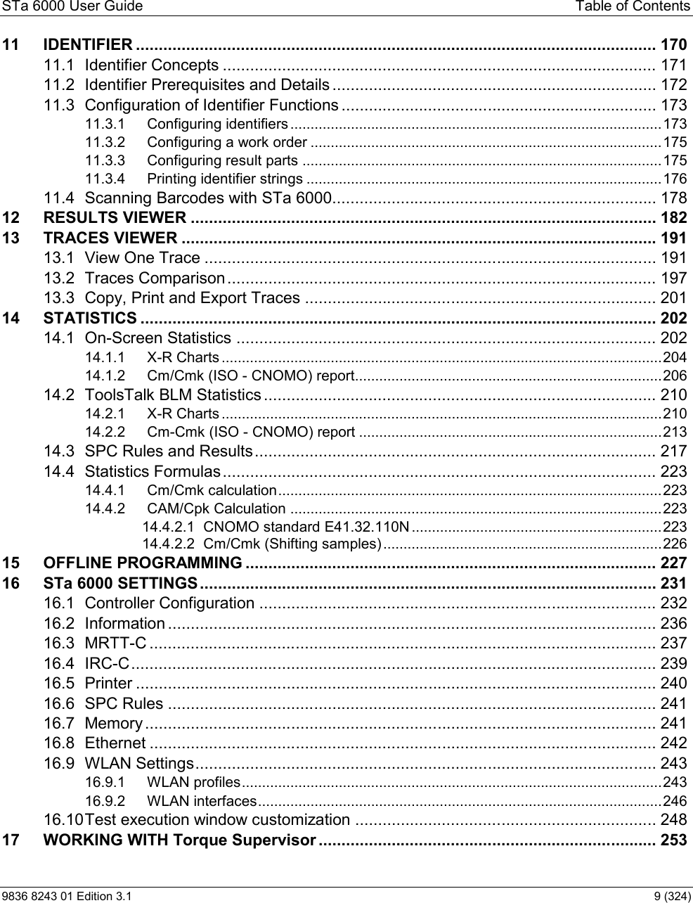 STa 6000 User Guide  Table of Contents 9836 8243 01 Edition 3.1    9 (324) 11 IDENTIFIER .................................................................................................................. 17011.1 Identifier Concepts ............................................................................................... 17111.2 Identifier Prerequisites and Details ....................................................................... 17211.3 Configuration of Identifier Functions ..................................................................... 17311.3.1 Configuring identifiers ............................................................................................ 17311.3.2 Configuring a work order ....................................................................................... 17511.3.3 Configuring result parts ......................................................................................... 17511.3.4 Printing identifier strings ........................................................................................ 17611.4 Scanning Barcodes with STa 6000....................................................................... 17812 RESULTS VIEWER ...................................................................................................... 18213 TRACES VIEWER ........................................................................................................ 19113.1 View One Trace ................................................................................................... 19113.2 Traces Comparison .............................................................................................. 19713.3 Copy, Print and Export Traces ............................................................................. 20114 STATISTICS ................................................................................................................. 20214.1 On-Screen Statistics ............................................................................................ 20214.1.1 X-R Charts ............................................................................................................. 20414.1.2 Cm/Cmk (ISO - CNOMO) report............................................................................ 20614.2 ToolsTalk BLM Statistics ...................................................................................... 21014.2.1 X-R Charts ............................................................................................................. 21014.2.2 Cm-Cmk (ISO - CNOMO) report ........................................................................... 21314.3 SPC Rules and Results ........................................................................................ 21714.4 Statistics Formulas ............................................................................................... 22314.4.1 Cm/Cmk calculation ............................................................................................... 22314.4.2 CAM/Cpk Calculation ............................................................................................ 22314.4.2.1 CNOMO standard E41.32.110N .............................................................. 22314.4.2.2 Cm/Cmk (Shifting samples) ..................................................................... 22615 OFFLINE PROGRAMMING .......................................................................................... 22716 STa 6000 SETTINGS .................................................................................................... 23116.1 Controller Configuration ....................................................................................... 23216.2 Information ........................................................................................................... 23616.3 MRTT-C ............................................................................................................... 23716.4 IRC-C ................................................................................................................... 23916.5 Printer .................................................................................................................. 24016.6 SPC Rules ........................................................................................................... 24116.7 Memory ................................................................................................................ 24116.8 Ethernet ............................................................................................................... 24216.9 WLAN Settings ..................................................................................................... 24316.9.1 WLAN profiles ........................................................................................................ 24316.9.2 WLAN interfaces .................................................................................................... 24616.10Test execution window customization .................................................................. 24817 WORKING WITH Torque Supervisor .......................................................................... 253