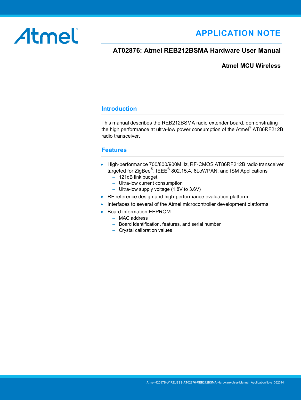   APPLICATION NOTE AT02876: Atmel REB212BSMA Hardware User Manual Atmel MCU Wireless    Introduction This manual describes the REB212BSMA radio extender board, demonstrating the high performance at ultra-low power consumption of the Atmel® AT86RF212B radio transceiver. Features • High-performance 700/800/900MHz, RF-CMOS AT86RF212B radio transceiver targeted for ZigBee®, IEEE® 802.15.4, 6LoWPAN, and ISM Applications –  121dB link budget –  Ultra-low current consumption –  Ultra-low supply voltage (1.8V to 3.6V) • RF reference design and high-performance evaluation platform • Interfaces to several of the Atmel microcontroller development platforms • Board information EEPROM –  MAC address –  Board identification, features, and serial number –  Crystal calibration values         Atmel-42097B-WIRELESS-AT02876-REB212BSMA-Hardware-User-Manual_ApplicationNote_062014 