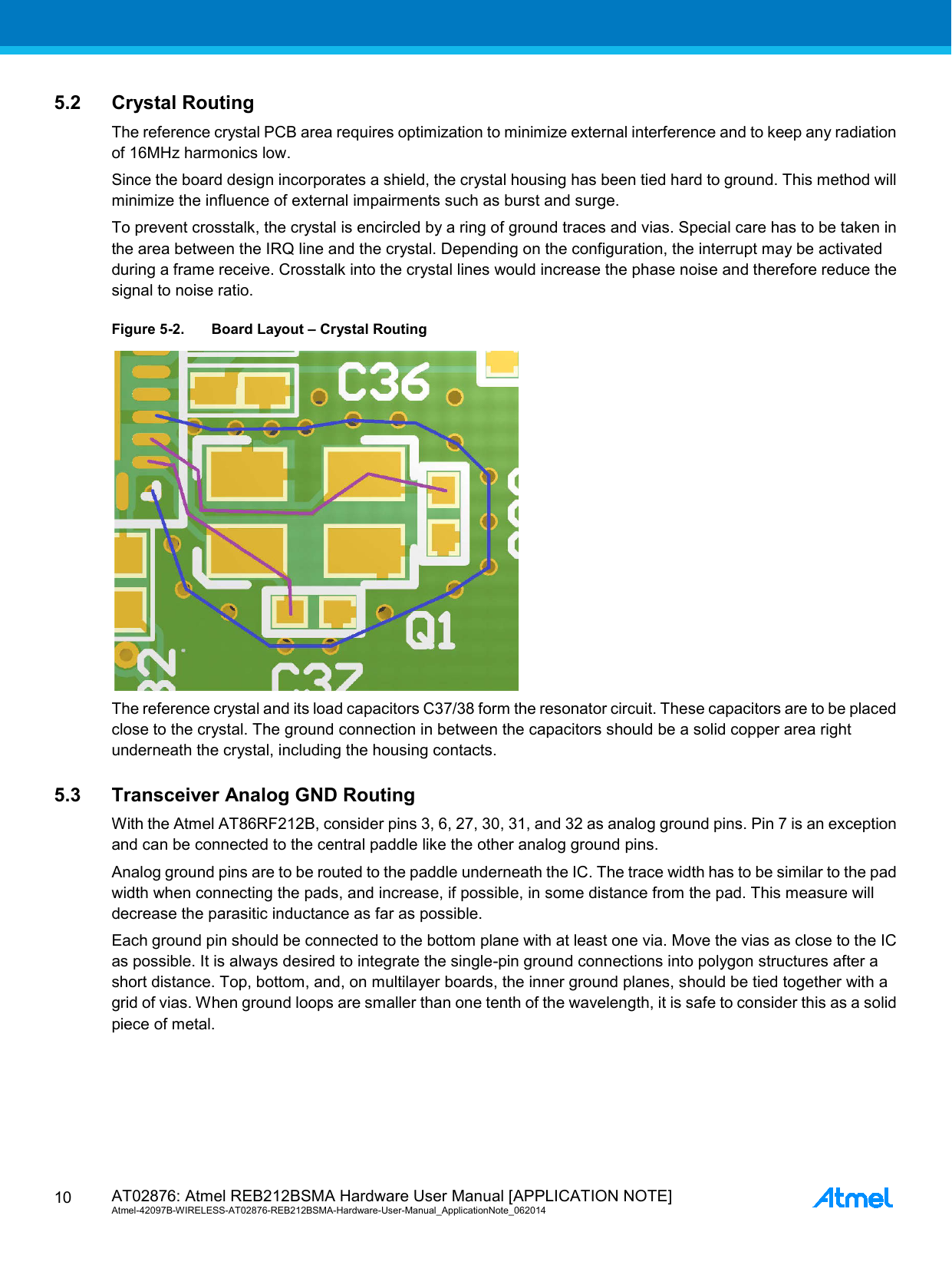  AT02876: Atmel REB212BSMA Hardware User Manual [APPLICATION NOTE] Atmel-42097B-WIRELESS-AT02876-REB212BSMA-Hardware-User-Manual_ApplicationNote_062014  10 5.2 Crystal Routing The reference crystal PCB area requires optimization to minimize external interference and to keep any radiation of 16MHz harmonics low. Since the board design incorporates a shield, the crystal housing has been tied hard to ground. This method will minimize the influence of external impairments such as burst and surge. To prevent crosstalk, the crystal is encircled by a ring of ground traces and vias. Special care has to be taken in the area between the IRQ line and the crystal. Depending on the configuration, the interrupt may be activated during a frame receive. Crosstalk into the crystal lines would increase the phase noise and therefore reduce the signal to noise ratio. Figure 5-2. Board Layout – Crystal Routing  The reference crystal and its load capacitors C37/38 form the resonator circuit. These capacitors are to be placed close to the crystal. The ground connection in between the capacitors should be a solid copper area right underneath the crystal, including the housing contacts. 5.3 Transceiver Analog GND Routing With the Atmel AT86RF212B, consider pins 3, 6, 27, 30, 31, and 32 as analog ground pins. Pin 7 is an exception and can be connected to the central paddle like the other analog ground pins. Analog ground pins are to be routed to the paddle underneath the IC. The trace width has to be similar to the pad width when connecting the pads, and increase, if possible, in some distance from the pad. This measure will decrease the parasitic inductance as far as possible. Each ground pin should be connected to the bottom plane with at least one via. Move the vias as close to the IC as possible. It is always desired to integrate the single-pin ground connections into polygon structures after a short distance. Top, bottom, and, on multilayer boards, the inner ground planes, should be tied together with a grid of vias. When ground loops are smaller than one tenth of the wavelength, it is safe to consider this as a solid piece of metal. 