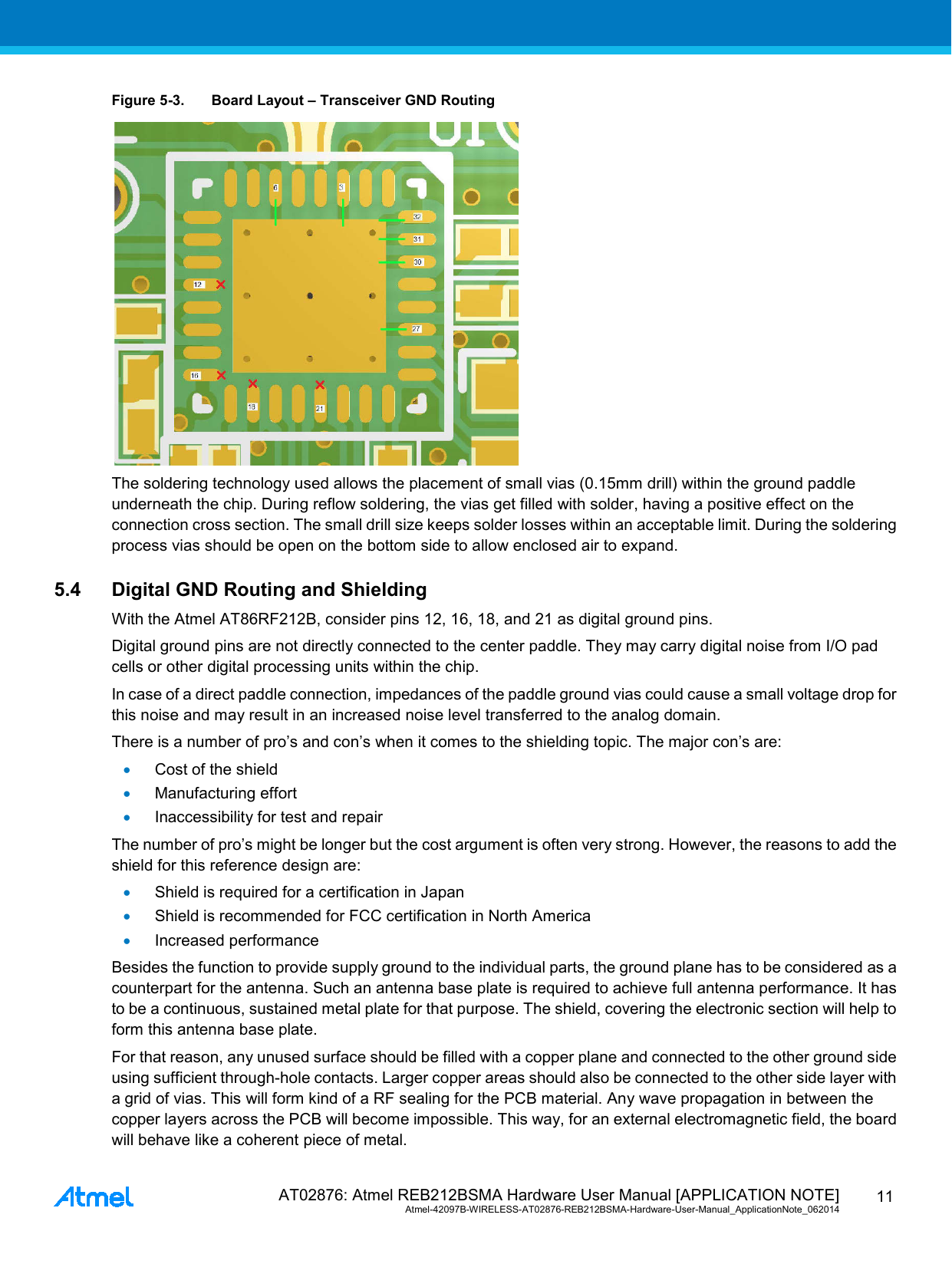  AT02876: Atmel REB212BSMA Hardware User Manual [APPLICATION NOTE] Atmel-42097B-WIRELESS-AT02876-REB212BSMA-Hardware-User-Manual_ApplicationNote_062014  11 Figure 5-3. Board Layout – Transceiver GND Routing  The soldering technology used allows the placement of small vias (0.15mm drill) within the ground paddle underneath the chip. During reflow soldering, the vias get filled with solder, having a positive effect on the connection cross section. The small drill size keeps solder losses within an acceptable limit. During the soldering process vias should be open on the bottom side to allow enclosed air to expand. 5.4 Digital GND Routing and Shielding With the Atmel AT86RF212B, consider pins 12, 16, 18, and 21 as digital ground pins. Digital ground pins are not directly connected to the center paddle. They may carry digital noise from I/O pad cells or other digital processing units within the chip. In case of a direct paddle connection, impedances of the paddle ground vias could cause a small voltage drop for this noise and may result in an increased noise level transferred to the analog domain. There is a number of pro’s and con’s when it comes to the shielding topic. The major con’s are: • Cost of the shield • Manufacturing effort • Inaccessibility for test and repair The number of pro’s might be longer but the cost argument is often very strong. However, the reasons to add the shield for this reference design are: • Shield is required for a certification in Japan • Shield is recommended for FCC certification in North America • Increased performance Besides the function to provide supply ground to the individual parts, the ground plane has to be considered as a counterpart for the antenna. Such an antenna base plate is required to achieve full antenna performance. It has to be a continuous, sustained metal plate for that purpose. The shield, covering the electronic section will help to form this antenna base plate. For that reason, any unused surface should be filled with a copper plane and connected to the other ground side using sufficient through-hole contacts. Larger copper areas should also be connected to the other side layer with a grid of vias. This will form kind of a RF sealing for the PCB material. Any wave propagation in between the copper layers across the PCB will become impossible. This way, for an external electromagnetic field, the board will behave like a coherent piece of metal. 