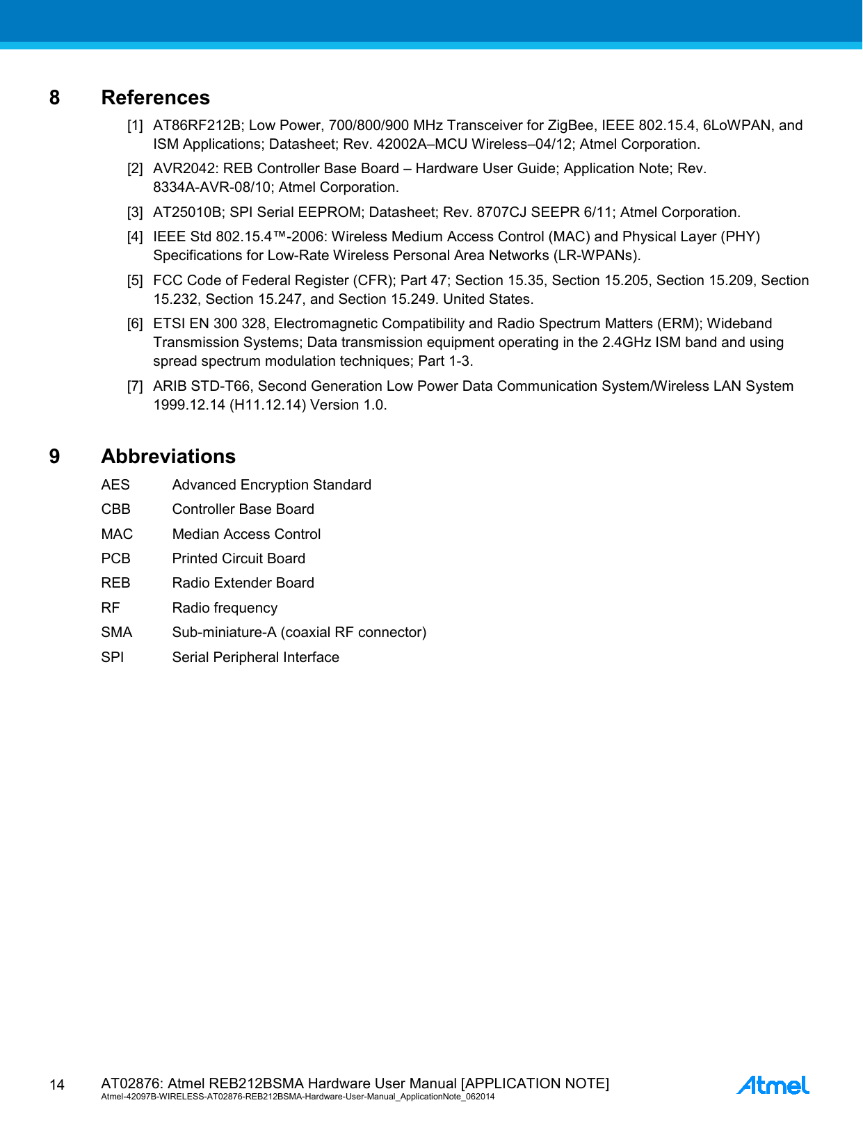  AT02876: Atmel REB212BSMA Hardware User Manual [APPLICATION NOTE] Atmel-42097B-WIRELESS-AT02876-REB212BSMA-Hardware-User-Manual_ApplicationNote_062014  14 8  References [1] AT86RF212B; Low Power, 700/800/900 MHz Transceiver for ZigBee, IEEE 802.15.4, 6LoWPAN, and ISM Applications; Datasheet; Rev. 42002A–MCU Wireless–04/12; Atmel Corporation. [2] AVR2042: REB Controller Base Board – Hardware User Guide; Application Note; Rev. 8334A-AVR-08/10; Atmel Corporation. [3] AT25010B; SPI Serial EEPROM; Datasheet; Rev. 8707CJ SEEPR 6/11; Atmel Corporation. [4] IEEE Std 802.15.4™-2006: Wireless Medium Access Control (MAC) and Physical Layer (PHY) Specifications for Low-Rate Wireless Personal Area Networks (LR-WPANs). [5] FCC Code of Federal Register (CFR); Part 47; Section 15.35, Section 15.205, Section 15.209, Section 15.232, Section 15.247, and Section 15.249. United States. [6] ETSI EN 300 328, Electromagnetic Compatibility and Radio Spectrum Matters (ERM); Wideband Transmission Systems; Data transmission equipment operating in the 2.4GHz ISM band and using spread spectrum modulation techniques; Part 1-3. [7] ARIB STD-T66, Second Generation Low Power Data Communication System/Wireless LAN System 1999.12.14 (H11.12.14) Version 1.0. 9  Abbreviations AES Advanced Encryption Standard CBB Controller Base Board MAC Median Access Control PCB Printed Circuit Board REB Radio Extender Board RF Radio frequency SMA Sub-miniature-A (coaxial RF connector) SPI Serial Peripheral Interface 