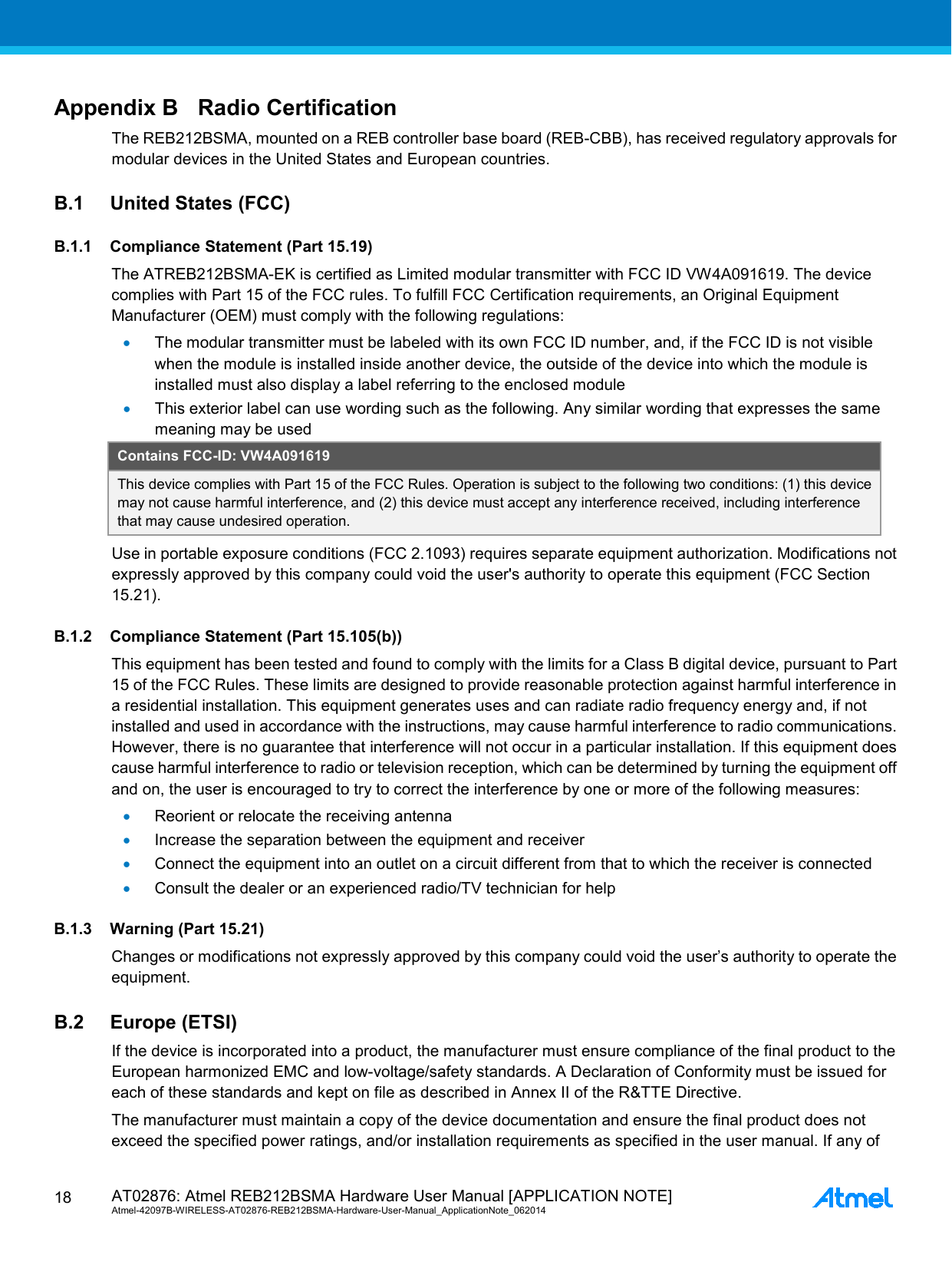  AT02876: Atmel REB212BSMA Hardware User Manual [APPLICATION NOTE] Atmel-42097B-WIRELESS-AT02876-REB212BSMA-Hardware-User-Manual_ApplicationNote_062014  18 Appendix B Radio Certification The REB212BSMA, mounted on a REB controller base board (REB-CBB), has received regulatory approvals for modular devices in the United States and European countries. B.1 United States (FCC) B.1.1 Compliance Statement (Part 15.19) The ATREB212BSMA-EK is certified as Limited modular transmitter with FCC ID VW4A091619. The device complies with Part 15 of the FCC rules. To fulfill FCC Certification requirements, an Original Equipment Manufacturer (OEM) must comply with the following regulations: • The modular transmitter must be labeled with its own FCC ID number, and, if the FCC ID is not visible when the module is installed inside another device, the outside of the device into which the module is installed must also display a label referring to the enclosed module • This exterior label can use wording such as the following. Any similar wording that expresses the same meaning may be used Contains FCC-ID: VW4A091619 This device complies with Part 15 of the FCC Rules. Operation is subject to the following two conditions: (1) this device may not cause harmful interference, and (2) this device must accept any interference received, including interference that may cause undesired operation. Use in portable exposure conditions (FCC 2.1093) requires separate equipment authorization. Modifications not expressly approved by this company could void the user&apos;s authority to operate this equipment (FCC Section 15.21). B.1.2 Compliance Statement (Part 15.105(b)) This equipment has been tested and found to comply with the limits for a Class B digital device, pursuant to Part 15 of the FCC Rules. These limits are designed to provide reasonable protection against harmful interference in a residential installation. This equipment generates uses and can radiate radio frequency energy and, if not installed and used in accordance with the instructions, may cause harmful interference to radio communications. However, there is no guarantee that interference will not occur in a particular installation. If this equipment does cause harmful interference to radio or television reception, which can be determined by turning the equipment off and on, the user is encouraged to try to correct the interference by one or more of the following measures: • Reorient or relocate the receiving antenna • Increase the separation between the equipment and receiver • Connect the equipment into an outlet on a circuit different from that to which the receiver is connected • Consult the dealer or an experienced radio/TV technician for help B.1.3 Warning (Part 15.21) Changes or modifications not expressly approved by this company could void the user’s authority to operate the equipment. B.2 Europe (ETSI) If the device is incorporated into a product, the manufacturer must ensure compliance of the final product to the European harmonized EMC and low-voltage/safety standards. A Declaration of Conformity must be issued for each of these standards and kept on file as described in Annex II of the R&amp;TTE Directive. The manufacturer must maintain a copy of the device documentation and ensure the final product does not exceed the specified power ratings, and/or installation requirements as specified in the user manual. If any of 