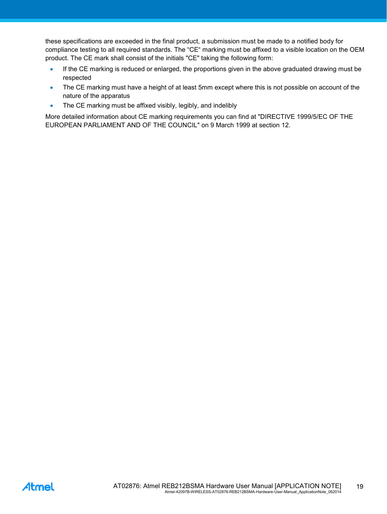  AT02876: Atmel REB212BSMA Hardware User Manual [APPLICATION NOTE] Atmel-42097B-WIRELESS-AT02876-REB212BSMA-Hardware-User-Manual_ApplicationNote_062014  19 these specifications are exceeded in the final product, a submission must be made to a notified body for compliance testing to all required standards. The “CE“ marking must be affixed to a visible location on the OEM product. The CE mark shall consist of the initials &quot;CE&quot; taking the following form: • If the CE marking is reduced or enlarged, the proportions given in the above graduated drawing must be respected • The CE marking must have a height of at least 5mm except where this is not possible on account of the nature of the apparatus • The CE marking must be affixed visibly, legibly, and indelibly More detailed information about CE marking requirements you can find at &quot;DIRECTIVE 1999/5/EC OF THE EUROPEAN PARLIAMENT AND OF THE COUNCIL&quot; on 9 March 1999 at section 12. 