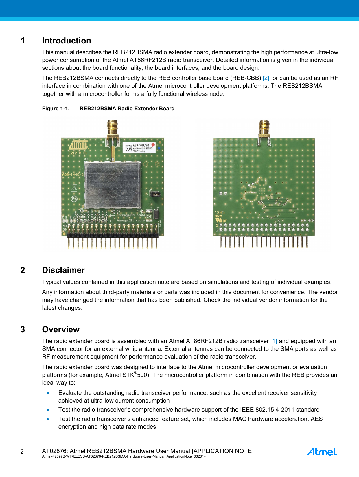  AT02876: Atmel REB212BSMA Hardware User Manual [APPLICATION NOTE] Atmel-42097B-WIRELESS-AT02876-REB212BSMA-Hardware-User-Manual_ApplicationNote_062014  2 1  Introduction This manual describes the REB212BSMA radio extender board, demonstrating the high performance at ultra-low power consumption of the Atmel AT86RF212B radio transceiver. Detailed information is given in the individual sections about the board functionality, the board interfaces, and the board design. The REB212BSMA connects directly to the REB controller base board (REB-CBB) [2], or can be used as an RF interface in combination with one of the Atmel microcontroller development platforms. The REB212BSMA together with a microcontroller forms a fully functional wireless node. Figure 1-1. REB212BSMA Radio Extender Board    2  Disclaimer Typical values contained in this application note are based on simulations and testing of individual examples. Any information about third-party materials or parts was included in this document for convenience. The vendor may have changed the information that has been published. Check the individual vendor information for the latest changes. 3  Overview The radio extender board is assembled with an Atmel AT86RF212B radio transceiver [1] and equipped with an SMA connector for an external whip antenna. External antennas can be connected to the SMA ports as well as RF measurement equipment for performance evaluation of the radio transceiver. The radio extender board was designed to interface to the Atmel microcontroller development or evaluation platforms (for example, Atmel STK®500). The microcontroller platform in combination with the REB provides an ideal way to: • Evaluate the outstanding radio transceiver performance, such as the excellent receiver sensitivity achieved at ultra-low current consumption • Test the radio transceiver’s comprehensive hardware support of the IEEE 802.15.4-2011 standard • Test the radio transceiver’s enhanced feature set, which includes MAC hardware acceleration, AES encryption and high data rate modes 