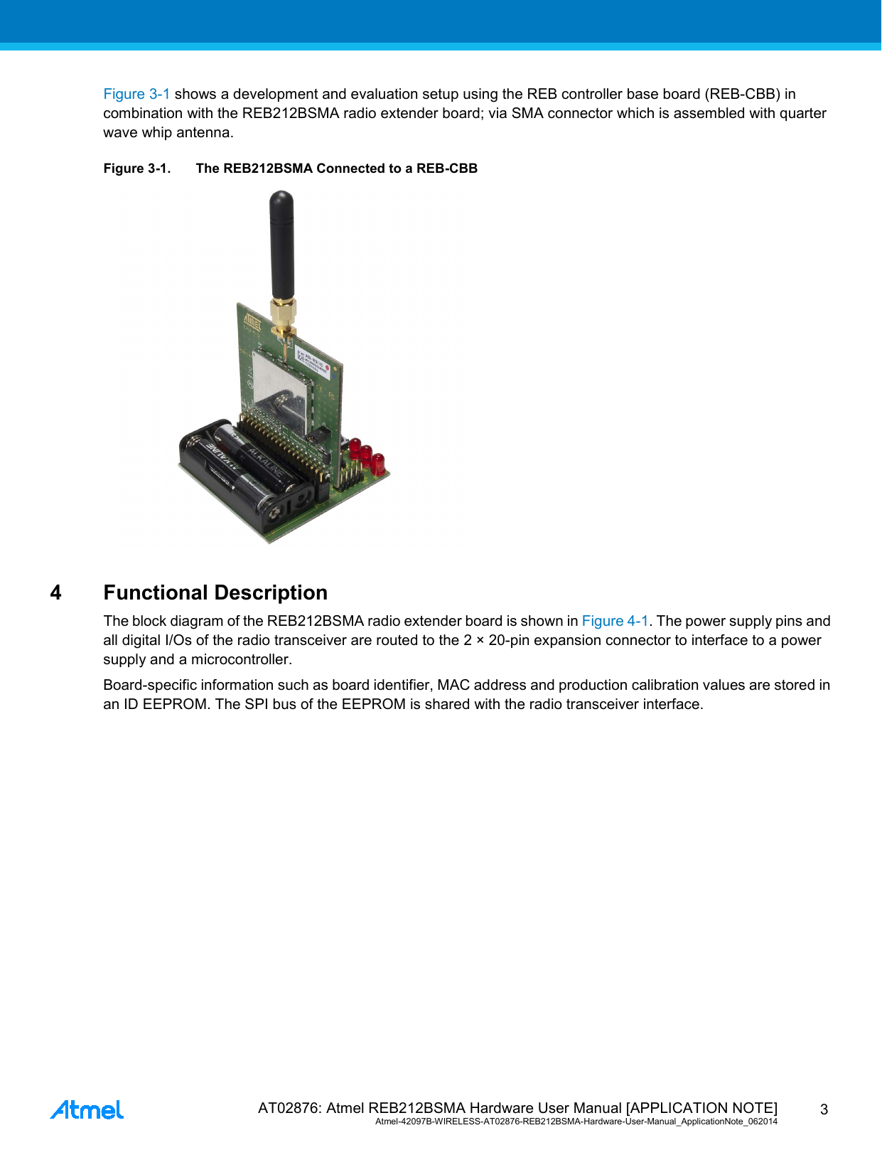  AT02876: Atmel REB212BSMA Hardware User Manual [APPLICATION NOTE] Atmel-42097B-WIRELESS-AT02876-REB212BSMA-Hardware-User-Manual_ApplicationNote_062014  3 Figure 3-1 shows a development and evaluation setup using the REB controller base board (REB-CBB) in combination with the REB212BSMA radio extender board; via SMA connector which is assembled with quarter wave whip antenna. Figure 3-1. The REB212BSMA Connected to a REB-CBB  4  Functional Description The block diagram of the REB212BSMA radio extender board is shown in Figure 4-1. The power supply pins and all digital I/Os of the radio transceiver are routed to the 2 × 20-pin expansion connector to interface to a power supply and a microcontroller. Board-specific information such as board identifier, MAC address and production calibration values are stored in an ID EEPROM. The SPI bus of the EEPROM is shared with the radio transceiver interface. 