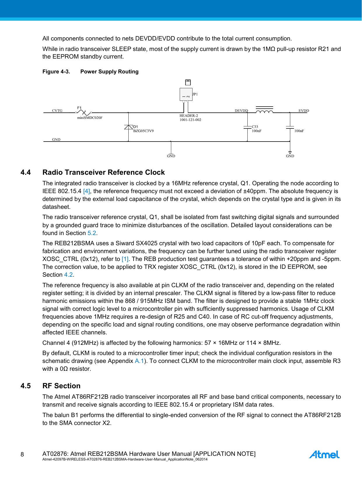  AT02876: Atmel REB212BSMA Hardware User Manual [APPLICATION NOTE] Atmel-42097B-WIRELESS-AT02876-REB212BSMA-Hardware-User-Manual_ApplicationNote_062014  8 All components connected to nets DEVDD/EVDD contribute to the total current consumption. While in radio transceiver SLEEP state, most of the supply current is drawn by the 1MΩ pull-up resistor R21 and the EEPROM standby current. Figure 4-3. Power Supply Routing  4.4 Radio Transceiver Reference Clock The integrated radio transceiver is clocked by a 16MHz reference crystal, Q1. Operating the node according to IEEE 802.15.4 [4], the reference frequency must not exceed a deviation of ±40ppm. The absolute frequency is determined by the external load capacitance of the crystal, which depends on the crystal type and is given in its datasheet. The radio transceiver reference crystal, Q1, shall be isolated from fast switching digital signals and surrounded by a grounded guard trace to minimize disturbances of the oscillation. Detailed layout considerations can be found in Section 5.2. The REB212BSMA uses a Siward SX4025 crystal with two load capacitors of 10pF each. To compensate for fabrication and environment variations, the frequency can be further tuned using the radio transceiver register XOSC_CTRL (0x12), refer to [1]. The REB production test guarantees a tolerance of within +20ppm and -5ppm. The correction value, to be applied to TRX register XOSC_CTRL (0x12), is stored in the ID EEPROM, see Section 4.2. The reference frequency is also available at pin CLKM of the radio transceiver and, depending on the related register setting; it is divided by an internal prescaler. The CLKM signal is filtered by a low-pass filter to reduce harmonic emissions within the 868 / 915MHz ISM band. The filter is designed to provide a stable 1MHz clock signal with correct logic level to a microcontroller pin with sufficiently suppressed harmonics. Usage of CLKM frequencies above 1MHz requires a re-design of R25 and C40. In case of RC cut-off frequency adjustments, depending on the specific load and signal routing conditions, one may observe performance degradation within affected IEEE channels. Channel 4 (912MHz) is affected by the following harmonics: 57 × 16MHz or 114 × 8MHz. By default, CLKM is routed to a microcontroller timer input; check the individual configuration resistors in the schematic drawing (see Appendix A.1). To connect CLKM to the microcontroller main clock input, assemble R3 with a 0Ω resistor. 4.5 RF Section The Atmel AT86RF212B radio transceiver incorporates all RF and base band critical components, necessary to transmit and receive signals according to IEEE 802.15.4 or proprietary ISM data rates. The balun B1 performs the differential to single-ended conversion of the RF signal to connect the AT86RF212B to the SMA connector X2. 