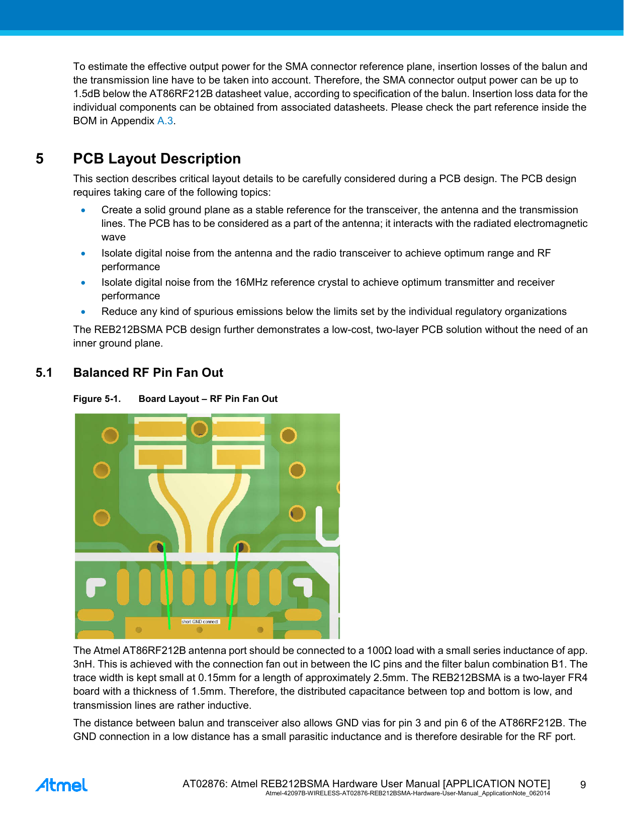  AT02876: Atmel REB212BSMA Hardware User Manual [APPLICATION NOTE] Atmel-42097B-WIRELESS-AT02876-REB212BSMA-Hardware-User-Manual_ApplicationNote_062014  9 To estimate the effective output power for the SMA connector reference plane, insertion losses of the balun and the transmission line have to be taken into account. Therefore, the SMA connector output power can be up to 1.5dB below the AT86RF212B datasheet value, according to specification of the balun. Insertion loss data for the individual components can be obtained from associated datasheets. Please check the part reference inside the BOM in Appendix A.3. 5  PCB Layout Description This section describes critical layout details to be carefully considered during a PCB design. The PCB design requires taking care of the following topics: • Create a solid ground plane as a stable reference for the transceiver, the antenna and the transmission lines. The PCB has to be considered as a part of the antenna; it interacts with the radiated electromagnetic wave • Isolate digital noise from the antenna and the radio transceiver to achieve optimum range and RF performance • Isolate digital noise from the 16MHz reference crystal to achieve optimum transmitter and receiver performance • Reduce any kind of spurious emissions below the limits set by the individual regulatory organizations The REB212BSMA PCB design further demonstrates a low-cost, two-layer PCB solution without the need of an inner ground plane. 5.1 Balanced RF Pin Fan Out Figure 5-1. Board Layout – RF Pin Fan Out  The Atmel AT86RF212B antenna port should be connected to a 100Ω load with a small series inductance of app. 3nH. This is achieved with the connection fan out in between the IC pins and the filter balun combination B1. The trace width is kept small at 0.15mm for a length of approximately 2.5mm. The REB212BSMA is a two-layer FR4 board with a thickness of 1.5mm. Therefore, the distributed capacitance between top and bottom is low, and transmission lines are rather inductive. The distance between balun and transceiver also allows GND vias for pin 3 and pin 6 of the AT86RF212B. The GND connection in a low distance has a small parasitic inductance and is therefore desirable for the RF port. 