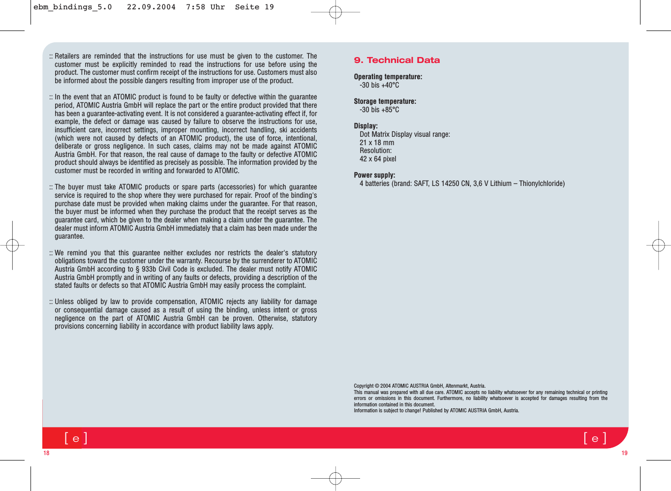 [e][e]9. Technical Data Operating temperature:-30 bis +40°CStorage temperature:-30 bis +85°CDisplay:Dot Matrix Display visual range: 21 x 18 mmResolution:42 x 64 pixelPower supply:4 batteries (brand: SAFT, LS 14250 CN, 3,6 V Lithium – Thionylchloride)18 19:: Retailers are reminded that the instructions for use must be given to the customer. Thecustomer must be explicitly reminded to read the instructions for use before using theproduct. The customer must confirm receipt of the instructions for use. Customers must alsobe informed about the possible dangers resulting from improper use of the product. :: In the event that an ATOMIC product is found to be faulty or defective within the guaranteeperiod, ATOMIC Austria GmbH will replace the part or the entire product provided that therehas been a guarantee-activating event. It is not considered a guarantee-activating effect if, forexample, the defect or damage was caused by failure to observe the instructions for use,insufficient care, incorrect settings, improper mounting, incorrect handling, ski accidents(which were not caused by defects of an ATOMIC product), the use of force, intentional,deliberate or gross negligence. In such cases, claims may not be made against ATOMICAustria GmbH. For that reason, the real cause of damage to the faulty or defective ATOMICproduct should always be identified as precisely as possible. The information provided by thecustomer must be recorded in writing and forwarded to ATOMIC. :: The buyer must take ATOMIC products or spare parts (accessories) for which guaranteeservice is required to the shop where they were purchased for repair. Proof of the binding&apos;spurchase date must be provided when making claims under the guarantee. For that reason,the buyer must be informed when they purchase the product that the receipt serves as theguarantee card, which be given to the dealer when making a claim under the guarantee. Thedealer must inform ATOMIC Austria GmbH immediately that a claim has been made under theguarantee.:: We remind you that this guarantee neither excludes nor restricts the dealer&apos;s statutoryobligations toward the customer under the warranty. Recourse by the surrenderer to ATOMICAustria GmbH according to § 933b Civil Code is excluded. The dealer must notify ATOMICAustria GmbH promptly and in writing of any faults or defects, providing a description of thestated faults or defects so that ATOMIC Austria GmbH may easily process the complaint. :: Unless obliged by law to provide compensation, ATOMIC rejects any liability for damageor consequential damage caused as a result of using the binding, unless intent or grossnegligence on the part of ATOMIC Austria GmbH can be proven. Otherwise, statutoryprovisions concerning liability in accordance with product liability laws apply. Copyright © 2004 ATOMIC AUSTRIA GmbH, Altenmarkt, Austria.This manual was prepared with all due care. ATOMIC accepts no liability whatsoever for any remaining technical or printingerrors or omissions in this document. Furthermore, no liability whatsoever is accepted for damages resulting from theinformation contained in this document. Information is subject to change! Published by ATOMIC AUSTRIA GmbH, Austria. ebm_bindings_5.0   22.09.2004  7:58 Uhr  Seite 19