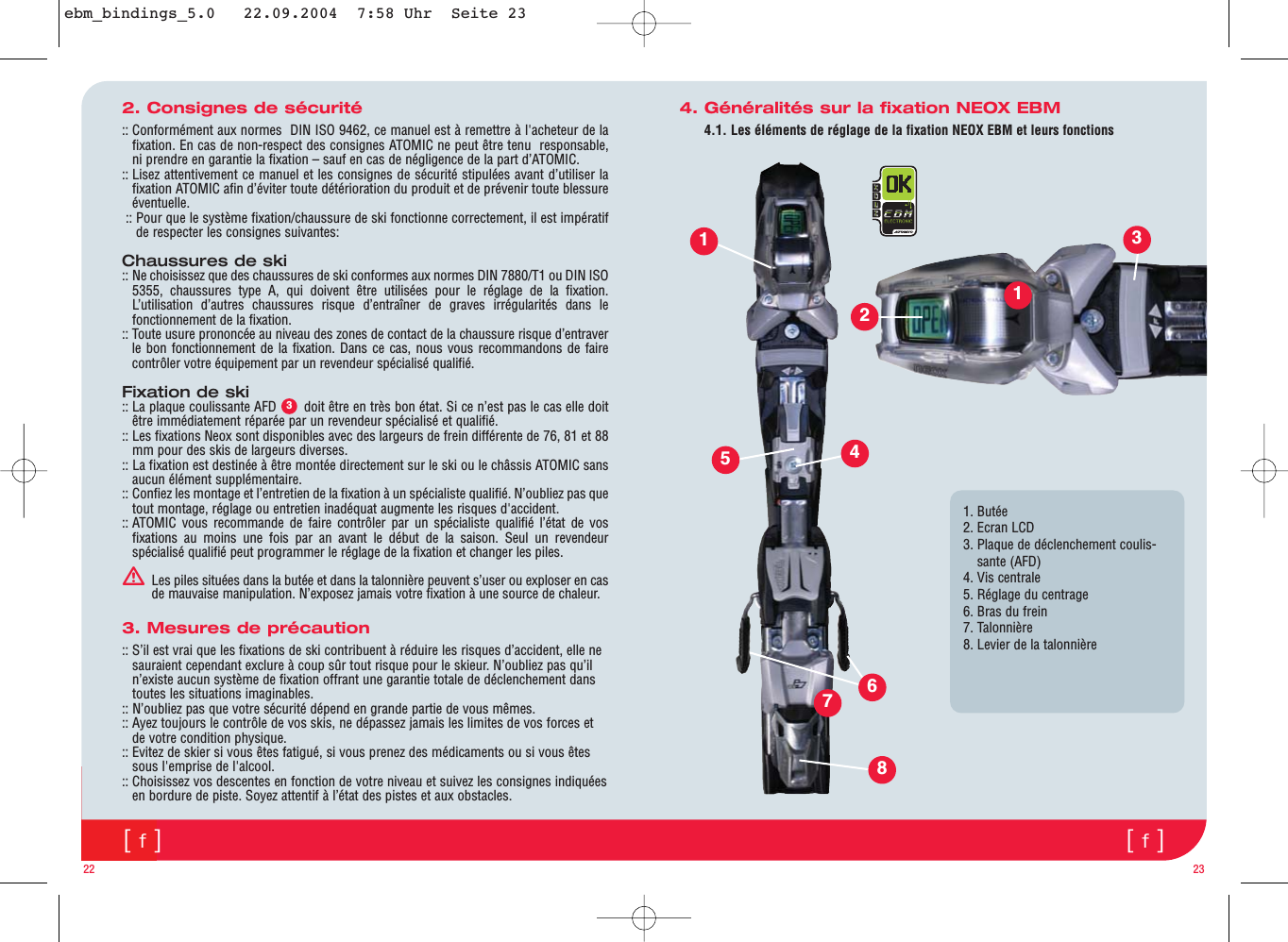 [f][f]4. Généralités sur la fixation NEOX EBM4.1. Les éléments de réglage de la fixation NEOX EBM et leurs fonctions2. Consignes de sécurité:: Conformément aux normes  DIN ISO 9462, ce manuel est à remettre à l&apos;acheteur de lafixation. En cas de non-respect des consignes ATOMIC ne peut être tenu  responsable,ni prendre en garantie la fixation – sauf en cas de négligence de la part d’ATOMIC.:: Lisez attentivement ce manuel et les consignes de sécurité stipulées avant d’utiliser lafixation ATOMIC afin d’éviter toute détérioration du produit et de prévenir toute blessureéventuelle.:: Pour que le système fixation/chaussure de ski fonctionne correctement, il est impératifde respecter les consignes suivantes:Chaussures de ski:: Ne choisissez que des chaussures de ski conformes aux normes DIN 7880/T1 ou DIN ISO5355, chaussures type A, qui doivent être utilisées pour le réglage de la fixation.L’utilisation d’autres chaussures risque d’entraîner de graves irrégularités dans lefonctionnement de la fixation.:: Toute usure prononcée au niveau des zones de contact de la chaussure risque d’entraverle bon fonctionnement de la fixation. Dans ce cas, nous vous recommandons de fairecontrôler votre équipement par un revendeur spécialisé qualifié.Fixation de ski:: La plaque coulissante AFD       doit être en très bon état. Si ce n’est pas le cas elle doitêtre immédiatement réparée par un revendeur spécialisé et qualifié.:: Les fixations Neox sont disponibles avec des largeurs de frein différente de 76, 81 et 88mm pour des skis de largeurs diverses. :: La fixation est destinée à être montée directement sur le ski ou le châssis ATOMIC sansaucun élément supplémentaire.:: Confiez les montage et l’entretien de la fixation à un spécialiste qualifié. N’oubliez pas quetout montage, réglage ou entretien inadéquat augmente les risques d&apos;accident.:: ATOMIC vous recommande de faire contrôler par un spécialiste qualifié l’état de vosfixations au moins une fois par an avant le début de la saison. Seul un revendeurspécialisé qualifié peut programmer le réglage de la fixation et changer les piles.ƽLes piles situées dans la butée et dans la talonnière peuvent s’user ou exploser en casde mauvaise manipulation. N’exposez jamais votre fixation à une source de chaleur.3. Mesures de précaution:: S’il est vrai que les fixations de ski contribuent à réduire les risques d’accident, elle nesauraient cependant exclure à coup sûr tout risque pour le skieur. N’oubliez pas qu’iln’existe aucun système de fixation offrant une garantie totale de déclenchement danstoutes les situations imaginables.:: N’oubliez pas que votre sécurité dépend en grande partie de vous mêmes. :: Ayez toujours le contrôle de vos skis, ne dépassez jamais les limites de vos forces etde votre condition physique.:: Evitez de skier si vous êtes fatigué, si vous prenez des médicaments ou si vous êtessous l&apos;emprise de l&apos;alcool.:: Choisissez vos descentes en fonction de votre niveau et suivez les consignes indiquéesen bordure de piste. Soyez attentif à l’état des pistes et aux obstacles.22 2331. Butée2. Ecran LCD3. Plaque de déclenchement coulis-sante (AFD)4. Vis centrale5. Réglage du centrage 6. Bras du frein7. Talonnière8. Levier de la talonnière123546781ebm_bindings_5.0   22.09.2004  7:58 Uhr  Seite 23