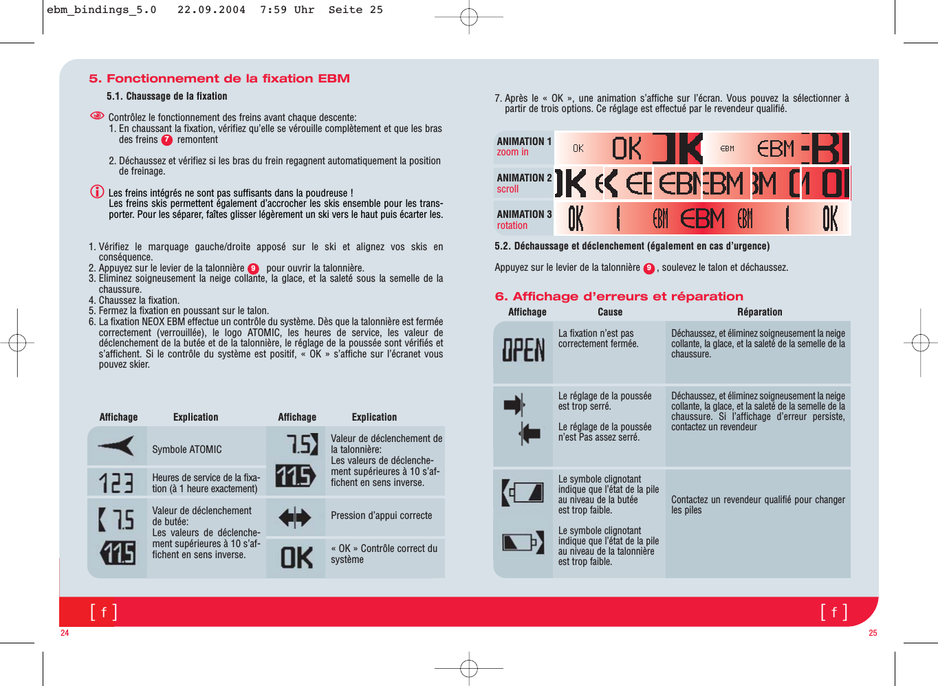 [f][f]5. Fonctionnement de la fixation EBM5.1. Chaussage de la fixationContrôlez le fonctionnement des freins avant chaque descente:1. En chaussant la fixation, vérifiez qu’elle se vérouille complètement et que les brasdes freins       remontent2. Déchaussez et vérifiez si les bras du frein regagnent automatiquement la positionde freinage.Les freins intégrés ne sont pas suffisants dans la poudreuse ! Les freins skis permettent également d’accrocher les skis ensemble pour les trans-porter. Pour les séparer, faîtes glisser légèrement un ski vers le haut puis écarter les.1. Vérifiez le marquage gauche/droite apposé sur le ski et alignez vos skis enconséquence.2. Appuyez sur le levier de la talonnière        pour ouvrir la talonnière. 3. Eliminez soigneusement la neige collante, la glace, et la saleté sous la semelle de lachaussure.4. Chaussez la fixation.5. Fermez la fixation en poussant sur le talon.6. La fixation NEOX EBM effectue un contrôle du système. Dès que la talonnière est ferméecorrectement (verrouillée), le logo ATOMIC, les heures de service, les valeur dedéclenchement de la butée et de la talonnière, le réglage de la poussée sont vérifiés ets’affichent. Si le contrôle du système est positif, « OK » s’affiche sur l’écranet vouspouvez skier.24 256. Affichage d’erreurs et réparationLa fixation n’est pascorrectement fermée.Le réglage de la pousséeest trop serré.Le réglage de la pousséen’est Pas assez serré.Le symbole clignotantindique que l’état de la pileau niveau de la butéeest trop faible.Le symbole clignotantindique que l’état de la pileau niveau de la talonnièreest trop faible.Symbole ATOMICHeures de service de la fixa-tion (à 1 heure exactement)Valeur de déclenchementde butée:Les valeurs de déclenche-ment supérieures à 10 s’af-fichent en sens inverse.Valeur de déclenchement dela talonnière:Les valeurs de déclenche-ment supérieures à 10 s’af-fichent en sens inverse..Pression d’appui correcte« OK » Contrôle correct dusystèmeAffichage Cause Réparation Affichage Explication      Affichage Explication     Déchaussez, et éliminez soigneusement la neigecollante, la glace, et la saleté de la semelle de lachaussure.Déchaussez, et éliminez soigneusement la neigecollante, la glace, et la saleté de la semelle de lachaussure. Si l’affichage d’erreur persiste,contactez un revendeurContactez un revendeur qualifié pour changerles piles797. Après le « OK », une animation s’affiche sur l’écran. Vous pouvez la sélectionner àpartir de trois options. Ce réglage est effectué par le revendeur qualifié.   5.2. Déchaussage et déclenchement (également en cas d’urgence)Appuyez sur le levier de la talonnière      , soulevez le talon et déchaussez.ANIMATION 1zoom inANIMATION 2scrollANIMATION 3rotation9ebm_bindings_5.0   22.09.2004  7:59 Uhr  Seite 25