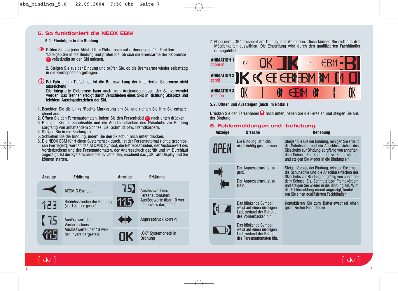 [de][de]5. So funktioniert die NEOX EBM5.1. Einsteigen in die BindungPrüfen Sie vor jeder Abfahrt Ihre Skibremsen auf ordnungsgemäße Funktion:1.Steigen Sie in die Bindung und prüfen Sie, ob sich die Bremsarme der Skibremse    vollständig an den Ski anlegen.2. Steigen Sie aus der Bindung und prüfen Sie, ob die Bremsarme wieder selbsttätigin die Bremsposition gelangen.Bei Fahrten im Tiefschnee ist die Bremswirkung der integrierten Skibremse nichtausreichend!                                                                                                         Die integrierte Skibremse kann auch zum Aneinanderclipsen der Ski verwendetwerden. Das Trennen erfolgt durch Verschieben eines Skis in Richtung Skispitze undleichtem Auseinanderziehen der Ski.1. Beachten Sie die Links-/Rechts-Markierung am Ski und richten Sie Ihre Ski entspre-chend aus.2. Öffnen Sie den Fersenautomaten, indem Sie den Fersenhebel      nach unten drücken.3. Reinigen Sie die Schuhsohle und die Anschlussflächen des Skischuhs zur Bindungsorgfältig von anhaftendem Schnee, Eis, Schmutz bzw. Fremdkörpern.4. Steigen Sie in die Bindung ein.5. Schließen Sie die Bindung, indem Sie den Skischuh nach unten drücken.6. Die NEOX EBM führt einen Systemcheck durch. Ist der Fersenautomat richtig geschlos-sen (verriegelt), werden das ATOMIC Symbol, die Betriebsstunden, der Auslösewert desVorderbackens und des Fersenautomaten, der Anpressdruck geprüft und im Durchlaufangezeigt. Ist der Systemcheck positiv verlaufen, erscheint das „OK” am Display und Siekönnen starten.6 76. Fehlermeldungen und -behebungDie Bindung ist nicht/nicht richtig geschlossen.Der Anpressdruck ist zugroß.Der Anpressdruck ist zuklein.Das blinkende Symbolweist auf einen niedrigenLadezustand der Batteriedes Vorderbacken hin. Das blinkende Symbolweist auf einen niedrigenLadezustand der Batteriedes Fersenautomaten hin.ATOMIC SymbolBetriebsstunden der Bindung(auf 1 Stunde genau)Auslösewert desVorderbackens:Auslösewerte über 10 wer-den invers dargestellt.Auslösewert desFersenautomaten:Auslösewerte über 10 wer-den invers dargestellt..Anpressdruck korrekt„OK“ Systemcheck inOrdnungAnzeige Ursache Behebung Anzeige Erkärung       Anzeige Erkärung      Steigen Sie aus der Bindung, reinigen Sie erneutdie Schuhsohle und die Anschlussflächen desSkischuhs zur Bindung sorgfältig von anhaften-dem Schnee, Eis, Schmutz bzw. Fremdkörpernund steigen Sie wieder in die Bindung ein.Steigen Sie aus der Bindung, reinigen Sie erneutdie Schuhsohle und die Anschluss-flächen desSkischuhs zur Bindung sorgfältig von anhaften-dem Schnee, Eis, Schmutz bzw. Fremdkörpernund steigen Sie wieder in die Bindung ein. Wirddie Fehlermeldung erneut angezeigt, kontaktie-ren Sie einen qualifizierten Fachhändler.Kontaktieren Sie zum Batteriewechsel einenqualifizierten Fachhändler687. Nach dem „OK” erscheint am Display eine Animation. Diese können Sie sich aus dreiMöglichkeiten auswählen. Die Einstellung wird durch den qualifizierten Fachhändlerdurchgeführt.    5.2. Öffnen und Aussteigen (auch im Notfall)Drücken Sie den Fersenhebel      nach unten, heben Sie die Ferse an und steigen Sie ausder Bindung.ANIMATION 1zoom inANIMATION 2scrollANIMATION 3rotation8ebm_bindings_5.0   22.09.2004  7:58 Uhr  Seite 7