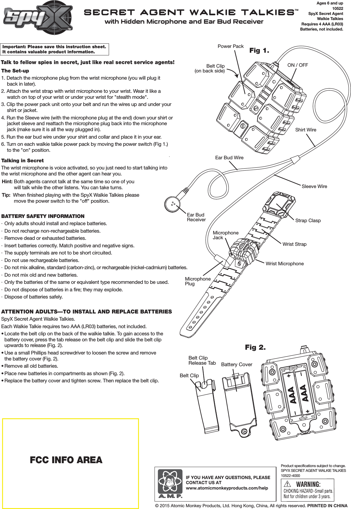 Ages 6 and up10522SpyX Secret AgentWalkie TalkiesRequires 4 AAA (LR03)Batteries, not included.Important: Please save this instruction sheet. It contains valuable product information.Talk to fellow spies in secret, just like real secret service agents!The Set-up1. Detach the microphone plug from the wrist microphone (you will plug itback in later).2. Attach the wrist strap with wrist microphone to your wrist. Wear it like a watch on top of your wrist or under your wrist for "stealth mode".3. Clip the power pack unit onto your belt and run the wires up and under your shirt or jacket. 4. Run the Sleeve wire (with the microphone plug at the end) down your shirt or jacket sleeve and reattach the microphone plug back into the microphone jack (make sure it is all the way plugged in).5. Run the ear bud wire under your shirt and collar and place it in your ear. 6. Turn on each walkie talkie power pack by moving the power switch (Fig 1.) to the "on" position. Talking in SecretThe wrist microphone is voice activated, so you just need to start talking into the wrist microphone and the other agent can hear you. Hint: Both agents cannot talk at the same time so one of youwill talk while the other listens. You can take turns. Tip:  When finished playing with the SpyX Walkie Talkies pleasemove the power switch to the "off" position.BATTERY SAFETY INFORMATION&middot; Only adults should install and replace batteries.&middot; Do not recharge non-rechargeable batteries.&middot; Remove dead or exhausted batteries.&middot; Insert batteries correctly. Match positive and negative signs.&middot; The supply terminals are not to be short circuited.&middot; Do not use rechargeable batteries.&middot;  Do not mix alkaline, standard (carbon-zinc), or rechargeable (nickel-cadmium) batteries.&middot; Do not mix old and new batteries.&middot; Only the batteries of the same or equivalent type recommended to be used. &middot; Do not dispose of batteries in a fire; they may explode.&middot; Dispose of batteries safely.ATTENTION ADULTS&mdash;TO INSTALL AND REPLACE BATTERIESSpyX Secret Agent Walkie Talkies.Each Walkie Talkie requires two AAA (LR03) batteries, not included. &bull; Locate the belt clip on the back of the walkie talkie. To gain access to the battery cover, press the tab release on the belt clip and slide the belt clip upwards to release (Fig. 2).&bull; Use a small Phillips head screwdriver to loosen the screw and remove the battery cover (Fig. 2).&bull; Remove all old batteries. &bull; Place new batteries in compartments as shown (Fig. 2).&bull; Replace the battery cover and tighten screw. Then replace the belt clip.SPYX SECRET AGENT WALKIE TALKIES10522-4000Product specifications subject to change.IF YOU HAVE ANY QUESTIONS, PLEASE CONTACT US ATwww.atomicmonkeyproducts.com/help&copy; 2015 Atomic Monkey Products, Ltd. Hong Kong, China, All rights reserved. PRINTED IN CHINASECRET AGENT WALKIE TALKIES&trade;with Hidden Microphone and Ear Bud Receiver FCC INFO AREAFig 2.Belt ClipBattery CoverBelt ClipRelease TabAAAAAABelt Clip(on back side)Power PackShirt WireSleeve WireON / OFFEar Bud WireWrist StrapWrist MicrophoneMicrophoneJackEar BudReceiverMicrophonePlugStrap ClaspFig 1.