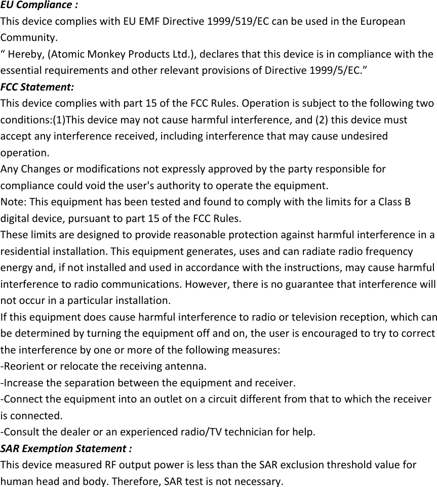  EU Compliance : This device complies with EU EMF Directive 1999/519/EC can be used in the European Community. &ldquo; Hereby, (Atomic Monkey Products Ltd.), declares that this device is in compliance with the essential requirements and other relevant provisions of Directive 1999/5/EC.&rdquo; FCC Statement: This device complies with part 15 of the FCC Rules. Operation is subject to the following two conditions:(1)This device may not cause harmful interference, and (2) this device must accept any interference received, including interference that may cause undesired operation.   Any Changes or modifications not expressly approved by the party responsible for compliance could void the user's authority to operate the equipment. Note: This equipment has been tested and found to comply with the limits for a Class B digital device, pursuant to part 15 of the FCC Rules.   These limits are designed to provide reasonable protection against harmful interference in a residential installation. This equipment generates, uses and can radiate radio frequency energy and, if not installed and used in accordance with the instructions, may cause harmful interference to radio communications. However, there is no guarantee that interference will not occur in a particular installation. If this equipment does cause harmful interference to radio or television reception, which can be determined by turning the equipment off and on, the user is encouraged to try to correct the interference by one or more of the following measures:   -Reorient or relocate the receiving antenna.   -Increase the separation between the equipment and receiver. -Connect the equipment into an outlet on a circuit different from that to which the receiver is connected.   -Consult the dealer or an experienced radio/TV technician for help. SAR Exemption Statement : This device measured RF output power is less than the SAR exclusion threshold value for human head and body. Therefore, SAR test is not necessary. 