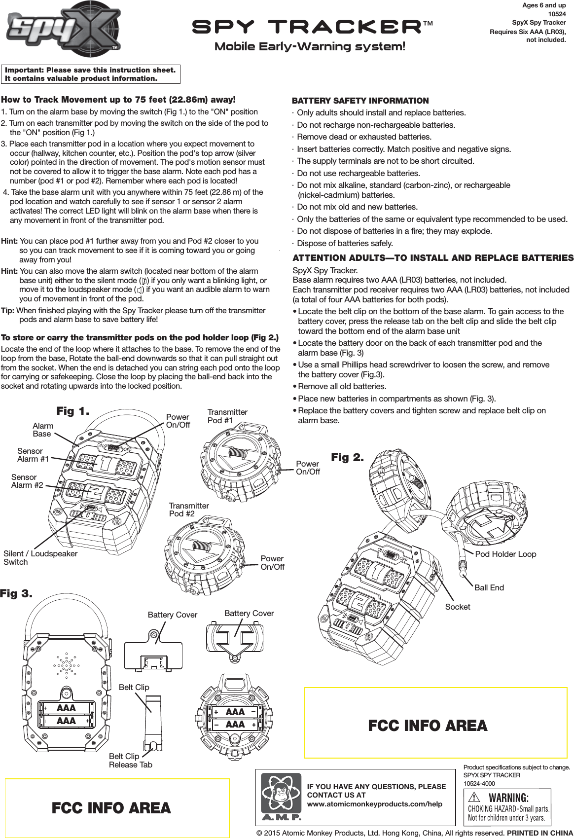 Ages 6 and up10524SpyX Spy TrackerRequires Six AAA (LR03),not included.Important: Please save this instruction sheet. It contains valuable product information.How to Track Movement up to 75 feet (22.86m) away!1. Turn on the alarm base by moving the switch (Fig 1.) to the "ON" position 2. Turn on each transmitter pod by moving the switch on the side of the pod to the "ON" position (Fig 1.)3. Place each transmitter pod in a location where you expect movement to occur (hallway, kitchen counter, etc.). Position the pod's top arrow (silver color) pointed in the direction of movement. The pod's motion sensor must not be covered to allow it to trigger the base alarm. Note each pod has a number (pod #1 or pod #2). Remember where each pod is located! 4. Take the base alarm unit with you anywhere within 75 feet (22.86 m) of the pod location and watch carefully to see if sensor 1 or sensor 2 alarm activates! The correct LED light will blink on the alarm base when there is any movement in front of the transmitter pod.Hint: You can place pod #1 further away from you and Pod #2 closer to youso you can track movement to see if it is coming toward you or going away from you!Hint: You can also move the alarm switch (located near bottom of the alarm base unit) either to the silent mode (   ) if you only want a blinking light, or move it to the loudspeaker mode (   ) if you want an audible alarm to warn you of movement in front of the pod.Tip: When finished playing with the Spy Tracker please turn off the transmitter pods and alarm base to save battery life!To store or carry the transmitter pods on the pod holder loop (Fig 2.)Locate the end of the loop where it attaches to the base. To remove the end of the loop from the base, Rotate the ball-end downwards so that it can pull straight out from the socket. When the end is detached you can string each pod onto the loop for carrying or safekeeping. Close the loop by placing the ball-end back into the socket and rotating upwards into the locked position.BATTERY SAFETY INFORMATION&middot; Only adults should install and replace batteries.&middot; Do not recharge non-rechargeable batteries.&middot; Remove dead or exhausted batteries.&middot; Insert batteries correctly. Match positive and negative signs.&middot; The supply terminals are not to be short circuited.&middot; Do not use rechargeable batteries.&middot; Do not mix alkaline, standard (carbon-zinc), or rechargeable(nickel-cadmium) batteries.&middot; Do not mix old and new batteries.&middot; Only the batteries of the same or equivalent type recommended to be used.&middot; Do not dispose of batteries in a fire; they may explode.&middot; Dispose of batteries safely.SPYX SPY TRACKER10524-4000Product specifications subject to change.IF YOU HAVE ANY QUESTIONS, PLEASE CONTACT US ATwww.atomicmonkeyproducts.com/help&copy; 2015 Atomic Monkey Products, Ltd. Hong Kong, China, All rights reserved. PRINTED IN CHINAFCC INFO AREAFCC INFO AREAAAAAAAAAAAAAPowerOn/OffPowerOn/OffPowerOn/OffFig 1.Fig 3.Fig 2.Belt ClipBattery CoverAlarmBaseSensorAlarm #1SensorAlarm #2Silent / LoudspeakerSwitchTransmitterPod #1TransmitterPod #2Belt ClipRelease TabBattery CoverPod Holder LoopSocketBall EndSPY TRACKER&trade;Mobile Early-Warning system!ATTENTION ADULTS&mdash;TO INSTALL AND REPLACE BATTERIESSpyX Spy Tracker.Base alarm requires two AAA (LR03) batteries, not included. Each transmitter pod receiver requires two AAA (LR03) batteries, not included (a total of four AAA batteries for both pods).&bull; Locate the belt clip on the bottom of the base alarm. To gain access to the  battery cover, press the release tab on the belt clip and slide the belt clip  toward the bottom end of the alarm base unit &bull; Locate the battery door on the back of each transmitter pod and the  alarm base (Fig. 3)&bull; Use a small Phillips head screwdriver to loosen the screw, and remove  the battery cover (Fig.3).&bull; Remove all old batteries. &bull; Place new batteries in compartments as shown (Fig. 3).&bull; Replace the battery covers and tighten screw and replace belt clip on  alarm base.