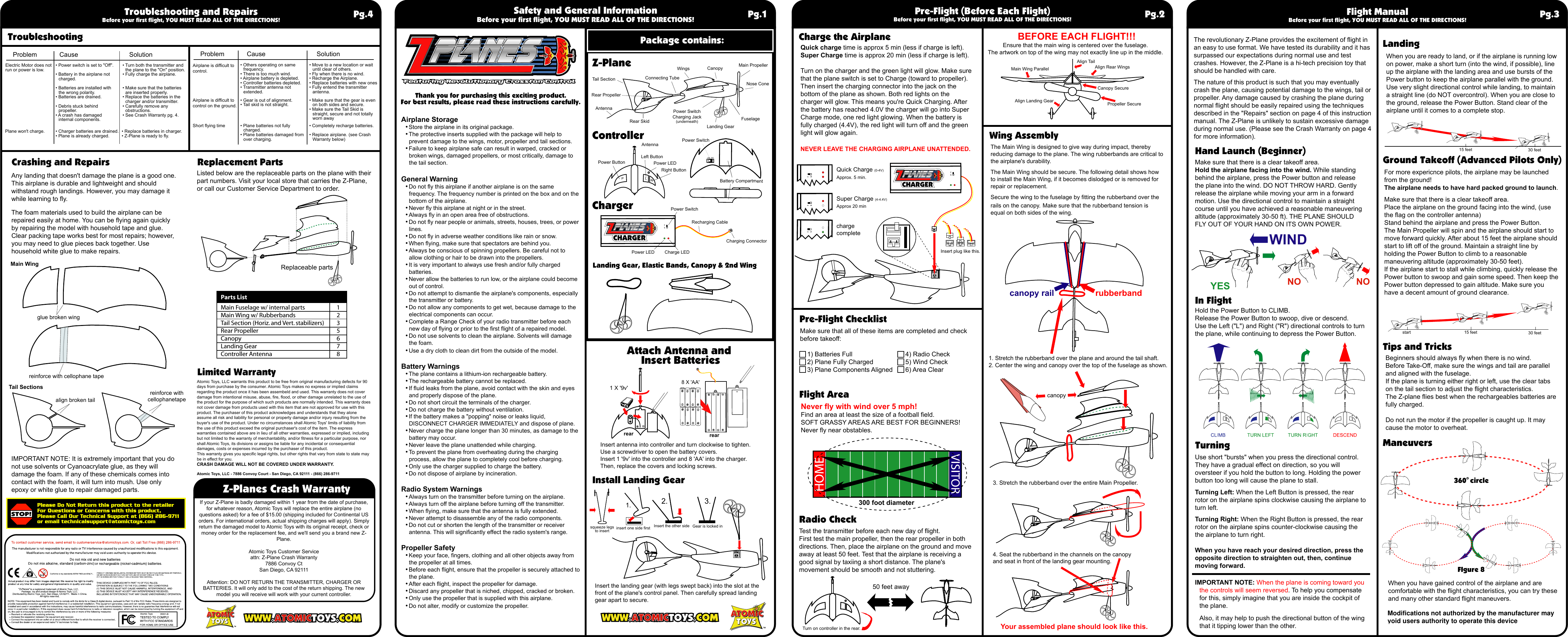 1 X &apos;9v&apos;Listed below are the replaceable parts on the plane with their part numbers. Visit your local store that carries the Z-Plane, or call our Customer Service Department to order.Atomic Toys, LLC warrants this product to be free from original manufacturing defects for 90 days from purchase by the consumer. Atomic Toys makes no express or implied claims regarding the product once it has been assembeld and used. This warranty does not cover damage from intentional misuse, abuse, fire, flood, or other damage unrelated to the use of the product for the purpose of which such products are normally intended. This warranty does not cover damage from products used with this item that are not approved for use with this product. The purchaser of this product acknowledges and understands that they alone assume all risk and liability for personal or property damage and/or injury resulting from the buyer&apos;s use of the product. Under no circumstances shall Atomic Toys&apos; limits of liability from the use of this product exceed the original purchaser&apos;s cost of the item. The express warranties contained above are in lieu of all other warranties, expressed or implied, including but not limited to the warranty of merchantability, and/or fitness for a particular purpose, nor shall Atomic Toys, its divisions or assigns be liable for any incidental or consequential damages, costs or expenses incurred by the purchaser of this product.This warranty gives you specific legal rights, but other rights that vary from state to state may be in effect for you.CRASH DAMAGE WILL NOT BE COVERED UNDER WARRANTY.Atomic Toys, LLC - 7886 Convoy Court - San Diego, CA 92111 - (866) 286-9711If your Z-Plane is badly damaged within 1 year from the date of purchase, for whatever reason, Atomic Toys will replace the entire airplane (no questions asked) for a fee of $15.00 (shipping included for Continental US orders. For international orders, actual shipping charges will apply). Simply return the damaged model to Atomic Toys with its original receipt, check or money order for the replacement fee, and we&apos;ll send you a brand new Z-Plane.Atomic Toys Customer Serviceattn: Z-Plane Crash Warranty7886 Convoy CtSan Diego, CA 92111Attention: DO NOT RETURN THE TRANSMITTER, CHARGER OR BATTERIES. It will only add to the cost of the return shipping. The new model you will receive will work with your current controller.Airplane Storage• Store the airplane in its original package.• The protective inserts supplied with the package will help to prevent damage to the wings, motor, propeller and tail sections.• Failure to keep airplane safe can result in warped, cracked or broken wings, damaged propellers, or most critically, damage to the tail section.General Warning• Do not fly this airplane if another airplane is on the same frequency. The frequency number is printed on the box and on the bottom of the airplane.• Never fly this airplane at night or in the street.• Always fly in an open area free of obstructions.• Do not fly near people or animals, streets, houses, trees, or power lines.• Do not fly in adverse weather conditions like rain or snow.• When flying, make sure that spectators are behind you.• Always be conscious of spinning propellers. Be careful not to allow clothing or hair to be drawn into the propellers.• It is very important to always use fresh and/or fully charged batteries.• Never allow the batteries to run low, or the airplane could become out of control.• Do not attempt to dismantle the airplane&apos;s components, especially the transmitter or battery.• Do not allow any components to get wet, because damage to the electrical components can occur.• Complete a Range Check of your radio transmitter before each new day of flying or prior to the first flight of a repaired model.• Do not use solvents to clean the airplane. Solvents will damage the foam.• Use a dry cloth to clean dirt from the outside of the model.Battery Warnings• The plane contains a lithium-ion rechargeable battery.• The rechargeable battery cannot be replaced.• If fluid leaks from the plane, avoid contact with the skin and eyes and properly dispose of the plane.• Do not short circuit the terminals of the charger.• Do not charge the battery without ventilation.• If the battery makes a &quot;popping&quot; noise or leaks liquid, DISCONNECT CHARGER IMMEDIATELY and dispose of plane.• Never charge the plane longer than 30 minutes, as damage to the battery may occur.• Never leave the plane unattended while charging.• To prevent the plane from overheating during the charging process, allow the plane to completely cool before charging.• Only use the charger supplied to charge the battery.• Do not dispose of airplane by incineration.Radio System Warnings• Always turn on the transmitter before turning on the airplane.• Always turn off the airplane before turning off the transmitter.• When flying, make sure that the antenna is fully extended.• Never attempt to disassemble any of the radio components.• Do not cut or shorten the length of the transmitter or receiver antenna. This will significantly effect the radio system&apos;s range.Propeller Safety• Keep your face, fingers, clothing and all other objects away from the propeller at all times.• Before each flight, ensure that the propeller is securely attached to the plane.• After each flight, inspect the propeller for damage.• Discard any propeller that is niched, chipped, cracked or broken.• Only use the propeller that is supplied with this airplane.• Do not alter, modify or customize the propeller.Thank you for purchasing this exciting product.For best results, please read these instructions carefully.Safety and General InformationBefore your first flight, YOU MUST READ ALL OF THE DIRECTIONS!Z-PlaneControllerChargerInstall Landing GearLanding Gear, Elastic Bands, Canopy &amp; 2nd WingInsert the landing gear (with legs swept back) into the slot at the front of the plane&apos;s control panel. Then carefully spread landing gear apart to secure.Insert antenna into controller and turn clockwise to tighten.Use a screwdriver to open the battery covers.Insert 1 &apos;9v&apos; into the controller and 8 &apos;AA&apos; into the charger.Then, replace the covers and locking screws.Package contains:Pg.1The revolutionary Z-Plane provides the excitement of flight in an easy to use format. We have tested its durability and it has surpassed our expectations during normal use and test crashes. However, the Z-Plane is a hi-tech precision toy that should be handled with care.The nature of this product is such that you may eventually crash the plane, causing potential damage to the wings, tail or propeller. Any damage caused by crashing the plane during normal flight should be easily repaired using the techniques described in the &quot;Repairs&quot; section on page 4 of this instruction manual. The Z-Plane is unlikely to sustain excessive damage during normal use. (Please see the Crash Warranty on page 4 for more information).Quick charge time is approx 5 min (less if charge is left).Super Charge time is approx 20 min (less if charge is left).Turn on the charger and the green light will glow. Make sure that the plane switch is set to Charge (toward to propeller). Then insert the charging connector into the jack on the bottom of the plane as shown. Both red lights on the charger will glow. This means you&apos;re Quick Charging. After the battery has reached 4.0V the charger will go into Super Charge mode, one red light glowing. When the battery is fully charged (4.4V), the red light will turn off and the green light will glow again.NEVER LEAVE THE CHARGING AIRPLANE UNATTENDED.Never fly with wind over 5 mph!Find an area at least the size of a football field.SOFT GRASSY AREAS ARE BEST FOR BEGINNERS!Never fly near obstables.Pre-Flight (Before Each Flight)Before your first flight, YOU MUST READ ALL OF THE DIRECTIONS!Flight AreaCharge the AirplaneMake sure that there is a clear takeoff area.Hold the airplane facing into the wind. While standing behind the airplane, press the Power button and release the plane into the wind. DO NOT THROW HARD. Gently release the airplane while moving your arm in a forward motion. Use the directional control to maintain a straight course until you have achieved a reasonable maneuvering altitude (approximately 30-50 ft). THE PLANE SHOULD FLY OUT OF YOUR HAND ON ITS OWN POWER. Hand Launch (Beginner)Hold the Power Button to CLIMB.Release the Power Button to swoop, dive or descend.Use the Left (&quot;L&quot;) and Right (&quot;R&quot;) directional controls to turn the plane, while continuing to depress the Power Button.Use short &quot;bursts&quot; when you press the directional control. They have a gradual effect on direction, so you will oversteer if you hold the button to long. Holding the power button too long will cause the plane to stall.Turning Left: When the Left Button is pressed, the rear rotor on the airplane spins clockwise causing the airplane to turn left.Turning Right: When the Right Button is pressed, the rear rotor on the airplane spins counter-clockwise causing the the airplane to turn right.When you have reach your desired direction, press the opposite direction to straighten out, then, continue moving forward.IMPORTANT NOTE: When the plane is coming toward you the controls will seem reversed. To help you compensate for this, simply imagine that you are inside the cockpit of the plane. Also, it may help to push the directional button of the wing that it tipping lower than the other.Make sure that all of these items are completed and check before takeoff:    1) Batteries Full    2) Plane Fully Charged    3) Plane Components Aligned Test the transmitter before each new day of flight.First test the main propeller, then the rear propeller in both directions. Then, place the airplane on the ground and move away at least 50 feet. Test that the airplane is receiving a good signal by taxiing a short distance. The plane&apos;s movement should be smooth and not stuttering.In FlightTurningRadio CheckWhen you are ready to land, or if the airplane is running low on power, make a short turn (into the wind, if possible), line up the airplane with the landing area and use bursts of the Power button to keep the airplane parallel with the ground. Use very slight directional control while landing, to maintain a straight line (do NOT overcontrol). When you are close to the ground, release the Power Button. Stand clear of the airplane until it comes to a complete stop.For more expericnce pilots, the airplane may be launched from the ground!The airplane needs to have hard packed ground to launch.Make sure that there is a clear takeoff area.Place the airplane on the ground facing into the wind, (use the flag on the controller antenna)Stand behind the airplane and press the Power Button.The Main Propeller will spin and the airplane should start to move forward quickly. After about 15 feet the airplane should start to lift off of the ground. Maintain a straight line by holding the Power Button to climb to a reasonable maneuvering altitude (approximately 30-50 feet).If the airplane start to stall while climbing, quickly release the Power button to swoop and gain some speed. Then keep the Power button depressed to gain altitude. Make sure you have a decent amount of ground clearance.Beginners should always fly when there is no wind.Before Take-Off, make sure the wings and tail are parallel and aligned with the fuselage.If the plane is turning either right or left, use the clear tabs on the tail section to adjust the flight characteristics.The Z-plane flies best when the rechargeables batteries are fully charged.Do not run the motor if the propeller is caught up. It may cause the motor to overheat.When you have gained control of the airplane and are comfortable with the flight characteristics, you can try these and many other standard flight maneuvers. .glue broken wingalign broken tailreinforce with cellophanetapereinforce with cellophane tapeReplaceable partsLandingCrashing and Repairs Replacement PartsLimited WarrantyGround Takeoff (Advanced Pilots Only)Tips and TricksManeuversTroubleshootingWing Assembly1. Stretch the rubberband over the plane and around the tail shaft.2. Center the wing and canopy over the top of the fuselage as shown.3. Stretch the rubberband over the entire Main Propeller.canopy4. Seat the rubberband in the channels on the canopyand seat in front of the landing gear mounting.Your assembled plane should look like this.Ensure that the main wing is centered over the fuselage.The artwork on top of the wing may not exactly line up in the middle.The Main Wing is designed to give way during impact, thereby reducing damage to the plane. The wing rubberbands are critical to the airplane&apos;s durability.The Main Wing should be secure. The following detail shows how to install the Main Wing, if it becomes dislodged or is removed for repair or replacement.Secure the wing to the fuselage by fitting the rubberband over the rails on the canopy. Make sure that the rubberband tension is equal on both sides of the wing.Pg.2 Flight ManualBefore your first flight, YOU MUST READ ALL OF THE DIRECTIONS! Pg.3Troubleshooting and RepairsBefore your first flight, YOU MUST READ ALL OF THE DIRECTIONS! Pg.4Rear PropellerTail Section Connecting TubeFuselageWings Canopy Main PropellerNose ConeLanding GearRear SkidPower SwitchCharging Jack(underneath)Power ButtonLeft ButtonPower LEDPower SwitchRight ButtonPower SwitchBattery CompartmentRecharging CablePower LEDMain Wing ParallelAlign Landing GearAlign Rear WingsAlign TailCanopy SecurePropeller SecureCharge LEDCharging ConnectorAntennaAntennaBEFORE EACH FLIGHT!!!300 foot diametercanopy rail rubberbandP L R15 feet 30 feet15 feetstart 30 feetYES NO NOWIND8 X &apos;AA&apos;FIgure 8360° circle50 feet away Z-Planes Crash WarrantyPre-Flight ChecklistFeaturing Revolutionary Crossfan ControlFeaturing Revolutionary Crossfan ControlAny landing that doesn&apos;t damage the plane is a good one.This airplane is durable and lightweight and should withstand rough landings. However, you may damage it while learning to fly.The foam materials used to build the airplane can be repaired easily at home. You can be flying again quickly by repairing the model with household tape and glue. Clear packing tape works best for most repairs; however, you may need to glue pieces back together. Use household white glue to make repairs.IMPORTANT NOTE: It is extremely important that you do not use solvents or Cyanoacrylate glue, as they will damage the foam. If any of these chemicals comes into contact with the foam, it will turn into mush. Use only epoxy or white glue to repair damaged parts.Problem Cause  SolutionElectric Motor does not run or power is low.• Power switch is set to &quot;Off&quot;.• Battery in the airplane not charged.• Batteries are installed with the wrong polarity.• Batteries are drained.• Debris stuck behind propeller.• A crash has damaged internal components.• Turn both the transmitter and the plane to the &quot;On&quot; position.• Fully charge the airplane.• Make sure that the batteries are inserted properly.• Replace the batteries in the charger and/or transmitter.• Carefully remove any obstructions.• See Crash Warranty pg. 4.Problem Cause  SolutionAirplane is difficult to control.• Others operating on same frequency.• There is too much wind.• Airplane battery is depleted.• Controller batteries depleted.• Transmitter antenna not extended.• Move to a new location or wait until clear of others.• Fly when there is no wind.• Recharge the Airplane.• Replace batteries with new ones• Fully entend the transmitter antenna.Airplane is difficult to control on the ground.• Gear is out of alignment.• Tail skid is not straight.• Make sure that the gear is even on both sides and secure.• Make sure the Tail Skid is straight, secure and not totally worn awayShort flying time • Plane batteries not fully charged.• Plane batteries damaged from over charging.• Completely recharge batteries.• Replace airplane. (see Crash Warranty below)Plane won&apos;t charge. • Charger batteries are drained.• Plane is already charged.• Replace batteries in charger.• Z-Plane is ready to fly.Attach Antenna and Insert Batteriesrear rear4) Radio Check5) Wind Check6) Area ClearParts ListMain Fuselage w/ internal parts 1Main Wing w/ Rubberbands 2Tail Section (Horiz. and Vert. stabilizers) 3Rear Propeller 5Canopy 6Landing Gear 7Controller Antenna 8Quick Charge (0-4V)Approx. 5 min.Insert plug like this.Super Charge (4-4.4V)Approx 20 minchargecompleteTurn on controller in the rear.Please Do Not Return this product to the retailerFor Questions or Concerns with this product,Please Call Our Technical Support at (866) 286-9711or email technicalsupport@atomictoys.comMain WingTail Sections1. 2. 3.squeeze legsto insert insert one side first Insert the other side Gear is locked inModifications not authorized by the manufacturer may void users authority to operate this device