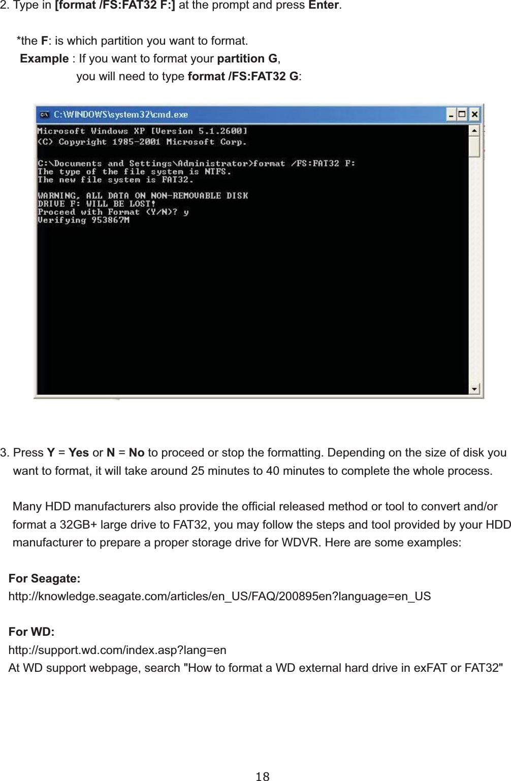 182. Type in [format /FS:FAT32 F:]DWWKHSURPSWDQGSUHVVEnter.     *the FLVZKLFKSDUWLWLRQ\RXZDQWWRIRUPDWExample,I\RXZDQWWRIRUPDW\RXUpartition G\RXZLOOQHHGWRW\SHformat /FS:FAT32 G3. Press Y Yes or N No WRSURFHHGRUVWRSWKHIRUPDWWLQJ&apos;HSHQGLQJRQWKHVL]HRIGLVN\RXZDQWWRIRUPDWLWZLOOWDNHDURXQGPLQXWHVWRPLQXWHVWRFRPSOHWHWKHZKROHSURFHVV0DQ\+&apos;&apos;PDQXIDFWXUHUVDOVRSURYLGHWKHRI¿FLDOUHOHDVHGPHWKRGRUWRROWRFRQYHUWDQGRUIRUPDWD*%ODUJHGULYHWR)$7\RXPD\IROORZWKHVWHSVDQGWRROSURYLGHGE\\RXU+&apos;&apos;PDQXIDFWXUHUWRSUHSDUHDSURSHUVWRUDJHGULYHIRU:&apos;95+HUHDUHVRPHH[DPSOHVFor Seagate:KWWSNQRZOHGJHVHDJDWHFRPDUWLFOHVHQB86)$4HQ&quot;ODQJXDJH HQB86For WD:KWWSVXSSRUWZGFRPLQGH[DVS&quot;ODQJ HQ$W:&apos;VXSSRUWZHESDJHVHDUFK+RZWRIRUPDWD:&apos;H[WHUQDOKDUGGULYHLQH[)$7RU)$7