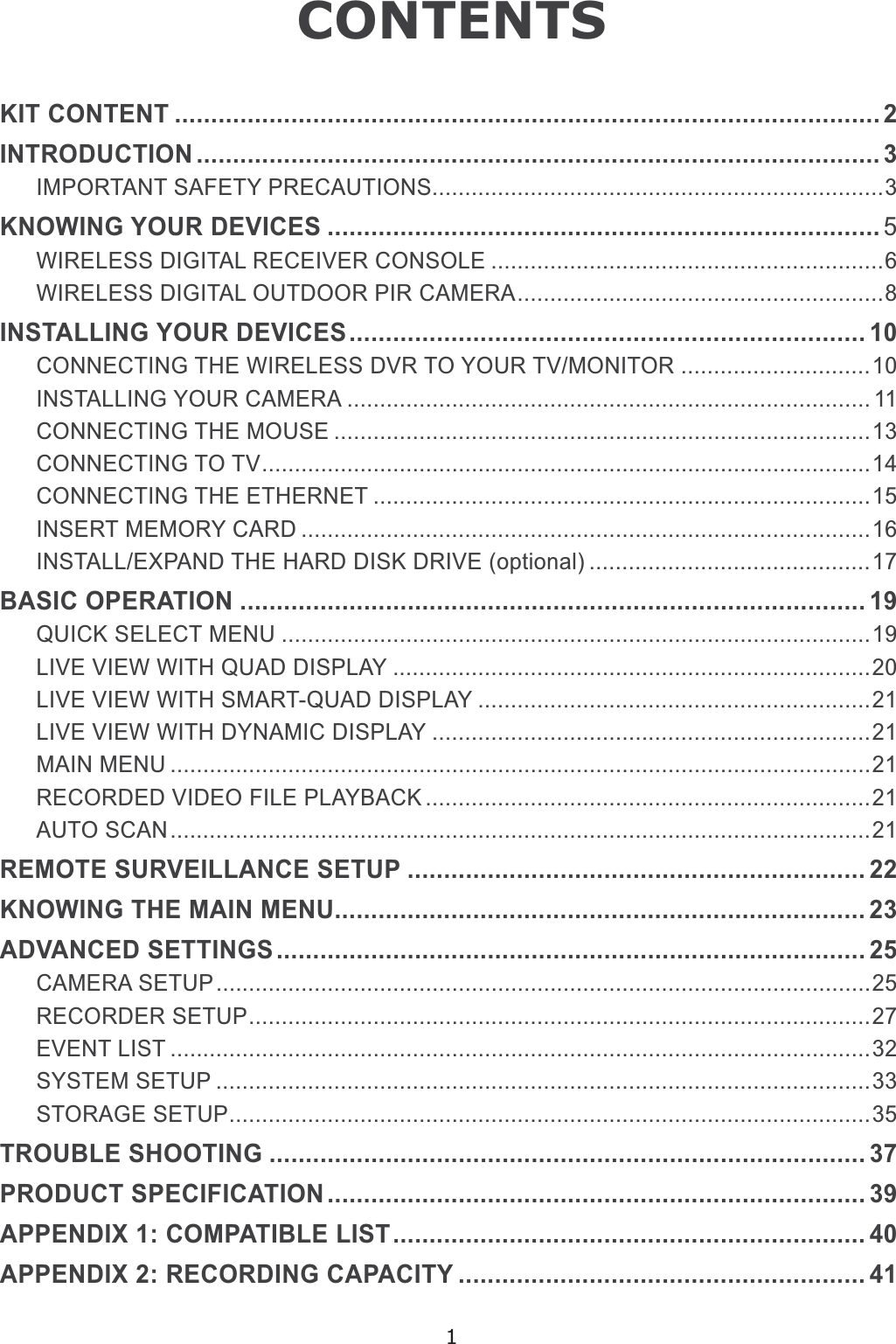 1CONTENTSKIT CONTENT ................................................................................................. 2INTRODUCTION .............................................................................................. 3IMPORTANT SAFETY PRECAUTIONS.....................................................................3KNOWING YOUR DEVICES ............................................................................ 5WIRELESS DIGITAL RECEIVER CONSOLE ............................................................6WIRELESS DIGITAL OUTDOOR PIR CAMERA........................................................8INSTALLING YOUR DEVICES....................................................................... 10CONNECTING THE WIRELESS DVR TO YOUR TV/MONITOR .............................10INSTALLING YOUR CAMERA ................................................................................ 11CONNECTING THE MOUSE ..................................................................................13CONNECTING TO TV.............................................................................................14CONNECTING THE ETHERNET ............................................................................15INSERT MEMORY CARD .......................................................................................16,167$//(;3$1&apos;7+(+$5&apos;&apos;,6.&apos;5,9(RSWLRQDO ...........................................17BASIC OPERATION ...................................................................................... 19QUICK SELECT MENU ..........................................................................................19LIVE VIEW WITH QUAD DISPLAY .........................................................................20/,9(9,(::,7+60$5748$&apos;&apos;,63/$&lt; ............................................................21LIVE VIEW WITH DYNAMIC DISPLAY ...................................................................21MAIN MENU ...........................................................................................................21RECORDED VIDEO FILE PLAYBACK ....................................................................21AUTO SCAN...........................................................................................................21REMOTE SURVEILLANCE SETUP ............................................................... 22KNOWING THE MAIN MENU......................................................................... 23ADVANCED SETTINGS................................................................................. 25CAMERA SETUP....................................................................................................25RECORDER SETUP...............................................................................................27EVENT LIST ...........................................................................................................32SYSTEM SETUP ....................................................................................................33STORAGE SETUP..................................................................................................35TROUBLE SHOOTING .................................................................................. 37PRODUCT SPECIFICATION.......................................................................... 39APPENDIX 1: COMPATIBLE LIST................................................................. 40APPENDIX 2: RECORDING CAPACITY ........................................................ 41