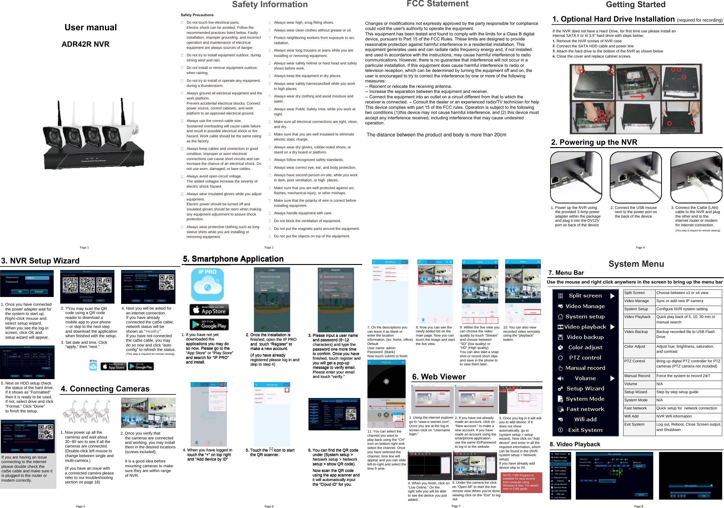 Safety Precautions Do not touch live electrical parts. Electric shock can be avoided. Follow the recommended practices listed below. Faulty installation, improper grounding, and incorrect operation and maintenance of electrical equipment are always sources of danger. Do not try to install equipment outdoor, during strong wind and rain. Do not install or remove equipment outdoor, when raining. Do not try to install or operate any equipment, during a thunderstorm. Always ground all electrical equipment and the work platform. Prevent accidental electrical shocks. Connect power source, control cabinets, and work platform to an approved electrical ground. Always use the correct cable siz e. Sustained overloading will cause cable failure and result in possible electrical shock or fire haz ard. Work cable should be the same rating as the factory. Always keep cables and connectors in good condition. Improper or worn electrical connections can cause short circuits and can increase the chance of an electrical shock. Do not use worn, damaged, or bare cables. Always avoid open-circuit voltage. The added voltages increase the severity of electric shock haz ard. Always wear insulated gloves while you adjust equipment. Electric power should be turned off and insulated gloves should be worn when making any equipment adjustment to assure shock protection. Always wear protective clothing such as long sleeve shirts while you are installing or  removing equipment. Always wear high, snug fitting shoes. Always wear clean clothes without grease or oil. Protect neighboring workers from exposure to arc radiation. Always wear long trousers or jeans while you are installing or removing equipment. Always wear safety helmet or hard head and safety shoes before work. Always keep the equipment in dry places. Always wear safety harnesses/belt while you work in high places. Always wear dry clothing and avoid moisture and water. Always wear Public Safety Vest, while you work at night. Make sure all electrical connections are tight, clean, and dry. Make sure that you are well insulated to eliminate electric static charge. Always wear dry gloves, rubber-soled shoes, or stand on a dry board or platform. Always follow recogniz ed safety standards. Always wear correct eye, ear, and body protection. Always have second person on-site, while you work in dark, poor ventilation, or high  places. Make sure that you are well protected against arc flashes, mechanical injury, or other mishaps. Make sure that the polarity of wire is correct before installing equipment. Always handle equipment with care. Do not block the ventilation of equipment. Do not put the magnetic parts around the equipment. Do not put the objects on top of the equipment. Safety Information 5. Next on HDD setup check the status of the hard drive. If it shows as “Formatted” then it is ready to be used. If not, select drive and click “Format.” Click “Done” to finish the setup.  If you are having an issue connecting to the internet please double check the cat5e cable and make sure it is plugged to the router or modem correctly. 4. Connecting Cameras1. Now power up all the cameras and wait about 30~90 sec to see if all the cameras are connected. (Double-click left mouse to change between single and multi-camera.)(If you have an issue with a connected camera pleaserefer to our troubleshooting section on page 18) 2. Once you verify that the cameras are connectedand working, you may installthem in the desired locations (screws included).It is a good idea before mounting cameras to make sure they are within range of NVR.3. NVR Setup Wizard2. Y You may scan the QR 3. Set date and time. Click “apply,” then “next.” code using a QR code reader to download a mobile app to your phone — or skip to the next step and download the applicationwhen finished with the setup. 1. Once you have connectedthe power adapter wait for the system to start up. Right-click mouse and select setup wizzard. When you see the log-in screen, click OK and setup wizard will appear.4. Next you will be asked for an internet connection. If you have alreadyconnected the cat5e cable,network status will be shown as “Healthy”. If you have not connected the cat5e cable, you may do so now and click “auto config” to refresh the status. (This step is required for remote viewing)IP PRO 1. If you have not yetdownloaded theapplications you may doso now. Please go to the“App Store” or “Play Store” and search for “IP PRO” and install.2. Once the installation is finished, open the IP PRO and  touch “Register” tomake a new account.(If you have alreadyregistered please log in andskip to step 4)3. Please input a user nameand password (6~12characters) and type thepassword one more timeto confirm. Once you havefinished, touch register andyou will get a pop-upmessage to verify email. Please enter your emailand  ”.yfirev“ hcuot 4. When you have logged intouch the “+ ” on top right and “Add device by ID”5. Touch the     icon to start the QR scanner.  6. Y ou can find the QR code under (System setup &gt;Netowrk setup &gt; Network setup &gt; show QR code).Now scan the QR codeusing the app scanner andit will automatically input the “Cloud ID” for you.5. Smartphone ApplicationIIPP P PRROO5. Smartphone Application5. Smartphone ApplicationIP PRO 1. If you have not yetdownloaded theapplications you may doso now. Please go to the“App Store” or “Play Store” and search for “IP PRO” and install.2. Once the installation is finished, open the IP PRO and  touch “Register” tomake a new account.(If you have alreadyregistered please log in andskip to step 4)3. Please input a user nameand password (6~12characters) and type thepassword one more timeto confirm. Once you havefinished, touch register andyou will get a pop-upmessage to verify email. Please enter your emailand  ”.yfirev“ hcuot 4. When you have logged intouch the “+ ” on top right and “Add device by ID”5. Touch the     icon to start the QR scanner. 5. Touch the     icon to start 5. Touch the     icon to start 5. Touch the     icon to start 5. Touch the     icon to start 5. Touch the     icon to start 5. Touch the     icon to start 5. Touch the     icon to start 5. Touch the     icon to start 5. Touch the     icon to start 5. Touch the     icon to start 5. Touch the     icon to start 5. Touch the     icon to start 5. Touch the     icon to start 5. Touch the     icon to start 5. Touch the     icon to start 5. Touch the     icon to start 5. Touch the     icon to start 5. Touch the     icon to start 6. Y ou can find the QR code under (System setup &gt;Netowrk setup &gt; Network setup &gt; show QR code).Now scan the QR codeusing the app scanner andit will automatically input the “Cloud ID” for you.5. Smartphone Application   ADR42R NVR Page 1 Page 22. Powering up the NVR1. Power up the NVR using the provided 3 Amp power adapter within the package and plug it into the DV12V port on back of the device2. Connect the USB mouse next to the power port onthe back of the device.3. Connect the Cat5e (LAN) cable to the NVR and plug the other end to the internet router or modem for internet connection. (This step is require for remote viewing)       Getting Started 1. Optional Hard Drive Installation (required for recording)If the NVR does not have a Hard Drive, for first time use please install an internal SATA II or III 3.5” hard drive with steps below:Remove the NVR screws of NVR case Connect the SATA HDD cable and power lineAttach the hard drive to the bottom of the NVR as shown belowClose the cover and replace cabinet screws1. 2.3. 4. Page 4Page 5 Page 6 Page 77. On the descriptions youcan leave it as blank orenter the locationinformation. (ex: home, office)DefaultUser name: adminPassword: (blank)Now touch submit to finish.8. Now you can see thenewly added list on themain page. Now you cantouch the image and startthe live view.9. Within the live view youcan choose the videoquality by touch “Stream”and choose between“SD” (low quality) or“HD” (High quality).Y ou can also take a snapshot or record short clipsand save in the phone toto view them later.11. Y ou can select thechannel you want toplay back using the “CH”icon on bottom right andselect the channel. Onceyou have selected thechannel, time line willappear and you can slideleft-to-right and select thetime fr ame.7. Menu Bar8. Video PlaybackSystem Menu Split Screen  Choose between x1 or x4 view  Video Manage  Sync or add new IP camera System Setup  Configure NVR system setting Video Playback  Quick play back of 5, 10, 30 min or manual search Video Backup  Backup recorded file to USB Flash Drive Color Adjust  Adjust hue, brightness, saturation, and contrast PTZ Control  Bring up digital PTZ controller for PTZ cameras (PTZ camera not included) Manual Record  Force the system to record 24/7 Volume N/ASetup Wiz ard  Step by step setup guide System Mode  N/A Fast Network  Quick setup for  network connection Wifi Add  NVR Wifi information  Exit System  Log out, Reboot, Close Screen output, and Shutdown 10. Y ou can also viewrecorded video remotelyusing the “playback”button.6. Web Viewer1. Using the internet explorergo to “www.e-seenet.com”.Once you are at the log-inscreen click on “Usernamelogin.”2. If you have not alreadymade an account. click on“New account.” to make anew account. If you havemade an account using thesmartphone applicationuse the same ID/Passwordto log in to the website.3. Once you log in it will askyou to add device. If itdoes not showautomatically, go to(system setup &gt; setupwiz ard). Now click on “Adddevice” and enter in all therequired information, whichcan be found in the (NVRsystem setup &gt; Networksetup).If you have already adddevice skip to # 4.4. When you finish, click on“Live Online.” On theright side you will be ableto see the device you justadded.5. Under the camera list clickon “Open All” to start the live remote view.When you’re done viewing click on the “Exit” to logout.NOTE: CMS Program is available for easy access from computer using Windows &amp; Mac. For details refer to CMS guide. Use the mouse and right click anywhere in the screen to bring up the menu barPage 8Changes or modifications not expressly approved by the party responsible for compliance could void the user&apos;s authority to operate the equipment.This equipment has been tested and found to comply with the limits for a Class B digital device, pursuant to Part 15 of the FCC Rules. These limits are designed to provide reasonable protection against harmful interference in a residential installation. This equipment generates uses and can radiate radio frequency energy and, if not installed and used in accordance with the instructions, may cause harmful interference to radio communications. However, there is no guarantee that interference will not occur in a particular installation. If this equipment does cause harmful interference to radio or television reception, which can be determined by turning the equipment off and on, the user is encouraged to try to correct the interference by one or more of the following measures:-- Reorient or relocate the receiving antenna.-- Increase the separation between the equipment and receiver.-- Connect the equipment into an outlet on a circuit different from that to which the receiver is connected. -- Consult the dealer or an experienced radio/TV technician for helpThis device complies with part 15 of the FCC rules. Operation is subject to the following two conditions (1)this device may not cause harmful interference, and (2) this device must accept any interference received, including interference that may cause undesired operation.FCC StatementUser manualThe distance between the product and body is more than 20cm