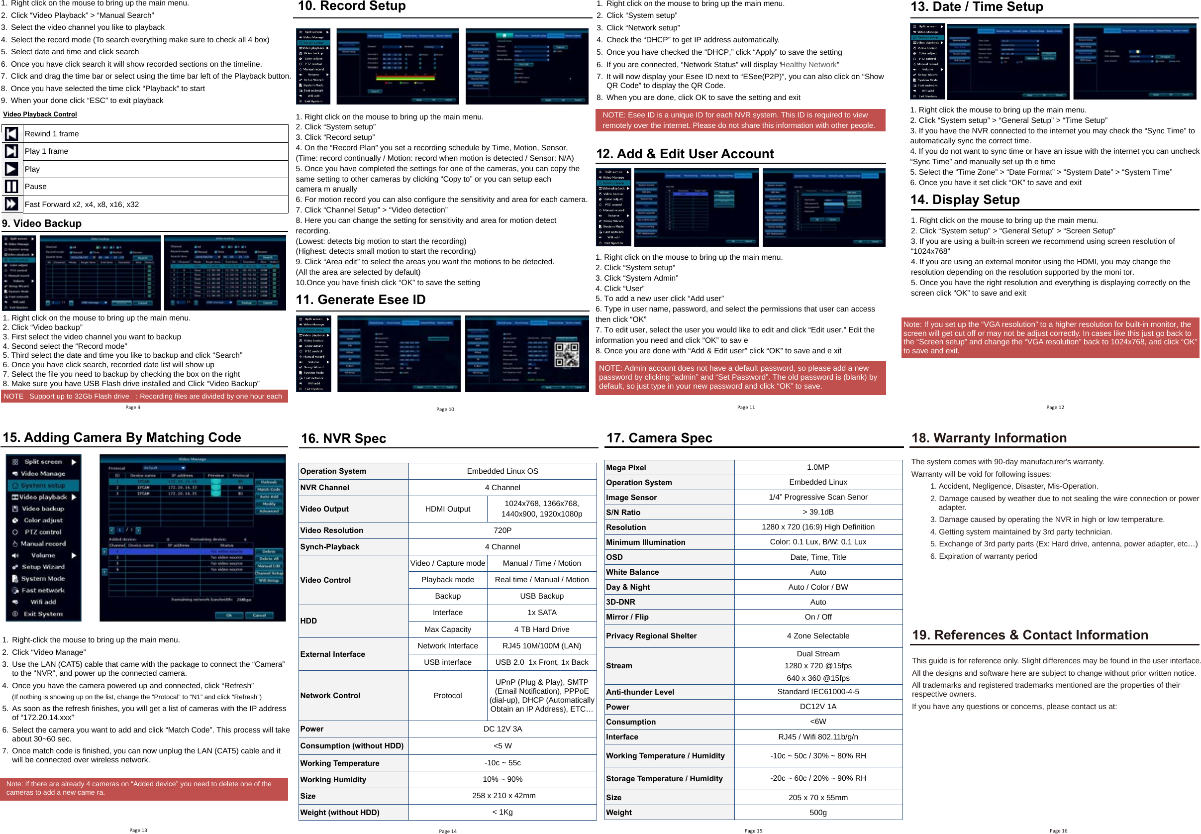 Page 91. Right click on the mouse to bring up the main menu.2. Click “Video Playback” &gt; “Manual Search”3. Select the video channel you like to playback4. Select the record mode (To search everything make sure to check all 4 box)5. Select date and time and click search6. Once you have click search it will show recorded sections on the timeline.7. Click and drag the time bar or select using the time bar left of the Playback button.8. Once you have selected the time click “Playback” to start9. When your done click “ESC” to exit playbackRewind 1 frame Play 1 frame Play Pause Fast Forward x2, x4, x8, x16, x32 Video Playback Control NOTE Support up to 32Gb Flash drive   : Recording files are divided by one hour each 1. Right click on the mouse to bring up the main menu.2. Click “Video backup”3. First select the video channel you want to backup4. Second select the “Record mode”5. Third select the date and time you like to backup and click “Search”6. Once you have click search, recorded date list will show up7. Select the file you need to backup by checking the box on the right8. Make sure you have USB Flash drive installed and Click “Video Backup”9. Video BackupPage 101. Right click on the mouse to bring up the main menu.2. Click “System setup”3. Click “Record setup”4. On the “Record Plan” you set a recording schedule by Time, Motion, Sensor,(Time: record continually / Motion: record when motion is detected / Sensor: N/A)5. Once you have completed the settings for one of the cameras, you can copy thesame setting to other cameras by clicking “Copy to” or you can setup eachcamera m anually6. For motion record you can also configure the sensitivity and area for each camera.7. Click “Channel Setup” &gt; “Video detection”8. Here you can change the setting for sensitivity and area for motion detectrecording.(Lowest: detects big motion to start the recording)(Highest: detects small motion to start the recording)9. Click “Area edit” to select the areas you want the motions to be detected.(All the area are selected by default)10.Once you have finish click “OK” to save the setting10. Record Setup 11. Generate Esee ID1. Right click on the mouse to bring up the main menu.2. Click “System setup”3. Click “Network setup”4. Check the “DHCP” to get IP address automatically.5. Once you have checked the “DHCP,” click “Apply” to save the s   gnitte6. If you are connected, “Network Status” will display “Healthy Network”7. It will now display your Esee ID next to “ESee(P2P)”, you can also click on “Show QR Code” to display the QR Code.8. When you are done, click OK to save t  tixe dna gnittes ehNOTE: Esee ID is a unique ID for each NVR system. This ID is required to viewremotely over the internet. Please do not share this information with other people.12. Add &amp; Edit User Account1. Right click on the mouse to bring up the main menu.2. Click “System setup”3. Click “System Admin”4. Click “User”5. To add a new user click “Add user”6. Type in user name, password, and select the permissions that user can accessthen click “OK”7. To edit user, select the user you would like to edit and click “Edit user.” Edit theinformation you need and click “OK” to sav e8. Once you are done with “Add &amp; Edit user” click “OK” to save and e xitNOTE: Admin account does not have a default password, so please add a new password by clicking “admin” and “Set Password”. The old password is (blank) by default, so just type in your new password and click “OK” to save.  Page 11 Page 1213. Date / Time Setup1. Right click the mouse to bring up the main menu.2. Click “System setup” &gt; “General Setup” &gt; “Time Setup”3. If you have the NVR connected to the internet you may check the “Sync Time” toautomatically sync the correct time.4. If you do not want to sync time or have an issue with the internet you can uncheck“Sync Time” and manually set up th e time5. Select the “Time Zone” &gt; “Date Format” &gt; “System Date” &gt; “System Time”6. Once you have it set click “OK” to save and exit14. Display Setup1. Right click on the mouse to bring up the main menu.2. Click “System setup” &gt; “General Setup” &gt; “Screen Setup”3. If you are using a built-in screen we recommend using screen resolution of“1024x768”4. If you are using an external monitor using the HDMI, you may change theresolution depending on the resolution supported by the moni tor.5. Once you have the right resolution and everything is displaying correctly on thescreen click “OK” to save and exitPage 1416. NVR SpecOperation System Embedded Linux OS NVR Channel 4 Channel  Video Output HDMI Output  1024x768, 1366x768, 1440x900, 1920x1080p Video Resolution 720P  Synch-Playback 4 Channel  Video Control Video / Capture mode  Manual / Time / Motion Playback mode  Real time / Manual / Motion Backup  USB Backup HDD Interface  1x SATA  Max Capacity  4 TB Hard Drive External Interface Network Interface  RJ45 10M/100M (LAN) USB interface  USB 2.0  1x Front, 1x Back Network Control Protocol UPnP (Plug &amp; Play), SMTP (Email Notification), PPPoE (dial-up), DHCP (Automatically Obtain an IP Address), ETC… Power DC 12V 3A  Consumption (without HDD) &lt;5 W Working Temperature -10c ~ 55c Working Humidity 10% ~ 90%  Size  258 x 210 x 42mm Weight (without HDD) &lt; 1Kg Page 15 17. Camera SpecMega Pixel  1.0MP Operation System  Embedded Linux Image Sensor  1/4” Progressive Scan Senor S/N Ratio  &gt; 39.1dB Resolution 1280 x 720 (16:9) High Definition Minimum Illumination  Color: 0.1 Lux, B/W: 0.1 Lux OSD  Date, Time, Title White Balance  Auto Day &amp; Night  Auto / Color / BW 3D-DNR  Auto Mirror / Flip  On / Off Privacy Regional Shelter  4 Zone Selectable Stream Dual Stream 1280 x 720 @15fps 640 x 360 @15fps Anti-thunder Level  Standard IEC61000-4-5 Power  DC12V 1A Consumption  &lt;6W Interface  RJ45 / Wifi 802.11b/g/n Working Temperature / Humidity  -10c ~ 50c / 30% ~ 80% RH Storage Temperature / Humidity  -20c ~ 60c / 20% ~ 90% RH Size  205 x 70 x 55mm Weight  500g Page 16 18. Warranty InformationThe system comes with 90-day manufacturer’s   .ytnarraw  :seussi gniwollof rof diov eb lliw ytnarraW1. Accident, Negligence, Disaster, Mis-Operation.2. Damage caused by weather due to not sealing the wire connection or poweradapter.3. Damage caused by operating the NVR in high or low temperature.4. Getting system maintained by 3rd party technician.5. Exchange of 3rd party parts (Ex: Hard drive, antenna, power adapter, etc…)6. Expiration of warranty period19. References &amp; Contact Information This guide is for reference only. Slight differences may be found in the user interface. All the designs and software here are subject to change without prior written notice. All trademarks and registered trademarks mentioned are the properties of their respective owners.  If you have any questions or concerns, please contact us at:Note: If you set up the “VGA resolution” to a higher resolution for built-in monitor, the screen will get cut off or may not be adjust correctly. In cases like this just go back to the “Screen setup” and change the “VGA resolution” back to 1024x768, and click “OK” to save and exit. Page 1315. Adding Camera By Matching Code1. Right-click the mouse to bring up the main menu.2. Click “Video Manage”3. Use the LAN (CAT5) cable that came with the package to connect the “Camera”to the “NVR”, and power up the connected camera. 4. Once you have the camera powered up and connected, click “Refresh” (If nothing is showing up on the list, change the “Protocal” to “N1” and click “Refresh”) 5. As soon as the refresh finishes, you will get a list of cameras with the IP addressof “172.20.14.xx  ”x6. Select the camera you want to add and click “Match Code”. This process will takeabout 30~60 sec.7. Once match code is finished, you can now unplug the LAN (CAT5) cable and itwill be connect   .krowten sseleriw revo deNote: If there are already 4 cameras on “Added device” you need to delete one of thecameras to add a new came ra.