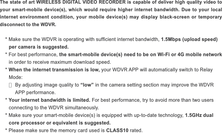 The state of art WIRELESS DIGITAL VIDEO RECORDER is capable of deliver high quality video to your smart-mobile device(s), which would require higher internet bandwidth. Due to your local internet environment condition, your mobile device(s) may display black-screen or temporary disconnect to the WDVR.1.5Mbps (upload speed)  per camera is suggested. the smart-mobile device(s) need to be on Wi-Fi or 4G mobile network* When the internet transmission is low, • “low”  WDVR  * Your internet bandwidth is limited. users  1.5GHz dual  core processor or equivalent is suggested.CLASS10