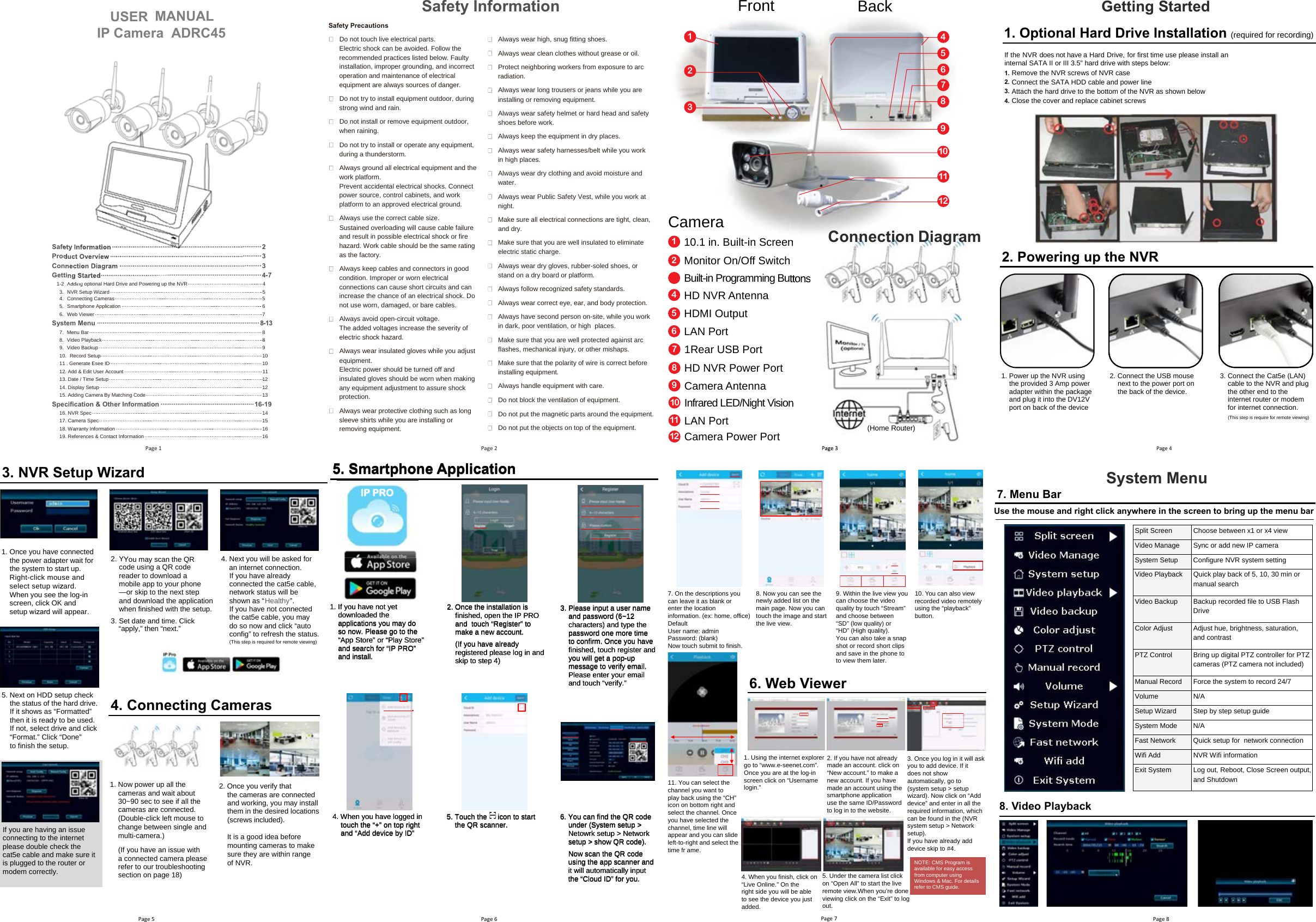 Safety  Information  ················································································ 2 Product  Overview  ················································································· 3 Connection  Diagram  ············································································ 3   7-4  ······················································································  d etratS g nitteG1-2 Adding optional Hard Drive and Powering up the NVR ············ · ······························· · ······  4  ·3.  NVR Setup Wiz ard ······························· · ······························· · ······························· · ·········· ·  54.  Connecting Cameras ······························· · ······························· · ······························· · ······· ·  55. Smartphone Application ······························· · ······························· · ······························ · · ·  66.  Web Viewer ······························· · ······························· · ······························· · ··················· ·  7System Menu ······················································································· 8-137.  Menu Bar ······························· · ······························· · ······························· · ····················· ·  88.  Video Playback ······························· · ······························· · ······························· · ················ ·  89.  Video Backup ······························· · ······························· · ······························· · ················ ·  910.  Record Setup ······························· · ······························· · ······························· · ················ ·  1011 . Generate Esee ID ······························· · ······························· · ······························· · ·········· 1012. Add &amp; Edit User Account ······························· · ······························· · ···························· · ·  1113. Date / Time Setup ······························· · ······························· · ······························· · ··········· ·  1214. Display Setup ······························· · ······························· · ······························· · ················ ·  1215. Adding Camera By Matching Code ······························· · ······························· · ··············· ·  13Specification &amp; Other Information ·················································· 16-19 16. NVR Spec ······························· · ······························· · ······························· · ···················· ·  1417. Camera Spec ······························· · ······························· · ······························· · ················ ·  1518. Warranty Information ······························· · ······························· · ······························· · ······ ·  1619. References &amp; Contact Information ······························· · ······························· · ················ ·  16Safety Precautions Do not touch live electrical parts. Electric shock can be avoided. Follow the recommended practices listed below. Faulty installation, improper grounding, and incorrect operation and maintenance of electrical equipment are always sources of danger. Do not try to install equipment outdoor, during strong wind and rain. Do not install or remove equipment outdoor, when raining. Do not try to install or operate any equipment, during a thunderstorm. Always ground all electrical equipment and the work platform. Prevent accidental electrical shocks. Connect power source, control cabinets, and work platform to an approved electrical ground. Always use the correct cable siz e. Sustained overloading will cause cable failure and result in possible electrical shock or fire haz ard. Work cable should be the same rating as the factory. Always keep cables and connectors in good condition. Improper or worn electrical connections can cause short circuits and can increase the chance of an electrical shock. Do not use worn, damaged, or bare cables. Always avoid open-circuit voltage. The added voltages increase the severity of electric shock haz ard. Always wear insulated gloves while you adjust equipment. Electric power should be turned off and insulated gloves should be worn when making any equipment adjustment to assure shock protection. Always wear protective clothing such as long sleeve shirts while you are installing or  removing equipment. Always wear high, snug fitting shoes. Always wear clean clothes without grease or oil. Protect neighboring workers from exposure to arc radiation. Always wear long trousers or jeans while you are installing or removing equipment. Always wear safety helmet or hard head and safety shoes before work. Always keep the equipment in dry places. Always wear safety harnesses/belt while you work in high places. Always wear dry clothing and avoid moisture and water. Always wear Public Safety Vest, while you work at night. Make sure all electrical connections are tight, clean, and dry. Make sure that you are well insulated to eliminate electric static charge. Always wear dry gloves, rubber-soled shoes, or stand on a dry board or platform. Always follow recogniz ed safety standards. Always wear correct eye, ear, and body protection. Always have second person on-site, while you work in dark, poor ventilation, or high  places. Make sure that you are well protected against arc flashes, mechanical injury, or other mishaps. Make sure that the polarity of wire is correct before installing equipment. Always handle equipment with care. Do not block the ventilation of equipment. Do not put the magnetic parts around the equipment. Do not put the objects on top of the equipment. Safety Information FrontCameraBack13234567891011125. Next on HDD setup check the status of the hard drive. If it shows as “Formatted” then it is ready to be used. If not, select drive and click “Format.” Click “Done” to finish the setup.  If you are having an issue connecting to the internet please double check the cat5e cable and make sure it is plugged to the router or modem correctly. 4. Connecting Cameras1. Now power up all the cameras and wait about 30~90 sec to see if all the cameras are connected. (Double-click left mouse to change between single and multi-camera.)(If you have an issue with a connected camera pleaserefer to our troubleshooting section on page 18) 2. Once you verify that the cameras are connectedand working, you may installthem in the desired locations (screws included).It is a good idea before mounting cameras to make sure they are within range of NVR.3. NVR Setup Wizard2. Y You may scan the QR 3. Set date and time. Click “apply,” then “next.” code using a QR code reader to download a mobile app to your phone — or skip to the next step and download the applicationwhen finished with the setup. 1. Once you have connectedthe power adapter wait for the system to start up. Right-click mouse and select setup wizzard. When you see the log-in screen, click OK and setup wizard will appear.4. Next you will be asked for an internet connection. If you have alreadyconnected the cat5e cable,network status will be shown as “Healthy”. If you have not connected the cat5e cable, you may do so now and click “auto config” to refresh the status. (This step is required for remote viewing)IP PRO 1. If you have not yetdownloaded theapplications you may doso now. Please go to the“App Store” or “Play Store” and search for “IP PRO” and install.2. Once the installation is finished, open the IP PRO and  touch “Register” tomake a new account.(If you have alreadyregistered please log in andskip to step 4)3. Please input a user nameand password (6~12characters) and type thepassword one more timeto confirm. Once you havefinished, touch register andyou will get a pop-upmessage to verify email. Please enter your emailand  ”.yfirev“ hcuot 4. When you have logged intouch the “+ ” on top right and “Add device by ID”5. Touch the     icon to start the QR scanner.  6. Y ou can find the QR code under (System setup &gt;Netowrk setup &gt; Network setup &gt; show QR code).Now scan the QR codeusing the app scanner andit will automatically input the “Cloud ID” for you.5. Smartphone ApplicationIIIPPP P P PRRROOO5. Smartphone Application5. Smartphone Application5. Smartphone ApplicationIP PRO 1. If you have not yetdownloaded theapplications you may doso now. Please go to the“App Store” or “Play Store” and search for “IP PRO” and install.2. Once the installation is finished, open the IP PRO and  touch “Register” tomake a new account.(If you have alreadyregistered please log in andskip to step 4)3. Please input a user nameand password (6~12characters) and type thepassword one more timeto confirm. Once you havefinished, touch register andyou will get a pop-upmessage to verify email. Please enter your emailand  ”.yfirev“ hcuot 4. When you have logged intouch the “+ ” on top right and “Add device by ID”5. Touch the     icon to start the QR scanner. 5. Touch the     icon to start 5. Touch the     icon to start 5. Touch the     icon to start 5. Touch the     icon to start 5. Touch the     icon to start 5. Touch the     icon to start 5. Touch the     icon to start 5. Touch the     icon to start 5. Touch the     icon to start 5. Touch the     icon to start 5. Touch the     icon to start 5. Touch the     icon to start 5. Touch the     icon to start 5. Touch the     icon to start 5. Touch the     icon to start 5. Touch the     icon to start 5. Touch the     icon to start 5. Touch the     icon to start 5. Touch the     icon to start 5. Touch the     icon to start 5. Touch the     icon to start 5. Touch the     icon to start 5. Touch the     icon to start 5. Touch the     icon to start 5. Touch the     icon to start 5. Touch the     icon to start 5. Touch the     icon to start 5. Touch the     icon to start 6. Y ou can find the QR code under (System setup &gt;Netowrk setup &gt; Network setup &gt; show QR code).Now scan the QR codeusing the app scanner andit will automatically input the “Cloud ID” for you.5. Smartphone Application      USER       IP Camera  ADRC45MANUAL Safety  Information  ················································································ 2Safety  Information  ················································································ 2Safety  Information  ················································································ 2Product  Overview  ················································································· 3 Product  Overview  ················································································· 3 Product  Overview  ················································································· 3 Connection  Diagram  ············································································ 3 Connection  Diagram  ············································································ 3 Connection  Diagram  ············································································ 3   7-4  ······················································································  d etratS g nitteG   7-4  ······················································································  d etratS g nitteG  7-4  ······················································································  d etratS g nitteG A A AddingddingddingPage 1 Page 210.1 in. Built-in Screen1Monitor On/Off Switch2Built-in Programming ButtonsHD NVR Antenna4HDMI Output5LAN Port61Rear USB Port7HD NVR Power Port8Camera Antenna9Infrared LED/Night Vision10LAN Port11Camera Power Port12Page 310.1 in. Built-in Screen10.1 in. Built-in Screen10.1 in. Built-in Screeng Buttonsg Buttonsg ButtonsonononPage 3Page 3Page 3Connection Diagram(Home Router)2. Powering up the NVR1. Power up the NVR using the provided 3 Amp power adapter within the package and plug it into the DV12V port on back of the device2. Connect the USB mouse next to the power port onthe back of the device.3. Connect the Cat5e (LAN) cable to the NVR and plug the other end to the internet router or modem for internet connection. (This step is require for remote viewing)       Getting Started 1. Optional Hard Drive Installation (required for recording)If the NVR does not have a Hard Drive, for first time use please install an internal SATA II or III 3.5” hard drive with steps below:Remove the NVR screws of NVR case Connect the SATA HDD cable and power lineAttach the hard drive to the bottom of the NVR as shown belowClose the cover and replace cabinet screws1. 2.3. 4. Page 4Page 5 Page 6 Page 77. On the descriptions youcan leave it as blank orenter the locationinformation. (ex: home, office)DefaultUser name: adminPassword: (blank)Now touch submit to finish.8. Now you can see thenewly added list on themain page. Now you cantouch the image and startthe live view.9. Within the live view youcan choose the videoquality by touch “Stream”and choose between“SD” (low quality) or“HD” (High quality).Y ou can also take a snapshot or record short clipsand save in the phone toto view them later.11. Y ou can select thechannel you want toplay back using the “CH”icon on bottom right andselect the channel. Onceyou have selected thechannel, time line willappear and you can slideleft-to-right and select thetime fr ame.7. Menu Bar8. Video PlaybackSystem Menu Split Screen  Choose between x1 or x4 view  Video Manage  Sync or add new IP camera System Setup  Configure NVR system setting Video Playback  Quick play back of 5, 10, 30 min or manual search Video Backup  Backup recorded file to USB Flash Drive Color Adjust  Adjust hue, brightness, saturation, and contrast PTZ Control  Bring up digital PTZ controller for PTZ cameras (PTZ camera not included) Manual Record  Force the system to record 24/7 Volume N/ASetup Wiz ard  Step by step setup guide System Mode  N/A Fast Network  Quick setup for  network connection Wifi Add  NVR Wifi information  Exit System  Log out, Reboot, Close Screen output, and Shutdown 10. Y ou can also viewrecorded video remotelyusing the “playback”button.6. Web Viewer1. Using the internet explorergo to “www.e-seenet.com”.Once you are at the log-inscreen click on “Usernamelogin.”2. If you have not alreadymade an account. click on“New account.” to make anew account. If you havemade an account using thesmartphone applicationuse the same ID/Passwordto log in to the website.3. Once you log in it will askyou to add device. If itdoes not showautomatically, go to(system setup &gt; setupwiz ard). Now click on “Adddevice” and enter in all therequired information, whichcan be found in the (NVRsystem setup &gt; Networksetup).If you have already adddevice skip to # 4.4. When you finish, click on“Live Online.” On theright side you will be ableto see the device you justadded.5. Under the camera list clickon “Open All” to start the live remote view.When you’re done viewing click on the “Exit” to logout.NOTE: CMS Program is available for easy access from computer using Windows &amp; Mac. For details refer to CMS guide. Use the mouse and right click anywhere in the screen to bring up the menu barPage 8