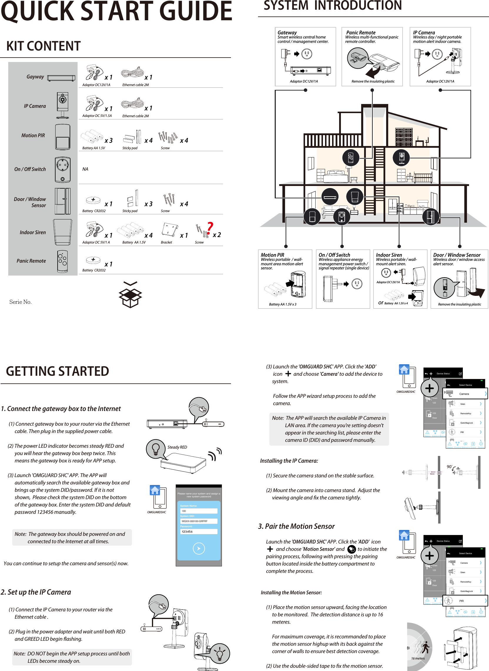 QUICK START GUIDEKIT CONTENTSYSTEM  INTRODUCTION                             GETTING STARTED1. Connect the gateway box to the Internet         (1) Connect gateway box to your router via the Ethernet               cable. Then plug in the supplied power cable.       (2) The power LED indicator becomes steady RED and                you will hear the gateway box beep twice. This                             means the gateway box is ready for APP setup.       (3) Launch &apos;OMGUARD SHC&apos; APP. The APP will               automatically search the available gateway box and               brings up the system DID/password. If it is not               shown,  Please check the system DID on the bottom               of the gateway box. Enter the system DID and default               password 123456 manually.              Note:  The gateway box should be powered on and                            connected to the Internet at all times.   You can continue to setup the camera and sensor(s) now.2. Set up the IP Camera        (1) Connect the IP Camera to your router via the               Ethernet cable .        (2) Plug in the power adapter and wait until both RED                and GREED LED begin ashing.             Note:  DO NOT begin the APP setup process until both                                                                                                                                        LEDs become steady on.4. Pairing the Power Switch       Launch the &apos;OMGUARD SHC&apos; APP. Click the &apos;ADD&apos; icon                          and choose ‘Power Switch&apos; and             to initiate the        pairing process, following with press/hold the front        panel button until LED ashing blue.       To initiate the repeater function, press / hold the front             panel button turned orange, following with pressing the       pairing button on the device .5. Pairing the Door / Window Sensor       Launch the &apos;OMGUARD SHC&apos; APP. Click the &apos;ADD&apos; icon                               and choose &apos;Door Sensor&apos; and             to initiate the        pairing process, following with removing and reinstalling        the battery compartment cover to complete the process.   Installing the Door/Window Sensor   Using the double-sided tape:        (1) Apply the double-sided tape to the backs of the               Door/Window sensor.         (2) Select a location on the door/window. The large               piece of the sensor should be xed on the immovable               frame of the door/window.               Align the small piece to the large one. Fix the small               piece on the movable part of the door/window                             frame.         (3) When it is nished, open the door or window to test               if the sensor has been correctly installed. You&apos;ll               receive an alert from the mobile device if the APP and               sensor have been corrected installed.   Using the mounting screws:        (1) Fix the rst mounting screw directly onto the door /               window frame (A).  Place (hang) the larger piece on               to the mounted screw, remove the battery compart              ment cover to x the second mounting screw (B).        (2) Open back cover of the small piece. Use the               mounting screws to x the back cover on the               movable part of the door/window frame (C).              Mount the senor onto the back cover.        (3) When it is nished, open the door or window to test               if the sensor has been correctly installed.  You&apos;ll               receive an alert from the mobile device if the APP and               sensor have been corrected installed. 6. Indoor Siren       Launch the &apos;OMGUARD SHC&apos; APP. Click the &apos;ADD&apos; icon                             and choose &apos;Siren&apos; and              to initiate the pairing        process, following with pressing the pairing button        inside the battery compartment to complete the        process.   Installing the Siren:        It is recommanded to install (wall-mount / place on at         surface) the Siren in a highly visible location with         minimum obsticles near for maximum visual and sound         alert deterrence in critical situations.  A/C power option         is available, choose a suitable power outlet location for         the installation.7. Pairing the Remote Control        Launch the &apos;OMGUARD SHC&apos; APP. Click the &apos;ADD&apos; icon                             and choose &apos;Panic Remote&apos; and              to initiate the         pairing process, following with press/hold the camera                    button until the LED ashing blue.8. APP Operation       Display device status in realtime.  Tap &quot;Status&quot; to refresh        the status page.      Setup groups of devices for instant function activation /       deactivation.      1. Choose &quot;+&quot; to start a new &quot;control&quot;.      2. Naming the control and select device(s).       3. Save.     Setup various scenarios for system to launch pre-     congured settings governing the behaviour of lights,           cameras and sirens.    1. Choose a device (initiator) from the list.    2. Choose &quot;+&quot; to add additional device (follower).  Repeat          to add additional device(s).    3. Save.    Example: &quot;Motion PIR&quot; (initator) &gt; &quot;Power Switch&quot;     (follower) &gt; &quot;Save&quot;.Adaptor DC12V/1AAdaptor DC12V/1AAdaptor DC12V/1AAdaptor DC12V/1AEthernet cable 2MBattery AA 1.5V Battery AA 1.5V x 3   NASticky pad ScrewBattery  CR2032  Sticky padAdaptor DC 5V/1 A Battery  AA 1.5V or Battery  AA 1.5V x 4Bracket x 1Adaptor DC 5V/1.5Ax 1x 1x 3 x 4 x 4x 1 x 3 x 4x 1 x 4 x 1Battery  CR2032x 1Screwx 2ScrewGayway  IP CameraMotion PIR On / O SwitchDoor / Window     SensorIndoor SirenPanic Remote1.電池安裝: PIR、Siren2.移除絕緣片: MAG、RemoteSteady RED        (3) Launch the &apos;OMGUARD SHC&apos; APP. Click the &apos;ADD&apos;                icon           and choose &apos;Camera&apos; to add the device to               system.               Follow the APP wizard setup process to add the                               camera.                     Note:  The APP will search the available IP Camera in                            LAN area. If the camera you&apos;re setting doesn&apos;t                            appear in the searching list, please enter the                            camera ID (DID) and password manually.     Installing the IP Camera:        (1) Secure the camera stand on the stable surface.        (2) Mount the camera into camera stand.  Adjust the               viewing angle and x the camera tightly.3. Pair the Motion Sensor        Launch the &apos;OMGUARD SHC&apos; APP. Click the &apos;ADD&apos;  icon                             and choose &apos;Motion Sensor&apos; and             to initiate the         pairing process, following with pressing the pairing         button located inside the battery compartment to         complete the process.         Installing the Motion Sensor:        (1) Place the motion sensor upward, facing the location                to be monitored.  The detection distance is up to 16               meteres.              For maximum coverage, it is recommanded to place               the motion sensor highup with its back against the               corner of walls to ensure best detection coverage.        (2) Use the double-sided tape to x the motion sensor.OMGUARDSHCOMGUARDSHCOMGUARDSHCEthernet cable 2Mx 1GatewaySmart wireless central home control / management center.  Serie No.Door / Window SensorWireless door / window access alert sensor.  Indoor SirenWireless portable / wall-mount alert siren. Panic RemoteWireless multi-functional panic remote controller.IP CameraWireless day / night portable motion alert indoor camera.Motion PIR Wireless portable  / wall-mount area motion alert sensor.On / O Switch Wireless appliance energy management power switch / signal repeater (single device) Remove the insulating plasticRemove the insulating plastic16 meters      List of triggered events from device(s) and playback from       camera(s). STATUS INDICATOR?