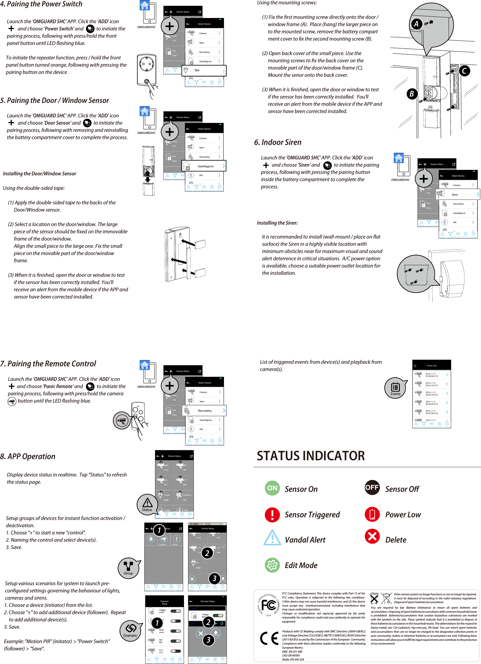   GETTING STARTED1. Connect the gateway box to the Internet        (1) Connect gateway box to your router via the Ethernet               cable. Then plug in the supplied power cable.       (2) The power LED indicator becomes steady RED and                you will hear the gateway box beep twice. This                             means the gateway box is ready for APP setup.       (3) Launch &apos;OMGUARD SHC&apos; APP. The APP will               automatically search the available gateway box and               brings up the system DID/password. If it is not               shown,  Please check the system DID on the bottom               of the gateway box. Enter the system DID and default               password 123456 manually.              Note:  The gateway box should be powered on and                            connected to the Internet at all times.   You can continue to setup the camera and sensor(s) now.2. Set up the IP Camera(1) Connect the IP Camera to your router via the Ethernet cable .(2) Plug in the power adapter and wait until both RED  and GREED LED begin ashing.Note:  DO NOT begin the APP setup process until both LEDs become steady on.4. Pairing the Power Switch       Launch the &apos;OMGUARD SHC&apos; APP. Click the &apos;ADD&apos; icon                          and choose ‘Power Switch&apos; and             to initiate the        pairing process, following with press/hold the front        panel button until LED ashing blue.       To initiate the repeater function, press / hold the front             panel button turned orange, following with pressing the       pairing button on the device .5. Pairing the Door / Window SensorLaunch the &apos;OMGUARD SHC&apos; APP. Click the &apos;ADD&apos; icon                  and choose &apos;Door Sensor&apos; and             to initiate the        pairing process, following with removing and reinstalling        the battery compartment cover to complete the process.   Installing the Door/Window Sensor   Using the double-sided tape:        (1) Apply the double-sided tape to the backs of the               Door/Window sensor.         (2) Select a location on the door/window. The large               piece of the sensor should be xed on the immovable               frame of the door/window.               Align the small piece to the large one. Fix the small               piece on the movable part of the door/window                             frame.         (3) When it is nished, open the door or window to test               if the sensor has been correctly installed. You&apos;ll               receive an alert from the mobile device if the APP and               sensor have been corrected installed.FCC Compliance Statement: This device complies with Part 15 of the  FCC rules. Operation is subjected to the following two conditions: (1)this device may not cause harmful interference, and (2) this device must accept any  interferencereceived, including interference that may cause undesired operation.Changes  or  modifications  not  expressly  approved  by  the  party responsible for compliance could void your authority to oprerate thr equipment.Products with CE Marking comply with EMC Directive (2004/108/EC); Low Voltage Directive (73/23/EEC); R&amp;TTE (1999/5/EC); ROHS Directive (2011/65/EU) issued by the Commission of the European  Community.  Compliance with these directives implies conformity to the following European Norms:EMC: EN 301 489LVD: EN 60950Radio: EN 300 328If the camera system no longer functions or can no longer be repaired, it must be disposed of according to the valid statutory regulations. Disposal of spent batteries/accumulators:You are required by law (Battery Ordinance) to return all spent batteries and accumulators. Disposing of spent batteries/accumulators with common household waste is prohibited!  Batteries/accumulators that contain hazardous substances are marked with the symbols on the side. These symbols indicate that it is prohibited to dispose of these batteries/accumulators in the household waste. The abbreviations for the respective heavy metals are: Cd=cadmium, Hg=mercury, Pb=lead. You can return spent batteries and accumulators that can no longer be charged to the designated collection points in your community, outlets or wherever batteries or accumulators are sold. Following these instructions will allow you to fulll the legal requirements and contribute to the protection of our environment!   Using the mounting screws:        (1) Fix the rst mounting screw directly onto the door /               window frame (A).  Place (hang) the larger piece on               to the mounted screw, remove the battery compart              ment cover to x the second mounting screw (B).        (2) Open back cover of the small piece. Use the               mounting screws to x the back cover on the               movable part of the door/window frame (C).              Mount the senor onto the back cover.        (3) When it is nished, open the door or window to test               if the sensor has been correctly installed.  You&apos;ll               receive an alert from the mobile device if the APP and               sensor have been corrected installed. 6. Indoor SirenLaunch the &apos;OMGUARD SHC&apos; APP. Click the &apos;ADD&apos; icon                  and choose &apos;Siren&apos; and              to initiate the pairing        process, following with pressing the pairing button        inside the battery compartment to complete the        process.   Installing the Siren:        It is recommanded to install (wall-mount / place on at         surface) the Siren in a highly visible location with         minimum obsticles near for maximum visual and sound         alert deterrence in critical situations.  A/C power option         is available, choose a suitable power outlet location for         the installation.7. Pairing the Remote ControlLaunch the &apos;OMGUARD SHC&apos; APP. Click the &apos;ADD&apos; icon                 and choose &apos;Panic Remote&apos; and              to initiate the         pairing process, following with press/hold the camera                    button until the LED ashing blue.8. APP Operation       Display device status in realtime.  Tap &quot;Status&quot; to refresh        the status page.      Setup groups of devices for instant function activation /       deactivation.1. Choose &quot;+&quot; to start a new &quot;control&quot;.2. Naming the control and select device(s). 3. Save.     Setup various scenarios for system to launch pre-     congured settings governing the behaviour of lights,           cameras and sirens.1. Choose a device (initiator) from the list.2. Choose &quot;+&quot; to add additional device (follower).  Repeat to add additional device(s).3. Save.    Example: &quot;Motion PIR&quot; (initator) &gt; &quot;Power Switch&quot;     (follower) &gt; &quot;Save&quot;.3.壁貼示意: PIR、MAG4.安裝螺絲示意: MAG(3) Launch the &apos;OMGUARD SHC&apos; APP. Click the &apos;ADD&apos; icon           and choose &apos;Camera&apos; to add the device to system.Follow the APP wizard setup process to add the camera.Note:  The APP will search the available IP Camera in LAN area. If the camera you&apos;re setting doesn&apos;t appear in the searching list, please enter the camera ID (DID) and password manually.  Installing the IP Camera:(1) Secure the camera stand on the stable surface.(2) Mount the camera into camera stand.  Adjust the viewing angle and x the camera tightly.3. Pair the Motion SensorLaunch the &apos;OMGUARD SHC&apos; APP. Click the &apos;ADD&apos;  icon and choose &apos;Motion Sensor&apos; and             to initiate the pairing process, following with pressing the pairing button located inside the battery compartment to complete the process.   Installing the Motion Sensor:(1) Place the motion sensor upward, facing the location  to be monitored.  The detection distance is up to 16 meteres.For maximum coverage, it is recommanded to place the motion sensor highup with its back against the corner of walls to ensure best detection coverage.(2) Use the double-sided tape to x the motion sensor.OMGUARDSHCOMGUARDSHCOMGUARDSHCOMGUARDSHCSlotStatusScenarioEventsGroup112233ABC      List of triggered events from device(s) and playback from       camera(s). STATUS INDICATORON OFFSensor OnSensor TriggeredVandal AlertEdit ModeSensor OPower LowDelete