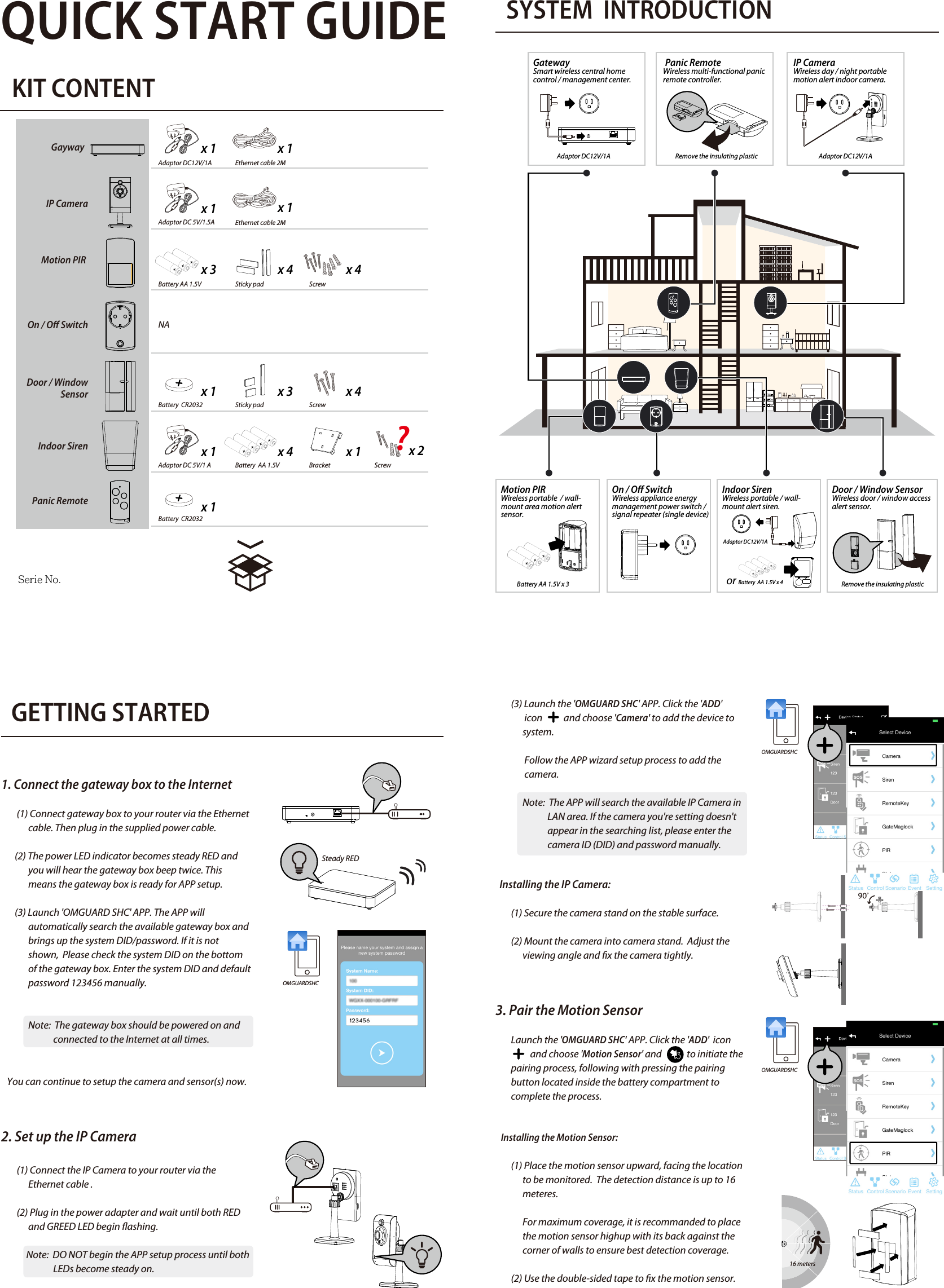 QUICK START GUIDEKIT CONTENTSYSTEM  INTRODUCTION                             GETTING STARTED1. Connect the gateway box to the Internet         (1) Connect gateway box to your router via the Ethernet               cable. Then plug in the supplied power cable.       (2) The power LED indicator becomes steady RED and                you will hear the gateway box beep twice. This                             means the gateway box is ready for APP setup.       (3) Launch &apos;OMGUARD SHC&apos; APP. The APP will               automatically search the available gateway box and               brings up the system DID/password. If it is not               shown,  Please check the system DID on the bottom               of the gateway box. Enter the system DID and default               password 123456 manually.              Note:  The gateway box should be powered on and                            connected to the Internet at all times.   You can continue to setup the camera and sensor(s) now.2. Set up the IP Camera        (1) Connect the IP Camera to your router via the               Ethernet cable .        (2) Plug in the power adapter and wait until both RED                and GREED LED begin ashing.             Note:  DO NOT begin the APP setup process until both                                                                                                                                        LEDs become steady on.4. Pairing the Power Switch       Launch the &apos;OMGUARD SHC&apos; APP. Click the &apos;ADD&apos; icon                          and choose ‘Power Switch&apos; and             to initiate the        pairing process, following with press/hold the front        panel button until LED ashing blue.       To initiate the repeater function, press / hold the front             panel button turned orange, following with pressing the       pairing button on the device .5. Pairing the Door / Window Sensor       Launch the &apos;OMGUARD SHC&apos; APP. Click the &apos;ADD&apos; icon                               and choose &apos;Door Sensor&apos; and             to initiate the        pairing process, following with removing and reinstalling        the battery compartment cover to complete the process.   Installing the Door/Window Sensor   Using the double-sided tape:        (1) Apply the double-sided tape to the backs of the               Door/Window sensor.         (2) Select a location on the door/window. The large               piece of the sensor should be xed on the immovable               frame of the door/window.               Align the small piece to the large one. Fix the small               piece on the movable part of the door/window                             frame.         (3) When it is nished, open the door or window to test               if the sensor has been correctly installed. You&apos;ll               receive an alert from the mobile device if the APP and               sensor have been corrected installed.   Using the mounting screws:        (1) Fix the rst mounting screw directly onto the door /               window frame (A).  Place (hang) the larger piece on               to the mounted screw, remove the battery compart              ment cover to x the second mounting screw (B).        (2) Open back cover of the small piece. Use the               mounting screws to x the back cover on the               movable part of the door/window frame (C).              Mount the senor onto the back cover.        (3) When it is nished, open the door or window to test               if the sensor has been correctly installed.  You&apos;ll               receive an alert from the mobile device if the APP and               sensor have been corrected installed. 6. Indoor Siren       Launch the &apos;OMGUARD SHC&apos; APP. Click the &apos;ADD&apos; icon                             and choose &apos;Siren&apos; and              to initiate the pairing        process, following with pressing the pairing button        inside the battery compartment to complete the        process.   Installing the Siren:        It is recommanded to install (wall-mount / place on at         surface) the Siren in a highly visible location with         minimum obsticles near for maximum visual and sound         alert deterrence in critical situations.  A/C power option         is available, choose a suitable power outlet location for         the installation.7. Pairing the Remote Control        Launch the &apos;OMGUARD SHC&apos; APP. Click the &apos;ADD&apos; icon                             and choose &apos;Panic Remote&apos; and              to initiate the         pairing process, following with press/hold the camera                    button until the LED ashing blue.8. APP Operation       Display device status in realtime.  Tap &quot;Status&quot; to refresh        the status page.      Setup groups of devices for instant function activation /       deactivation.      1. Choose &quot;+&quot; to start a new &quot;control&quot;.      2. Naming the control and select device(s).       3. Save.     Setup various scenarios for system to launch pre-     congured settings governing the behaviour of lights,           cameras and sirens.    1. Choose a device (initiator) from the list.    2. Choose &quot;+&quot; to add additional device (follower).  Repeat          to add additional device(s).    3. Save.    Example: &quot;Motion PIR&quot; (initator) &gt; &quot;Power Switch&quot;     (follower) &gt; &quot;Save&quot;.Adaptor DC12V/1AAdaptor DC12V/1AAdaptor DC12V/1AAdaptor DC12V/1AEthernet cable 2MBattery AA 1.5V Battery AA 1.5V x 3   NASticky pad ScrewBattery  CR2032  Sticky padAdaptor DC 5V/1 A Battery  AA 1.5V or Battery  AA 1.5V x 4Bracket x 1Adaptor DC 5V/1.5Ax 1x 1x 3 x 4 x 4x 1 x 3 x 4x 1 x 4 x 1Battery  CR2032x 1Screwx 2ScrewGayway  IP CameraMotion PIR On / O SwitchDoor / Window     SensorIndoor SirenPanic Remote1.電池安裝: PIR、Siren2.移除絕緣片: MAG、RemoteSteady RED        (3) Launch the &apos;OMGUARD SHC&apos; APP. Click the &apos;ADD&apos;                icon           and choose &apos;Camera&apos; to add the device to               system.               Follow the APP wizard setup process to add the                               camera.                     Note:  The APP will search the available IP Camera in                            LAN area. If the camera you&apos;re setting doesn&apos;t                            appear in the searching list, please enter the                            camera ID (DID) and password manually.     Installing the IP Camera:        (1) Secure the camera stand on the stable surface.        (2) Mount the camera into camera stand.  Adjust the               viewing angle and x the camera tightly.3. Pair the Motion Sensor        Launch the &apos;OMGUARD SHC&apos; APP. Click the &apos;ADD&apos;  icon                             and choose &apos;Motion Sensor&apos; and             to initiate the         pairing process, following with pressing the pairing         button located inside the battery compartment to         complete the process.         Installing the Motion Sensor:        (1) Place the motion sensor upward, facing the location                to be monitored.  The detection distance is up to 16               meteres.              For maximum coverage, it is recommanded to place               the motion sensor highup with its back against the               corner of walls to ensure best detection coverage.        (2) Use the double-sided tape to x the motion sensor.OMGUARDSHCOMGUARDSHCOMGUARDSHCEthernet cable 2Mx 1GatewaySmart wireless central home control / management center.  Serie No.Door / Window SensorWireless door / window access alert sensor.  Indoor SirenWireless portable / wall-mount alert siren. Panic RemoteWireless multi-functional panic remote controller.IP CameraWireless day / night portable motion alert indoor camera.Motion PIR Wireless portable  / wall-mount area motion alert sensor.On / O Switch Wireless appliance energy management power switch / signal repeater (single device) Remove the insulating plasticRemove the insulating plastic16 meters      List of triggered events from device(s) and playback from       camera(s). STATUS INDICATOR?