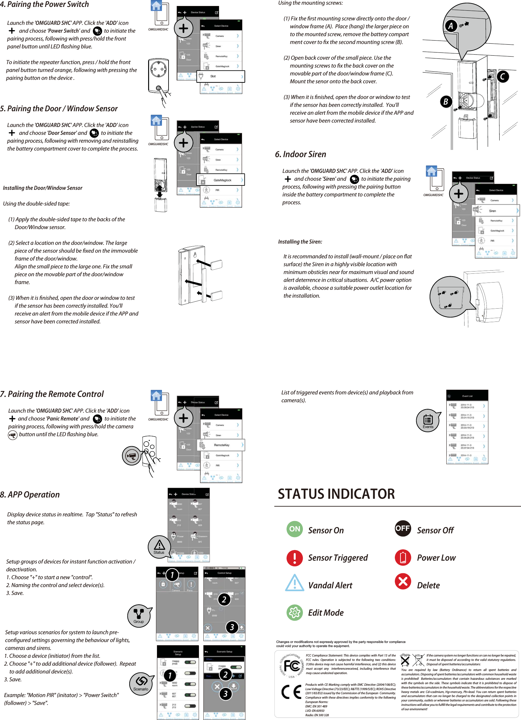 4. Pairing the Power Switch       Launch the &apos;OMGUARD SHC&apos; APP. Click the &apos;ADD&apos; icon                          and choose ‘Power Switch&apos; and             to initiate the        pairing process, following with press/hold the front        panel button until LED ashing blue.       To initiate the repeater function, press / hold the front             panel button turned orange, following with pressing the       pairing button on the device .5. Pairing the Door / Window Sensor       Launch the &apos;OMGUARD SHC&apos; APP. Click the &apos;ADD&apos; icon                               and choose &apos;Door Sensor&apos; and             to initiate the        pairing process, following with removing and reinstalling        the battery compartment cover to complete the process.   Installing the Door/Window Sensor   Using the double-sided tape:        (1) Apply the double-sided tape to the backs of the               Door/Window sensor.         (2) Select a location on the door/window. The large               piece of the sensor should be xed on the immovable               frame of the door/window.               Align the small piece to the large one. Fix the small               piece on the movable part of the door/window                             frame.         (3) When it is nished, open the door or window to test               if the sensor has been correctly installed. You&apos;ll               receive an alert from the mobile device if the APP and               sensor have been corrected installed.FCC Compliance Statement: This device complies with Part 15 of the  FCC rules. Operation is subjected to the following two conditions: (1)this device may not cause harmful interference, and (2) this device must accept any  interferencereceived, including interference that may cause undesired operation.Products with CE Marking comply with EMC Directive (2004/108/EC); Low Voltage Directive (73/23/EEC); R&amp;TTE (1999/5/EC); ROHS Directive (2011/65/EU) issued by the Commission of the European  Community.  Compliance with these directives implies conformity to the following European Norms:EMC: EN 301 489LVD: EN 60950Radio: EN 300 328If the camera system no longer functions or can no longer be repaired, it must be disposed of according to the valid statutory regulations. Disposal of spent batteries/accumulators:You are required by law (Battery Ordinance) to return all spent batteries and accumulators. Disposing of spent batteries/accumulators with common household waste is prohibited!  Batteries/accumulators that contain hazardous substances are marked with the symbols on the side. These symbols indicate that it is prohibited to dispose of these batteries/accumulators in the household waste. The abbreviations for the respective heavy metals are: Cd=cadmium, Hg=mercury, Pb=lead. You can return spent batteries and accumulators that can no longer be charged to the designated collection points in your community, outlets or wherever batteries or accumulators are sold. Following these instructions will allow you to fulll the legal requirements and contribute to the protection of our environment!   Using the mounting screws:        (1) Fix the rst mounting screw directly onto the door /               window frame (A).  Place (hang) the larger piece on               to the mounted screw, remove the battery compart              ment cover to x the second mounting screw (B).        (2) Open back cover of the small piece. Use the               mounting screws to x the back cover on the               movable part of the door/window frame (C).              Mount the senor onto the back cover.        (3) When it is nished, open the door or window to test               if the sensor has been correctly installed.  You&apos;ll               receive an alert from the mobile device if the APP and               sensor have been corrected installed. 6. Indoor Siren       Launch the &apos;OMGUARD SHC&apos; APP. Click the &apos;ADD&apos; icon                             and choose &apos;Siren&apos; and              to initiate the pairing        process, following with pressing the pairing button        inside the battery compartment to complete the        process.   Installing the Siren:        It is recommanded to install (wall-mount / place on at         surface) the Siren in a highly visible location with         minimum obsticles near for maximum visual and sound         alert deterrence in critical situations.  A/C power option         is available, choose a suitable power outlet location for         the installation.7. Pairing the Remote Control        Launch the &apos;OMGUARD SHC&apos; APP. Click the &apos;ADD&apos; icon                             and choose &apos;Panic Remote&apos; and              to initiate the         pairing process, following with press/hold the camera                    button until the LED ashing blue.8. APP Operation       Display device status in realtime.  Tap &quot;Status&quot; to refresh        the status page.      Setup groups of devices for instant function activation /       deactivation.      1. Choose &quot;+&quot; to start a new &quot;control&quot;.      2. Naming the control and select device(s).       3. Save.     Setup various scenarios for system to launch pre-     congured settings governing the behaviour of lights,           cameras and sirens.    1. Choose a device (initiator) from the list.    2. Choose &quot;+&quot; to add additional device (follower).  Repeat          to add additional device(s).    3. Save.    Example: &quot;Motion PIR&quot; (initator) &gt; &quot;Power Switch&quot;     (follower) &gt; &quot;Save&quot;.OMGUARDSHCOMGUARDSHCOMGUARDSHCOMGUARDSHCSlotStatusScenarioEventsGroup112233ABC      List of triggered events from device(s) and playback from       camera(s). STATUS INDICATORON OFFSensor OnSensor TriggeredVandal AlertEdit ModeSensor OPower LowDeleteChanges or modifications not expressly approved by the party responsible for compliance could void your authority to operate the equipment.