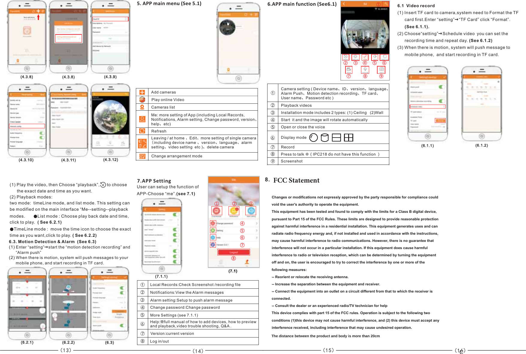 ——————（13） （14） （15）6.APP main function (See6.1)6.3. Motion Detection &amp; Alarm  (See 6.3)  (1) Enter “setting”→start the “motion detection recording” and        “Alarm push”(2) When there is motion, system will push messages to your      mobile phone, and start recording in TF card. 8. &apos;$$4UBUFNFOU5. APP main menu (See 5.1)Add camerasPlay online VideoCameras listMe: more setting of App (including Local Records, Notifications, Alarm setting, Change password, version、help、etc)RefreshLeaving / at home 、Edit、more setting of single camera(including device name 、version、language、alarm setting、video setting  etc )、delete camera  Change arrangement mode(6.1.1)  7.APP SettingUser can setup the function of  APP- (see 7.1)Choose “me”.——（16）(6.1.2)  (6.2.1)  ①②③④⑤⑥⑦⑧⑨Camera setting ( Device name、ID、version、language、Alarm Push、Motion detection recording、TF card、User name、Password etc )①②③④⑤⑥⑦⑧Playback videosInstallation mode includes 2 types: (1) Ceiling   ( Wall 2)Start  it and the image will rotate automaticallyOpen or close the voiceDisplay mode RecordPress to talk ❉（IPC218 do not have this function ）Screenshot⑨6.1  Video record (1) Insert TF card to camera,system need to Format the TF       card first.Enter “setting TF Card” click “Format”.   (See 6.1.1).   2) Choose“setting” Schedule video you can set the      recording time and repeat day. (See 6.1.2)3) When there is motion, system will push message tomobile phone,  and start recording in TF card.”→“(→ ((1) Play the video, then Choose “playback”,      to choose       the exact date and time as you want.    2) Playback modes:two mode:  timeLine mode, and list mode. This setting can be modified on the main interface “Me--setting--playback modes.        List mode : Choose play back date and time, click to play.  ( See 6.2.1)TimeLine mode :  move the time icon to choose the exact time as you want,click to play. ( See 6.2.2)(●●Local Records:Check   /recording fileScreenshot①②③④⑤⑥⑦⑧Notifications:View the Alarm messagesAlarm setting:Setup to push alarm messageChange password:Change passwordMore Settings (see 7.1.1)Help:※full manual of how to add devices, how to previewand playback,video trouble shooting, Q&amp;A .Version:current versionLog in/out①②③④⑤⑥⑦⑧(7.1.1)  (7.1)  (6.3)  (621)(6.2.2)  +(4.3.10)   (4.3.11)  (4.3.9)  (4.3.8)  (438)Tap to a dd dev ice+(4.3.8)  (438)(4.3.12)  C&amp;KDQJHVRUPRGLILFDWLRQVQRWH[SUHVVO\DSSURYHGE\WKHSDUW\UHVSRQVLEOHIRUFRPSOLDQFHFRXOGYRLGWKHXVHUVDXWKRULW\WRRSHUDWHWKHHTXLSPHQW7KLVHTXLSPHQWKDVEHHQWHVWHGDQGIRXQGWRFRPSO\ZLWKWKHOLPLWVIRUD&amp;ODVV%GLJLWDOGHYLFHSXUVXDQWWR3DUWRIWKH)&amp;&amp;5XOHV7KHVHOLPLWVDUHGHVLJQHGWRSURYLGHUHDVRQDEOHSURWHFWLRQDJDLQVWKDUPIXOLQWHUIHUHQFHLQDUHVLGHQWLDOLQVWDOODWLRQ7KLVHTXLSPHQWJHQHUDWHVXVHVDQGFDQUDGLDWHUDGLRIUHTXHQF\HQHUJ\DQGLIQRWLQVWDOOHGDQGXVHGLQDFFRUGDQFHZLWKWKHLQVWUXFWLRQVPD\FDXVHKDUPIXOLQWHUIHUHQFHWRUDGLRFRPPXQLFDWLRQV+RZHYHUWKHUHLVQRJXDUDQWHHWKDWLQWHUIHUHQFHZLOOQRWRFFXULQDSDUWLFXODULQVWDOODWLRQ,IWKLVHTXLSPHQWGRHVFDXVHKDUPIXOLQWHUIHUHQFHWRUDGLRRUWHOHYLVLRQUHFHSWLRQZKLFKFDQEHGHWHUPLQHGE\WXUQLQJWKHHTXLSPHQWRIIDQGRQWKHXVHULVHQFRXUDJHGWRWU\WRFRUUHFWWKHLQWHUIHUHQFHE\RQHRUPRUHRIWKHIROORZLQJPHDVXUHV5HRULHQWRUUHORFDWHWKHUHFHLYLQJDQWHQQD,QFUHDVHWKHVHSDUDWLRQEHWZHHQWKHHTXLSPHQWDQGUHFHLYHU&amp;RQQHFWWKHHTXLSPHQWLQWRDQRXWOHWRQDFLUFXLWGLIIHUHQWIURPWKDWWRZKLFKWKHUHFHLYHULVFRQQHFWHG&amp;RQVXOWWKHGHDOHURUDQH[SHULHQFHGUDGLR79WHFKQLFLDQIRUKHOS7KLVGHYLFHFRPSOLHVZLWKSDUWRIWKH)&amp;&amp;UXOHV2SHUDWLRQLVVXEMHFWWRWKHIROORZLQJWZRFRQGLWLRQVWKLVGHYLFHPD\QRWFDXVHKDUPIXOLQWHUIHUHQFHDQGWKLVGHYLFHPXVWDFFHSWDQ\LQWHUIHUHQFHUHFHLYHGLQFOXGLQJLQWHUIHUHQFHWKDWPD\FDXVHXQGHVLUHGRSHUDWLRQThe distance between the product and body is more than 20cm