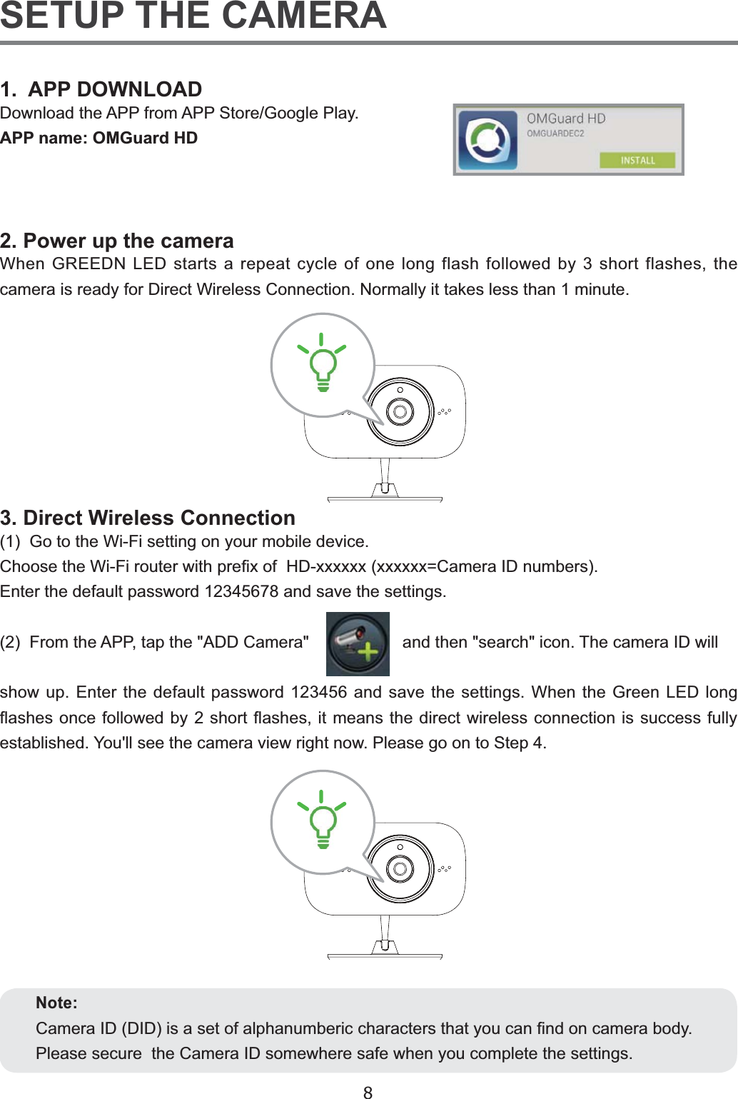 8SETUP THE CAMERA1.  APP DOWNLOAD&apos;RZQORDGWKH$33IURP$336WRUH*RRJOH3OD\APP name: OMGuard HD3RZHUXSWKHFDPHUD:KHQ*5((&apos;1/(&apos;VWDUWVDUHSHDWF\FOHRIRQHORQJIODVKIROORZHGE\VKRUWIODVKHVWKHFDPHUDLVUHDG\IRU&apos;LUHFW:LUHOHVV&amp;RQQHFWLRQ1RUPDOO\LWWDNHVOHVVWKDQPLQXWH3. Direct Wireless Connection*RWRWKH:L)LVHWWLQJRQ\RXUPRELOHGHYLFH&amp;KRRVHWKH:L)LURXWHUZLWKSUH¿[RI+&apos;[[[[[[[[[[[[ &amp;DPHUD,&apos;QXPEHUV(QWHUWKHGHIDXOWSDVVZRUGDQGVDYHWKHVHWWLQJV)URPWKH$33WDSWKH$&apos;&apos;&amp;DPHUDDQGWKHQVHDUFKLFRQ7KHFDPHUD,&apos;ZLOOVKRZXS(QWHUWKHGHIDXOWSDVVZRUGDQGVDYHWKHVHWWLQJV:KHQWKH*UHHQ/(&apos;ORQJÀDVKHVRQFHIROORZHGE\VKRUWÀDVKHVLWPHDQVWKHGLUHFWZLUHOHVVFRQQHFWLRQLVVXFFHVVIXOO\HVWDEOLVKHG&lt;RXOOVHHWKHFDPHUDYLHZULJKWQRZ3OHDVHJRRQWR6WHSNote:&amp;DPHUD,&apos;&apos;,&apos;LVDVHWRIDOSKDQXPEHULFFKDUDFWHUVWKDW\RXFDQ¿QGRQFDPHUDERG\3OHDVHVHFXUHWKH&amp;DPHUD,&apos;VRPHZKHUHVDIHZKHQ\RXFRPSOHWHWKHVHWWLQJV