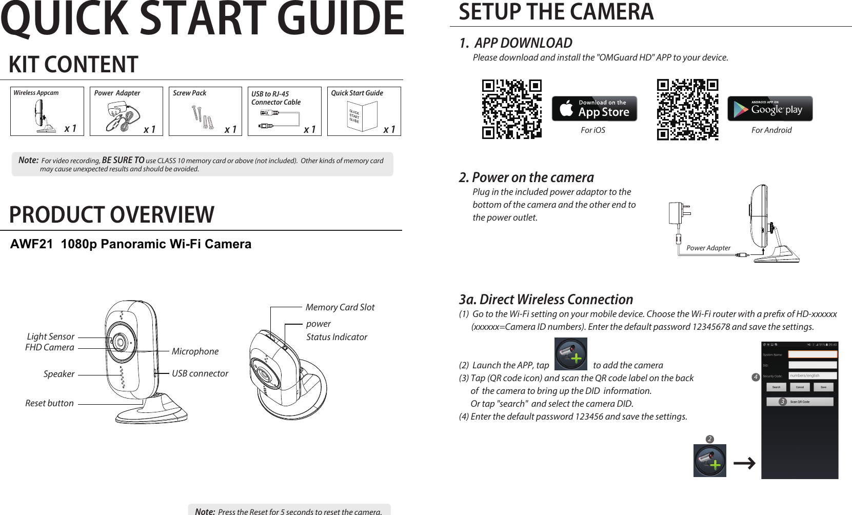 QUICK START GUIDEKIT CONTENTx 1 x 1Quick Start GuidePower  Adapterx 1SETUP THE CAMERA1. APP DOWNLOADPlease download and install the &quot;OMGuard HD&quot; APP to your device. 2. Power on the cameraPlug in the included power adaptor to the bottom of the camera and the other end to the power outlet.PRODUCT OVERVIEW3a. Direct Wireless Connection(1)  Go to the Wi-Fi setting on your mobile device. Choose the Wi-Fi router with a prex of HD-xxxxxx        (xxxxxx=Camera ID numbers). Enter the default password 12345678 and save the settings.(2)  Launch the APP, tap                         to add the camera(3) Tap (QR code icon) and scan the QR code label on the backof  the camera to bring up the DID  information. Or tap &quot;search&quot;  and select the camera DID. (4) Enter the default password 123456 and save the settings. Wireless Appcamx 1          Note:  For video recording, BE SURE TO use CLASS 10 memory card or above (not included).  Other kinds of memory card may cause unexpected results and should be avoided.Note:  Press the Reset for 5 seconds to reset the camera. x 1Screw PackPower AdapterReset buttonFHD CameraLight SensorSpeakerMicrophoneUSB connector For iOS  For Android 234powerStatus IndicatorMemory Card SlotUSB to RJ-45 Connector CableAWF21  1080p Panoramic Wi-Fi Camera