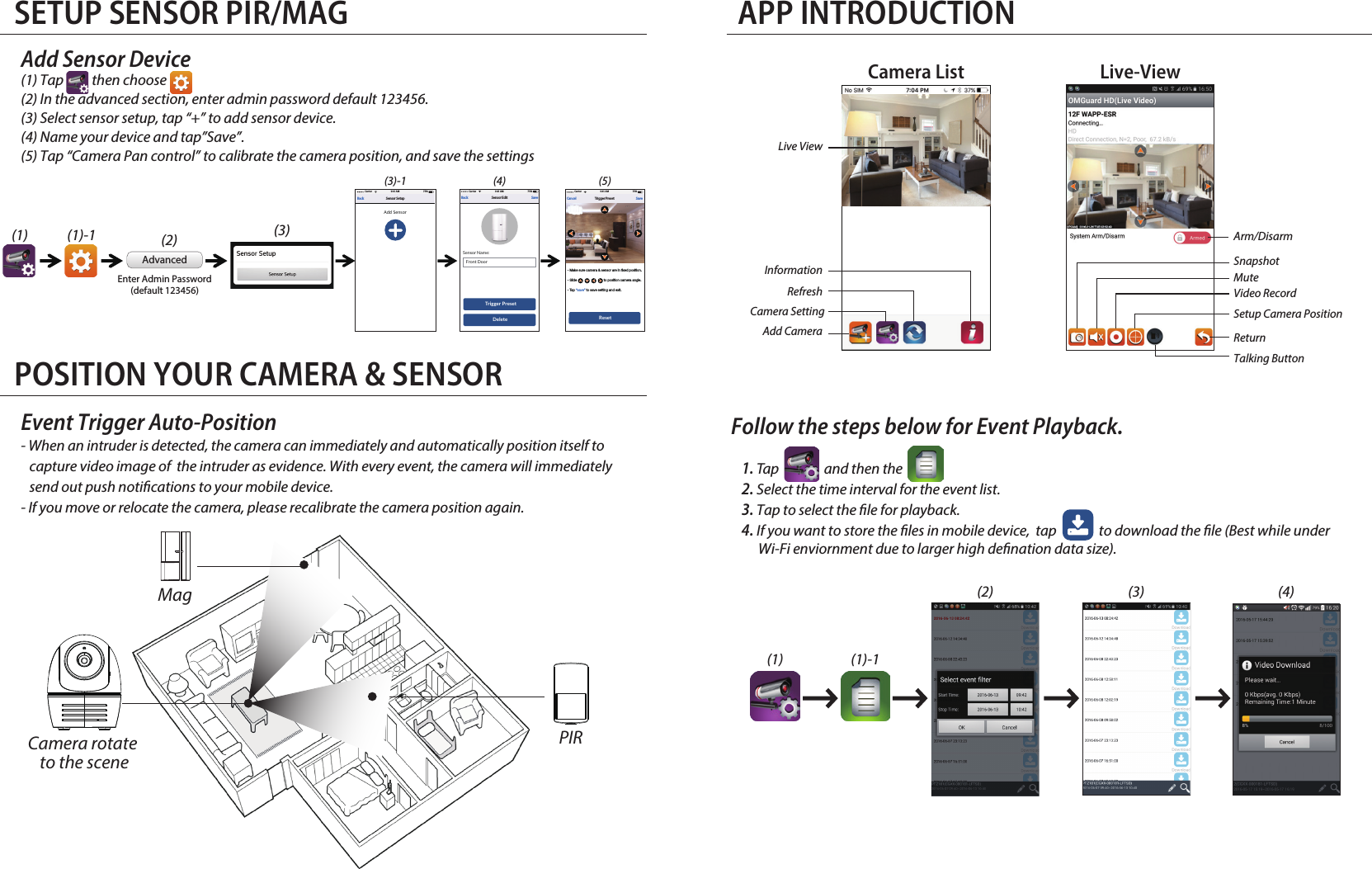 SETUP SENSOR PIR/MAG POSITION YOUR CAMERA &amp; SENSORAPP INTRODUCTIONFollow the steps below for Event Playback.1. Tap                and then the                 2. Select the time interval for the event list.3. Tap to select the le for playback. 4. If you want to store the les in mobile device,  tap               to download the le (Best while under       Wi-Fi enviornment due to larger high denation data size).(1) (1)-1(2) (3) (4)Add Sensor Device(1) Tap          then choose                 (2) In the advanced section, enter admin password default 123456.(3) Select sensor setup, tap “+” to add sensor device.(4) Name your device and tap”Save”.(5) Tap “Camera Pan control” to calibrate the camera position, and save the settings               AdvancedEnter Admin Password(default 123456)Event Trigger Auto-Position- When an intruder is detected, the camera can immediately and automatically position itself to    capture video image of  the intruder as evidence. With every event, the camera will immediately    send out push notications to your mobile device.- If you move or relocate the camera, please recalibrate the camera position again.(1) (1)-1(3)-1 (4) (5)(2) (3)Camera rotate to the sceneMagPIRSensor SetupBack75%9:41 AMCarrierAdd SensorSaveTrigger PresetCancel75%9:41 AMCarrierReset- Make sure camera &amp; sensor are in fixed position.- Slide                            to position camera angle.- Tap “save” to save setting and exit.Sensor Name:Front DoorSensor EditBack Save75%9:41 AMCarrierTrigger PresetDeleteLive-ViewCamera ListInformation Refresh Camera SettingAdd Camera Live View SnapshotVideo RecordTalking ButtonReturnMuteSetup Camera PositionArm/Disarm