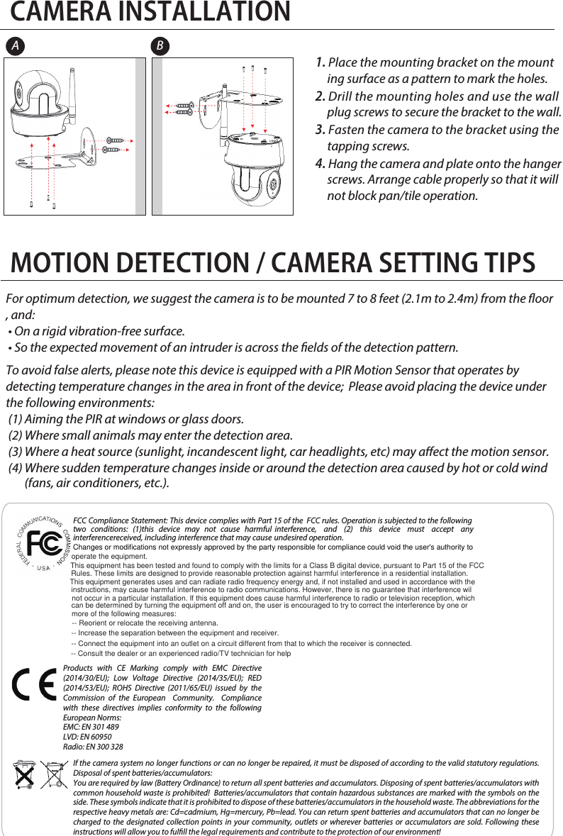 Hang the camera and plate onto the hanger CAMERA INSTALLATION1. Place the mounting bracket on the mount       ing surface as a pattern to mark the holes.2. Drill the mounting holes and use the wall             plug screws to secure the bracket to the wall. 3. Fasten the camera to the bracket using the           tapping screws.4.      screws. Arrange cable properly so that it will      not block pan/tile operation.For optimum detection, we suggest the camera is to be mounted 7 to 8 feet (2.1m to 2.4m) from the oor, and: • On a rigid vibration-free surface. • So the expected movement of an intruder is across the elds of the detection pattern. To avoid false alerts, please note this device is equipped with a PIR Motion Sensor that operates by detecting temperature changes in the area in front of the device;  Please avoid placing the device under the following environments: (1) Aiming the PIR at windows or glass doors. (2) Where small animals may enter the detection area.  (3) Where a heat source (sunlight, incandescent light, car headlights, etc) may aect the motion sensor.  (4) Where sudden temperature changes inside or around the detection area caused by hot or cold wind  (fans, air conditioners, etc.). MOTION DETECTION / CAMERA SETTING TIPSA BFCC Compliance Statement: This device complies with Part 15 of the  FCC rules. Operation is subjected to the following two conditions: (1)this device may not cause harmful interference, and (2) this device must accept any  interferencereceived, including interference that may cause undesired operation.Products with CE Marking comply with EMC Directive (2014/30/EU); Low Voltage Directive (2014/35/EU); RED (2014/53/EU); ROHS Directive (2011/65/EU) issued by the Commission of the European  Community.  Compliance with these directives implies conformity to the following European Norms:EMC: EN 301 489LVD: EN 60950Radio: EN 300 328If the camera system no longer functions or can no longer be repaired, it must be disposed of according to the valid statutory regulations. Disposal of spent batteries/accumulators:You are required by law (Battery Ordinance) to return all spent batteries and accumulators. Disposing of spent batteries/accumulators with common household waste is prohibited!  Batteries/accumulators that contain hazardous substances are marked with the symbols on the side. These symbols indicate that it is prohibited to dispose of these batteries/accumulators in the household waste. The abbreviations for the respective heavy metals are: Cd=cadmium, Hg=mercury, Pb=lead. You can return spent batteries and accumulators that can no longer be charged to the designated collection points in your community, outlets or wherever batteries or accumulators are sold. Following these instructions will allow you to fulll the legal requirements and contribute to the protection of our environment!Changes or modifications not expressly approved by the party responsible for compliance could void the user&apos;s authority to operate the equipment.This equipment has been tested and found to comply with the limits for a Class B digital device, pursuant to Part 15 of the FCCRules. These limits are designed to provide reasonable protection against harmful interference in a residential installation.This equipment generates uses and can radiate radio frequency energy and, if not installed and used in accordance with theinstructions, may cause harmful interference to radio communications. However, there is no guarantee that interference wilnot occur in a particular installation. If this equipment does cause harmful interference to radio or television reception, which can be determined by turning the equipment off and on, the user is encouraged to try to correct the interference by one or more of the following measures:-- Reorient or relocate the receiving antenna.-- Increase the separation between the equipment and receiver.-- Connect the equipment into an outlet on a circuit different from that to which the receiver is connected.-- Consult the dealer or an experienced radio/TV technician for help