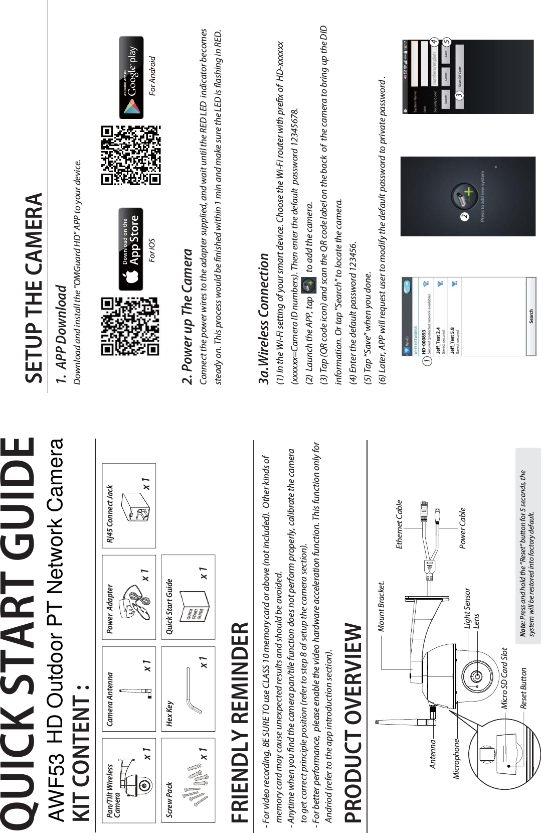 QUICK START GUIDEKIT CONTENT :Camera Antennax 1x 1x 1Quick Start GuidePower  Adapterx 1PRODUCT OVERVIEWSETUP THE CAMERA For iOS  For Android 1.  APP DownloadDownload and install the &quot;OMGuard HD&quot; APP to your device. 2. Power up The CameraConnect the power wires to the adapter supplied, and wait until the RED LED  indicator becomes steady on. This process would be nished within 1 min and make sure the LED is ashing in RED.3a.Wireless Connection(1) In the Wi-Fi setting of your smart device. Choose the Wi-Fi router with prex of  HD-xxxxxx (xxxxxx=Camera ID numbers). Then enter the default  password 12345678. (2)  Launch the APP, tap              to add the camera.(3) Tap (QR code icon) and scan the QR code label on the back  of  the camera to bring up the DID  information. Or tap &quot;Search&quot; to locate the camera. (4) Enter the default password 123456.(5) Tap “Save” when you done.(6) Later, APP will request user to modify the default password to private password .Note: Press and hold the “Reset” button for 5 seconds, the system will be restored into factory default.Pan/Tilt WirelessCamera x 1Screw Pack12345x 1Rj45 Connect JackMicro SD Card SlotMicrophoneAntennaLensReset ButtonLight SensorMount Bracket.Ethernet CablePower Cablex 1Hex KeyFRIENDLY REMINDER- For video recording, BE SURE TO use CLASS 10 memory card or above (not included).  Other kinds of      memory card may cause unexpected results and should be avoided.- Anytime when you nd the camera pan/tile function does not perform properly, calibrate the camera     to get correct principle position (refer to step 8 of setup the camera section).- For better performance,  please enable the video hardware acceleration function. This function only for      Andriod (refer to the app introduction section).AWF53 HD Outdoor PT Network Camera