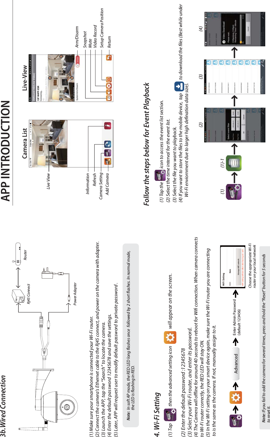 APP INTRODUCTIONFollow the steps below for Event Playback(1) Tap the               icon to access the event list section.(2) Select the time interval for the event list.(3) Select the le you want to playback.(4) If you want to store the les to the mobile device,  tap               to download the les (Best while under       Wi-Fi enviornment due to larger high denation data size).(1) (1)-1(2) (3) (4)3b.Wired Connection(1) Make sure your smartphone is connected your Wi-Fi router.(2) Connect the camera’s Ethernet cable to the Rj45 connect, and power on the camera with adapter.(3) Launch the APP, tap the “Search” to locate the camera. (4) Enter the default password 12345678 and save the settings.(5) Later, APP will request user to modify default password to private password .Note:  In soft AP mode, the RED LED long ashes once  followed by 2 short ashes. In normal mode,              the LED is ashing in RED. 4. Wi-Fi Setting(1) Tap                   then the advanced setting icon will appear on the screen. (2) Enter the default password :12345678(3) Select your Wi-Fi router, and enter its password.(4) The Camera will oine for around 40 seconds to reboot for Wi connection. When camera connects to Wi-Fi router correctly, the RED LED will stay ON.(5) In the Wi-Fi setting on your smart device again, make sure the Wi-Fi router you are connecting to is the same as the camera. If not, manually assign to it.Note: If you fail to add the camera for several times, press and hold the “Reset” button for 5 seconds to reset it.Live-ViewCamera ListInformationRefreshCamera SettingAdd Camera Live View SnapshotVideo RecordReturnMuteSetup Camera PositionArm/DisarmRj45 ConnectPower AdapterRouterAdvanced Enter Admin Password(default 123456)Choose the appropriate Wi-Fi router on your local network