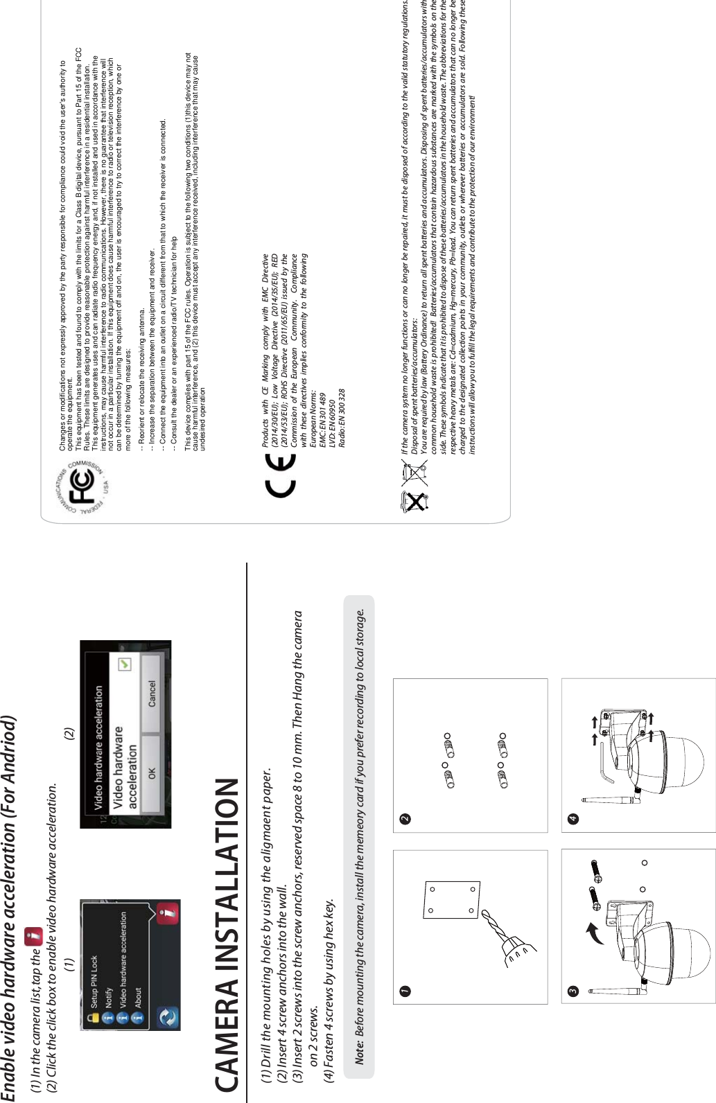 CAMERA INSTALLATIONEnable video hardware acceleration (For Andriod)(1) In the camera list, tap the                         (2) Click the click box to enable video hardware acceleration.(1) (2)Note:  Before mounting the camera, install the memeory card if you prefer recording to local storage.Products with CE Marking comply with EMC Directive (2014/30/EU); Low Voltage Directive (2014/35/EU); RED (2014/53/EU); ROHS Directive (2011/65/EU) issued by the Commission of the European  Community.  Compliance with these directives implies conformity to the following European Norms:EMC: EN 301 489LVD: EN 60950Radio: EN 300 328If the camera system no longer functions or can no longer be repaired, it must be disposed of according to the valid statutory regulations. Disposal of spent batteries/accumulators:You are required by law (Battery Ordinance) to return all spent batteries and accumulators. Disposing of spent batteries/accumulators with common household waste is prohibited!  Batteries/accumulators that contain hazardous substances are marked with the symbols on the side. These symbols indicate that it is prohibited to dispose of these batteries/accumulators in the household waste. The abbreviations for the respective heavy metals are: Cd=cadmium, Hg=mercury, Pb=lead. You can return spent batteries and accumulators that can no longer be charged to the designated collection points in your community, outlets or wherever batteries or accumulators are sold. Following these instructions will allow you to fulll the legal requirements and contribute to the protection of our environment!(1) Drill the mounting holes by using the aligmaent paper.(2) Insert 4 screw anchors into the wall.(3) Insert 2 screws into the screw anchors, reserved space 8 to 10 mm. Then Hang the camera       on 2 screws.(4) Fasten 4 screws by using hex key.1 243Changes or modifications not expressly approved by the party responsible for compliance could void the user&apos;s authority tooperate the equipment.This equipment has been tested and found to comply with the limits for a Class B digital device, pursuant to Part 15 of the FCCRules. These limits are designed to provide reasonable protection against harmful interference in a residential installation.This equipment generates uses and can radiate radio frequency energy and, if not installed and used in accordance with theinstructions, may cause harmful interference to radio communications. However, there is no guarantee that interference willnot occur in a particular installation. If this equipment does cause harmful interference to radio or television reception, whichcan be determined by turning the equipment off and on, the user is encouraged to try to correct the interference by one ormore of the following measures:-- Reorient or relocate the receiving antenna.-- Increase the separation between the equipment and receiver.-- Connect the equipment into an outlet on a circuit different from that to which the receiver is connected.-- Consult the dealer or an experienced radio/TV technician for helpThis device complies with part 15 of the FCC rules. Operation is subject to the following two conditions (1)this device may notcause harmful interference, and (2) this device must accept any interference received, including interference that may causeundesired operation