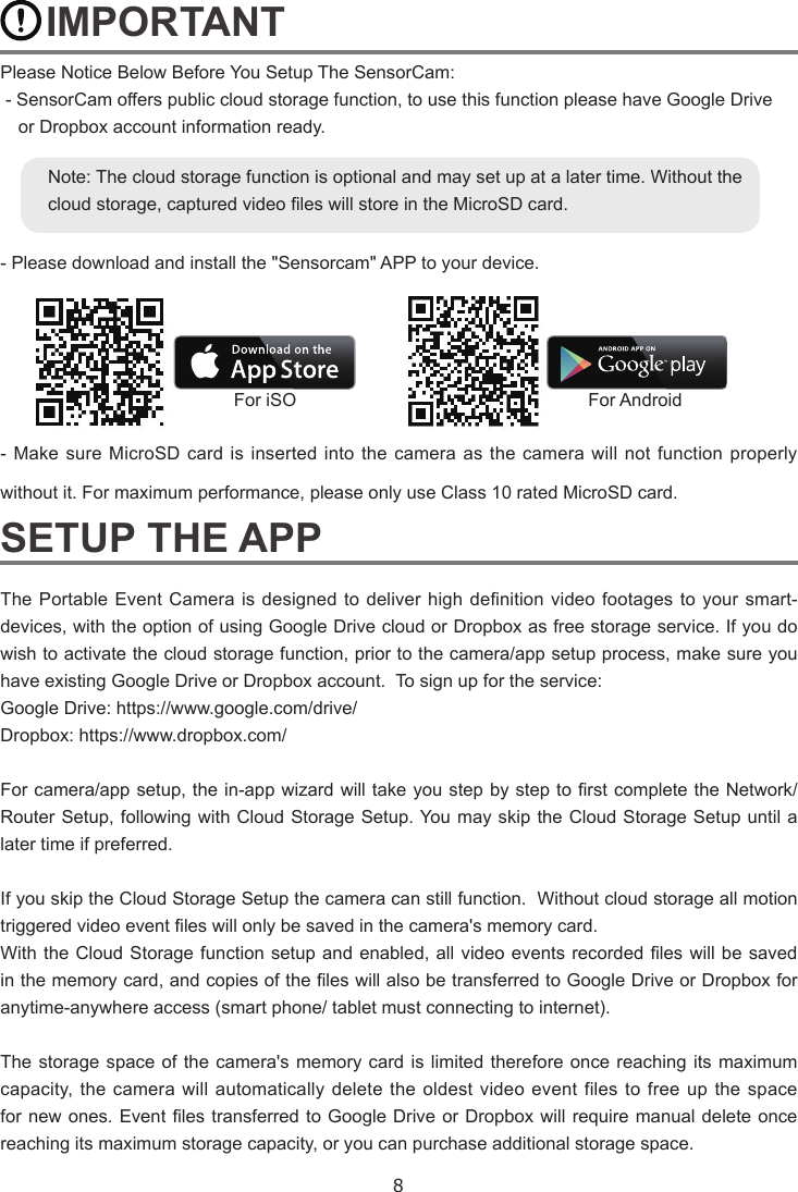 8    IMPORTANTPlease Notice Below Before You Setup The SensorCam: - SensorCam offers public cloud storage function, to use this function please have Google Drive  or Dropbox account information ready. - Please download and install the &quot;Sensorcam&quot; APP to your device.          - Make sure MicroSD card is inserted into the camera as the camera will not function properly without it. For maximum performance, please only use Class 10 rated MicroSD card.SETUP THE APPThe Portable Event Camera  is  designed to  deliver high  denition video  footages  to your  smart-devices, with the option of using Google Drive cloud or Dropbox as free storage service. If you do wish to activate the cloud storage function, prior to the camera/app setup process, make sure you have existing Google Drive or Dropbox account.  To sign up for the service:Google Drive: https://www.google.com/drive/Dropbox: https://www.dropbox.com/For camera/app setup, the in-app wizard will take you step by step to rst complete the Network/Router Setup, following with Cloud Storage Setup. You may skip the Cloud Storage Setup until a later time if preferred.  If you skip the Cloud Storage Setup the camera can still function.  Without cloud storage all motion triggered video event les will only be saved in the camera&apos;s memory card. With the Cloud Storage function setup and enabled, all video events recorded les will be saved in the memory card, and copies of the les will also be transferred to Google Drive or Dropbox for anytime-anywhere access (smart phone/ tablet must connecting to internet).  The storage space of the camera&apos;s memory card is limited therefore once reaching its maximum capacity, the camera will automatically delete the oldest video event files to free up the space for new ones. Event les transferred to Google Drive or Dropbox will require manual delete once reaching its maximum storage capacity, or you can purchase additional storage space.For iSO For AndroidNote: The cloud storage function is optional and may set up at a later time. Without the cloud storage, captured video les will store in the MicroSD card. 