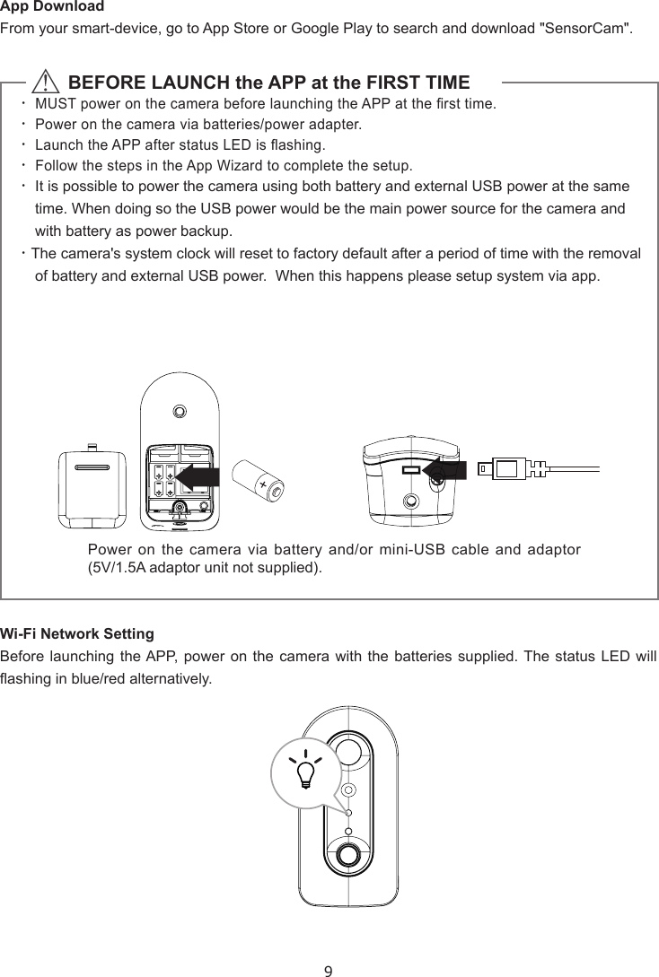 9App DownloadFrom your smart-device, go to App Store or Google Play to search and download &quot;SensorCam&quot;.Wi-Fi Network SettingBefore launching the APP, power on the camera with the batteries supplied. The status LED will ashing in blue/red alternatively.  △           BEFORE LAUNCH the APP at the FIRST TIME‧ MUST power on the camera before launching the APP at the rst time.‧ Power on the camera via batteries/power adapter. ‧ Launch the APP after status LED is ashing.‧ Follow the steps in the App Wizard to complete the setup.‧ It is possible to power the camera using both battery and external USB power at the same time. When doing so the USB power would be the main power source for the camera and with battery as power backup.  ‧The camera&apos;s system clock will reset to factory default after a period of time with the removal of battery and external USB power.  When this happens please setup system via app.Power on the camera via battery and/or mini-USB cable and adaptor (5V/1.5A adaptor unit not supplied).